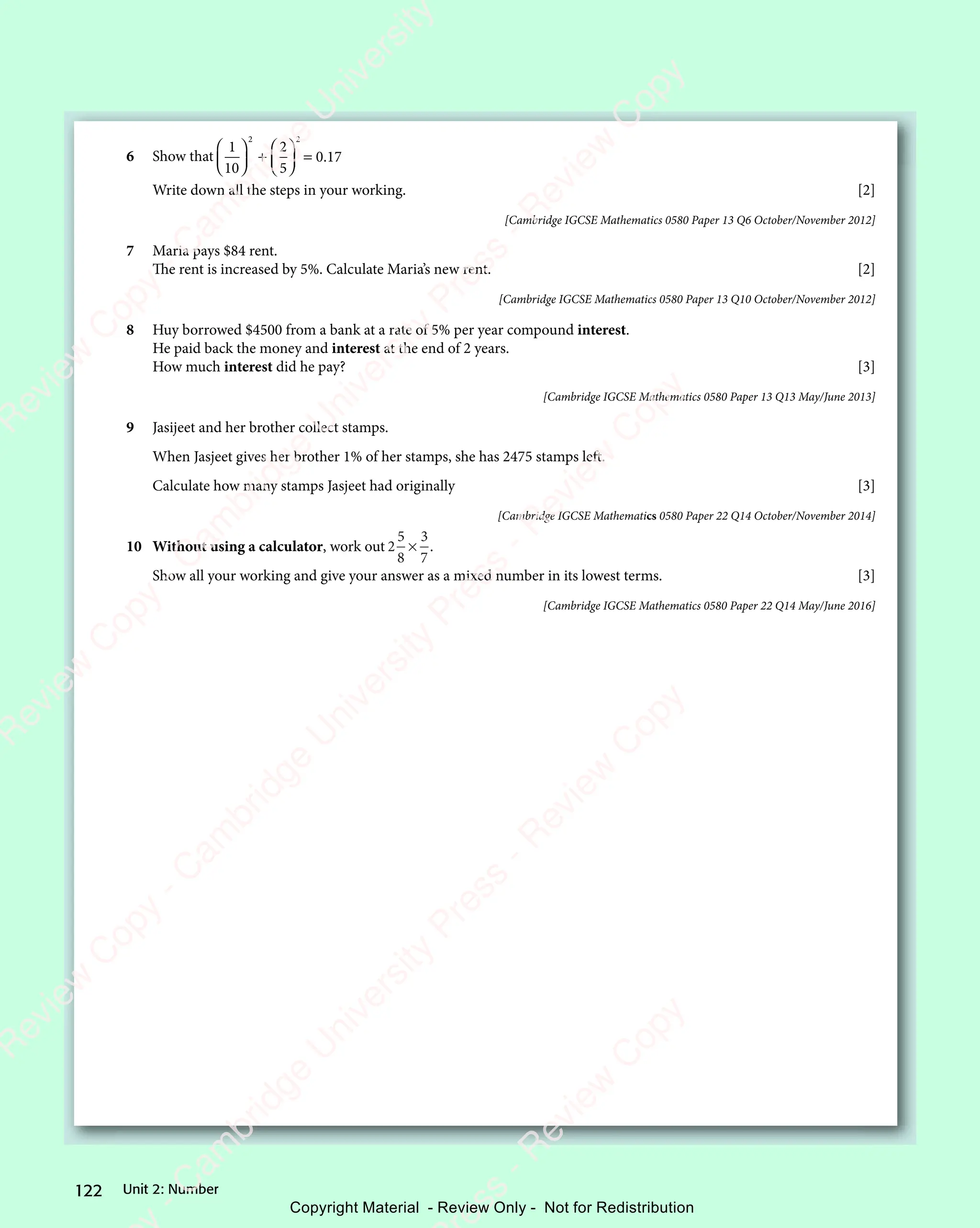 122 Unit 2: Number
6 Show that
1
10
2
5
0 17
2 2
2
2 2














+

2 2
2 2







2 2
2 2






= 0 1
0 1
Write down all the steps in your working. [2]
[Cambridge IGCSE Mathematics 0580 Paper 13 Q6 October/November 2012]
7 Maria pays $84 rent.
The rent is increased by 5%. Calculate Maria’s new rent. [2]
[Cambridge IGCSE Mathematics 0580 Paper 13 Q10 October/November 2012]
8 Huy borrowed $4500 from a bank at a rate of 5% per year compound interest.
He paid back the money and interest at the end of 2 years.
How much interest did he pay? [3]
[Cambridge IGCSE Mathematics 0580 Paper 13 Q13 May/June 2013]
9 Jasijeet and her brother collect stamps.
When Jasjeet gives her brother 1% of her stamps, she has 2475 stamps left.
Calculate how many stamps Jasjeet had originally [3]
[Cambridge IGCSE Mathematics 0580 Paper 22 Q14 October/November 2014]
10 Without using a calculator, work out 2
5
8
3
7
× .
Show all your working and give your answer as a mixed number in its lowest terms. [3]
[Cambridge IGCSE Mathematics 0580 Paper 22 Q14 May/June 2016]
e
s
s
-
R
e
v
i
e
w
C
o
p
y
-
C
a
m
b
r
i
d
g
e
U
n
i
v
e
r
s
i
t
y
P
r
e
s
s
-
R
e
v
i
e
w
C
o
p
y
R
e
v
i
e
w
C
o
p
y
-
C
a
m
b
r
i
d
g
e
U
n
i
v
e
r
s
i
t
y
P
r
e
s
s
-
R
e
v
i
e
w
C
o
p
y
R
e
v
i
e
w
C
o
p
y
-
C
a
m
b
r
i
d
g
e
U
n
i
v
e
r
s
i
t
y
P
r
e
s
s
-
R
e
v
i
e
w
C
o
p
y
R
e
v
i
e
w
C
o
p
y
-
C
a
m
b
r
i
d
g
e
U
n
i
v
e
r
s
i
t
y
Copyright Material - Review Only - Not for Redistribution
 