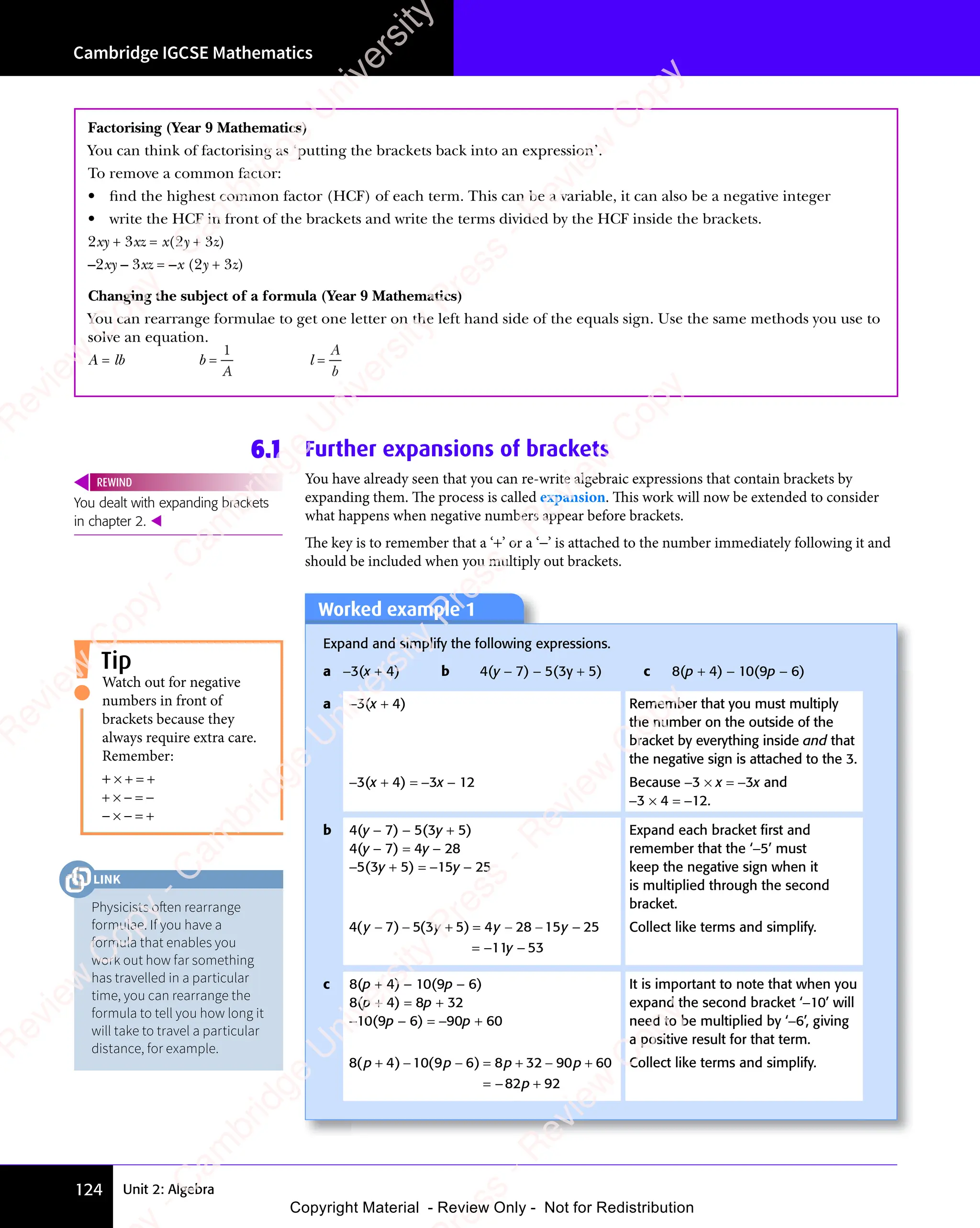 Unit 2: Algebra
Cambridge IGCSE Mathematics
124
Factorising (Year 9 Mathematics)
You can think of factorising as ‘putting the brackets back into an expression’.
To remove a common factor:
• ﬁnd the highest common factor (HCF) of each term. This can be a variable, it can also be a negative integer
• write the HCF in front of the brackets and write the terms divided by the HCF inside the brackets.
2xy + 3xz = x(2y + 3z)
–2xy – 3xz = –x (2y + 3z)
Changing the subject of a formula (Year 9 Mathematics)
You can rearrange formulae to get one letter on the left hand side of the equals sign. Use the same methods you use to
solve an equation.
A = lb b =
1
A
l =
A
b
6.1 Further expansions of brackets
You have already seen that you can re-write algebraic expressions that contain brackets by
expanding them. The process is called expansion. This work will now be extended to consider
what happens when negative numbers appear before brackets.
The key is to remember that a ‘+’ or a ‘−’ is attached to the number immediately following it and
should be included when you multiply out brackets.
You dealt with expanding brackets
in chapter 2. 
REWIND
Worked example 1
Expand and simplify the following expressions.
a −3(x + 4) b 4(y − 7) − 5(3y + 5) c 8(p + 4) − 10(9p − 6)
a −3(x + 4) Remember that you must multiply
the number on the outside of the
bracket by everything inside and that
the negative sign is attached to the 3.
−3(x + 4) = −3x − 12 Because −3 × x = −3x and
−3 × 4 = −12.
b 4(y − 7) − 5(3y + 5)
4(y − 7) = 4y − 28
−5(3y + 5) = −15y − 25
Expand each bracket ﬁrst and
remember that the ‘−5’ must
keep the negative sign when it
is multiplied through the second
bracket.
4 7 5 3 5 4 28 15 25
11 53
( )
4 7
( )
4 7 ( )
5 3
( )
5 3 5 4
( )
5 4
y y
5 3
y y
( )
y y
( )
4 7
( )
y y
4 7
( ) ( )
y y
( )
5 3
( )
5 3
y y
( ) y y
28
y y
15
y y
y
y y
− −
y y
( )
y y
− −
y y
4 7
( )
y y
( )
− −
4 7
( )
4 7
y y
( ) 5 4
+ =
5 4
( )
+ =
( )
5 4
( )
5 4
+ =
( ) y y
− −
y y
28
y y
− −
y y −
= − −
Collect like terms and simplify.
c 8(p + 4) − 10(9p − 6)
8(p + 4) = 8p + 32
−10(9p − 6) = −90p + 60
It is important to note that when you
expand the second bracket ‘−10’ will
need to be multiplied by ‘−6’, giving
a positive result for that term.
8 4 10 8 32 90 60
82 92
( )
8 4
( )
8 4 ( )
9 6
( )
p p
10
p p
( )
p p
( )
8 4
( )
p p
8 4
( ) ( )
p p
( )
9 6
( )
p p
9 6
( ) p p
8 3
p p
8 32 9
p p
0 6
p p
0 6
p
+ −
( )
+ −
8 4
( )
+ −
8 4
( )
p p
+ −
p p
( )
p p
+ −
p p
8 4
( )
p p
( )
+ −
8 4
( )
8 4
p p
( ) − =
( )
− =
9 6
( )
− =
9 6
( ) + −
8 3
+ −
8 32 9
+ −
p p
+ −
8 3
p p
+ −
8 3
p p
2 9
p p
+ −
2 9
p p
0 6
0 6
= − +
Collect like terms and simplify.
Watch out for negative
numbers in front of
brackets because they
always require extra care.
Remember:
+ × + = +
+ × − = −
− × − = +
Tip
Physicists often rearrange
formulae. If you have a
formula that enables you
work out how far something
has travelled in a particular
time, you can rearrange the
formula to tell you how long it
will take to travel a particular
distance, for example.
LINK
e
s
s
-
R
e
v
i
e
w
C
o
p
y
-
C
a
m
b
r
i
d
g
e
U
n
i
v
e
r
s
i
t
y
P
r
e
s
s
-
R
e
v
i
e
w
C
o
p
y
R
e
v
i
e
w
C
o
p
y
-
C
a
m
b
r
i
d
g
e
U
n
i
v
e
r
s
i
t
y
P
r
e
s
s
-
R
e
v
i
e
w
C
o
p
y
R
e
v
i
e
w
C
o
p
y
-
C
a
m
b
r
i
d
g
e
U
n
i
v
e
r
s
i
t
y
P
r
e
s
s
-
R
e
v
i
e
w
C
o
p
y
R
e
v
i
e
w
C
o
p
y
-
C
a
m
b
r
i
d
g
e
U
n
i
v
e
r
s
i
t
y
Copyright Material - Review Only - Not for Redistribution
 