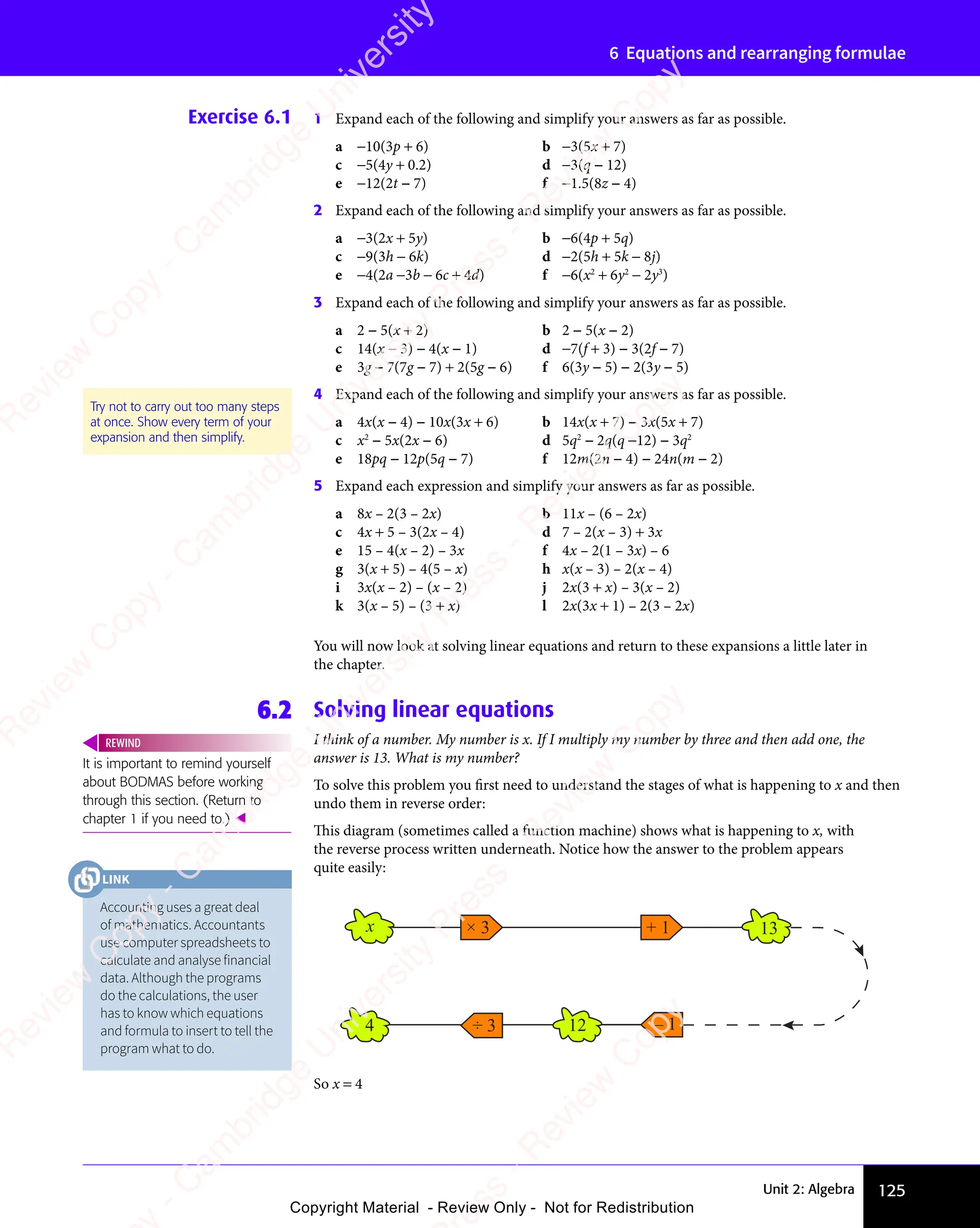 Unit 2: Algebra 125
6 Equations and rearranging formulae
Exercise 6.1 1 Expand each of the following and simplify your answers as far as possible.
a −10(3p + 6) b −3(5x + 7)
c −5(4y + 0.2) d −3(q − 12)
e −12(2t − 7) f −1.5(8z − 4)
2 Expand each of the following and simplify your answers as far as possible.
a −3(2x + 5y) b −6(4p + 5q)
c −9(3h − 6k) d −2(5h + 5k − 8j)
e −4(2a −3b − 6c + 4d) f −6(x2
+ 6y2
− 2y3
)
3 Expand each of the following and simplify your answers as far as possible.
a 2 − 5(x + 2) b 2 − 5(x − 2)
c 14(x − 3) − 4(x − 1) d −7(f + 3) − 3(2f − 7)
e 3g − 7(7g − 7) + 2(5g − 6) f 6(3y − 5) − 2(3y − 5)
4 Expand each of the following and simplify your answers as far as possible.
a 4x(x − 4) − 10x(3x + 6) b 14x(x + 7) − 3x(5x + 7)
c x2
− 5x(2x − 6) d 5q2
− 2q(q −12) − 3q2
e 18pq − 12p(5q − 7) f 12m(2n − 4) − 24n(m − 2)
5 Expand each expression and simplify your answers as far as possible.
a 8x – 2(3 – 2x) b 11x – (6 – 2x)
c 4x + 5 – 3(2x – 4) d 7 – 2(x – 3) + 3x
e 15 – 4(x – 2) – 3x f 4x – 2(1 – 3x) – 6
g 3(x + 5) – 4(5 – x) h x(x – 3) – 2(x – 4)
i 3x(x – 2) – (x – 2) j 2x(3 + x) – 3(x – 2)
k 3(x – 5) – (3 + x) l 2x(3x + 1) – 2(3 – 2x)
You will now look at solving linear equations and return to these expansions a little later in
the chapter.
6.2 Solving linear equations
I think of a number. My number is x. If I multiply my number by three and then add one, the
answer is 13. What is my number?
To solve this problem you first need to understand the stages of what is happening to x and then
undo them in reverse order:
This diagram (sometimes called a function machine) shows what is happening to x, with
the reverse process written underneath. Notice how the answer to the problem appears
quite easily:
Try not to carry out too many steps
at once. Show every term of your
expansion and then simplify.
It is important to remind yourself
about BODMAS before working
through this section. (Return to
chapter 1 if you need to.) 
REWIND
× 3
÷ 3
x
4
+ 1 13
– 1
12
So x = 4
Accounting uses a great deal
of mathematics. Accountants
use computer spreadsheets to
calculate and analyse financial
data. Although the programs
do the calculations, the user
has to know which equations
and formula to insert to tell the
program what to do.
LINK
e
s
s
-
R
e
v
i
e
w
C
o
p
y
-
C
a
m
b
r
i
d
g
e
U
n
i
v
e
r
s
i
t
y
P
r
e
s
s
-
R
e
v
i
e
w
C
o
p
y
R
e
v
i
e
w
C
o
p
y
-
C
a
m
b
r
i
d
g
e
U
n
i
v
e
r
s
i
t
y
P
r
e
s
s
-
R
e
v
i
e
w
C
o
p
y
R
e
v
i
e
w
C
o
p
y
-
C
a
m
b
r
i
d
g
e
U
n
i
v
e
r
s
i
t
y
P
r
e
s
s
-
R
e
v
i
e
w
C
o
p
y
R
e
v
i
e
w
C
o
p
y
-
C
a
m
b
r
i
d
g
e
U
n
i
v
e
r
s
i
t
y
Copyright Material - Review Only - Not for Redistribution
 