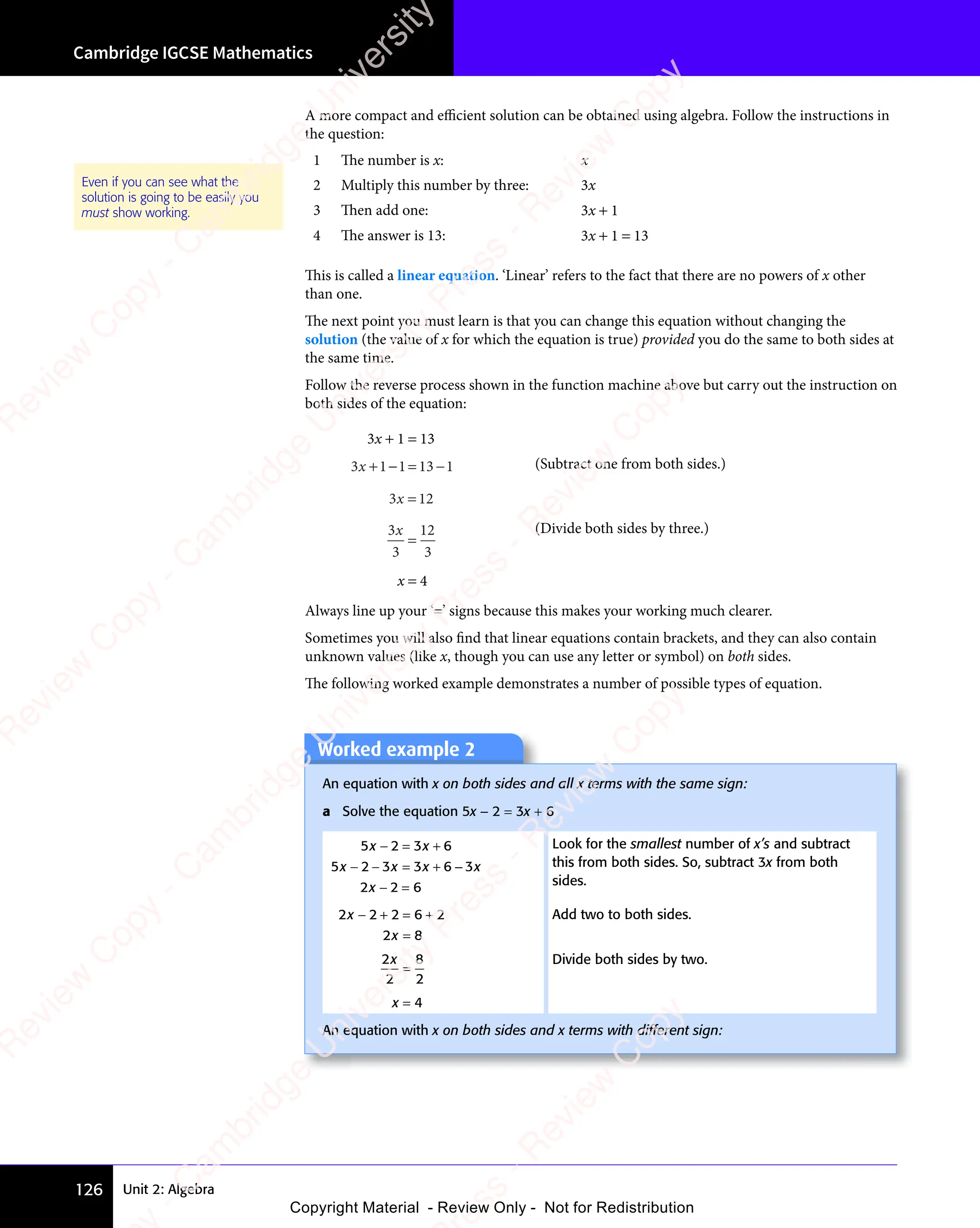 Unit 2: Algebra
Cambridge IGCSE Mathematics
126
A more compact and eﬃcient solution can be obtained using algebra. Follow the instructions in
the question:
1 The number is x: x
2 Multiply this number by three: 3x
3 Then add one: 3x + 1
4 The answer is 13: 3x + 1 = 13
Even if you can see what the
solution is going to be easily you
must show working.
This is called a linear equation. ‘Linear’ refers to the fact that there are no powers of x other
than one.
The next point you must learn is that you can change this equation without changing the
solution (the value of x for which the equation is true) provided you do the same to both sides at
the same time.
Follow the reverse process shown in the function machine above but carry out the instruction on
both sides of the equation:
3x + 1 = 13
3 1 1 13 1
3 1
3 1
+ −
3 1
+ −
3 1 = −
1 1
= −
1 13 1
= −
3 1 (Subtract one from both sides.)
3 12
3 1
3 1
3 1
3 1
3
3
12
3
x
=
(Divide both sides by three.)
x = 4
Always line up your ‘=’ signs because this makes your working much clearer.
Sometimes you will also ﬁnd that linear equations contain brackets, and they can also contain
unknown values (like x, though you can use any letter or symbol) on both sides.
The following worked example demonstrates a number of possible types of equation.
Worked example 2
Worked example 2
An equation with x on both sides and all x terms with the same sign:
a Solve the equation 5x − 2 = 3x + 6
5 2 3 6
5 2 3 3 6 3
2 2 6
x x
5 2
x x
5 2 3 6
x x
3 6
x x
5 2
x x
5 2 3 3
x x
3 3x x
6 3
x x
2 2
2 2
x x
− =
x x
5 2
x x
− =
5 2
x x
3 6
3 6
x x
− −
x x
5 2
x x
− −
5 2
x x = +
3 3
= +
3 3x x
= +
x x
6 3
x x
6 3
x x
− =
2 2
− =
2 2
Look for the smallest number of x’s and subtract
this from both sides. So, subtract 3x from both
sides.
2 2 2 6 2
2 8
2 2
2 2
2 8
2 8
− +
2 2
− +
2 2 = +
2 6
= +
2 6
2 8
2 8
Add two to both sides.
2
2
8
2
x
=
Divide both sides by two.
x = 4
An equation with x on both sides and x terms with different sign:
e
s
s
-
R
e
v
i
e
w
C
o
p
y
-
C
a
m
b
r
i
d
g
e
U
n
i
v
e
r
s
i
t
y
P
r
e
s
s
-
R
e
v
i
e
w
C
o
p
y
R
e
v
i
e
w
C
o
p
y
-
C
a
m
b
r
i
d
g
e
U
n
i
v
e
r
s
i
t
y
P
r
e
s
s
-
R
e
v
i
e
w
C
o
p
y
R
e
v
i
e
w
C
o
p
y
-
C
a
m
b
r
i
d
g
e
U
n
i
v
e
r
s
i
t
y
P
r
e
s
s
-
R
e
v
i
e
w
C
o
p
y
R
e
v
i
e
w
C
o
p
y
-
C
a
m
b
r
i
d
g
e
U
n
i
v
e
r
s
i
t
y
Copyright Material - Review Only - Not for Redistribution
 