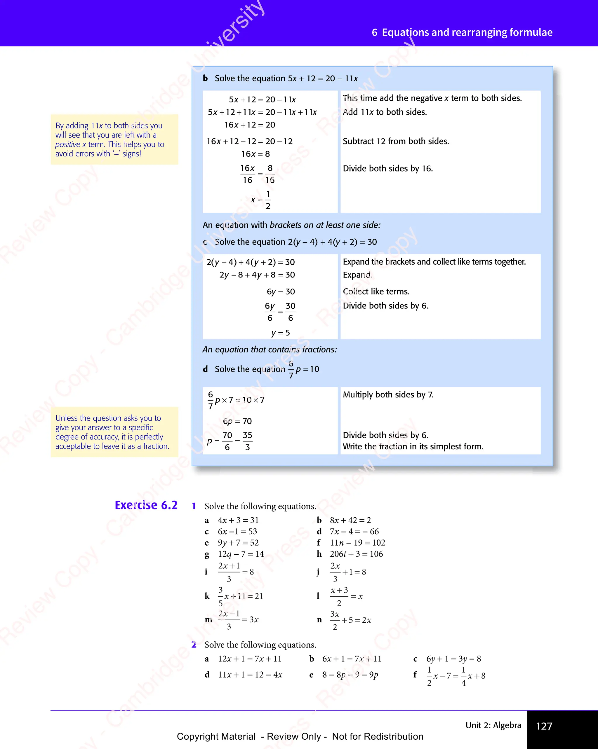 Unit 2: Algebra 127
6 Equations and rearranging formulae
Exercise 6.2 1 Solve the following equations.
a 4x + 3 = 31 b 8x + 42 = 2
c 6x −1 = 53 d 7x − 4 = − 66
e 9y + 7 = 52 f 11n − 19 = 102
g 12q − 7 = 14 h 206t + 3 = 106
i
2 1
3
8
x
2 1
2 1
2 1
2 1
= j
2
3
1 8
x
+ =
1 8
+ =
1 8
k
3
5
11 21
x + =
11
+ = l
x
x
+
=
3
2
m
2 1
3
3
x
2 1
2 1
x
2 1
2 1
= n
3
2
5 2
x
x
+ =
5 2
+ =
5 2
2 Solve the following equations.
a 12x + 1 = 7x + 11 b 6x + 1 = 7x + 11 c 6y + 1 = 3y − 8
d 11x + 1 = 12 − 4x e 8 − 8p = 9 − 9p f
1
2
7
1
4
8
x x
x x
7
x x
x x
− =
x x
7
x x
− =
x x +
b Solve the equation 5x + 12 = 20 − 11x
5 12 20 11
5 12 11 20 11 11
16 12 20
x x
5 1
x x
5 12 2
x x
0 1
x x
1
x x
x x
5 1
x x
5 12 1
x x
1 2
x x
1 2 x x
1 1
x x
1 11
x x
x
+ =
5 1
+ =
5 12 2
+ =
x x
+ =
5 1
x x
+ =
5 1
x x
2 2
x x
+ =
2 2
x x
0 1
x x
0 1
x x
+ +
5 1
+ +
5 12 1
+ +
2 1
x x
+ +
5 1
x x
+ +
5 1
x x
2 1
x x
+ +
2 1
x x = −
1 2
= −
1 20 1
= −
0 11 1
1 1
1 1
x x
1 1
x x
+ =
12
+ =
This time add the negative x term to both sides.
Add 11x to both sides.
16 12 12 20 12
16 8
x
x
+ −
12
+ − = −
20
= −
=
Subtract 12 from both sides.
16
16
8
16
x
=
Divide both sides by 16.
x =
1
2
An equation with brackets on at least one side:
c Solve the equation 2(y − 4) + 4(y + 2) = 30
2 4 4 2 30
2 8 4 8 30
( )
2 4
( )
2 4 ( )
4 2
( )
4 2
y y
4 2
y y
( )
y y
( )
2 4
( )
y y
2 4
( ) ( )
y y
( )
4 2
( )
4 2
y y
4 2
( )
y y
2 8
y y
2 8 4 8
y y
4 8
− +
( )
− +
2 4
( )
− +
( )
y y
− +
y y
( )
y y
− +
y y
2 4
( )
y y
( )
− +
2 4
( )
2 4
y y
( ) + =
( )
+ =
4 2
( )
+ =
4 2
( )
− +
2 8
− +
y y
− +
y y
2 8
y y
− +
2 8
y y + =
4 8
+ =
4 8
Expand the brackets and collect like terms together.
Expand.
6y = 30 Collect like terms.
6
6
30
6
y
=
Divide both sides by 6.
y = 5
An equation that contains fractions:
d Solve the equation
6
7
10
p =
6
7
7 10 7
p × =
7 1
× =
7 10 7
0 7
Multiply both sides by 7.
6p = 70
p = =
= =
70
6
35
3
Divide both sides by 6.
Write the fraction in its simplest form.
By adding 11x to both sides you
will see that you are left with a
positive x term. This helps you to
avoid errors with ‘−’ signs!
Unless the question asks you to
give your answer to a speciﬁc
degree of accuracy, it is perfectly
acceptable to leave it as a fraction.
e
s
s
-
R
e
v
i
e
w
C
o
p
y
-
C
a
m
b
r
i
d
g
e
U
n
i
v
e
r
s
i
t
y
P
r
e
s
s
-
R
e
v
i
e
w
C
o
p
y
R
e
v
i
e
w
C
o
p
y
-
C
a
m
b
r
i
d
g
e
U
n
i
v
e
r
s
i
t
y
P
r
e
s
s
-
R
e
v
i
e
w
C
o
p
y
R
e
v
i
e
w
C
o
p
y
-
C
a
m
b
r
i
d
g
e
U
n
i
v
e
r
s
i
t
y
P
r
e
s
s
-
R
e
v
i
e
w
C
o
p
y
R
e
v
i
e
w
C
o
p
y
-
C
a
m
b
r
i
d
g
e
U
n
i
v
e
r
s
i
t
y
Copyright Material - Review Only - Not for Redistribution
 