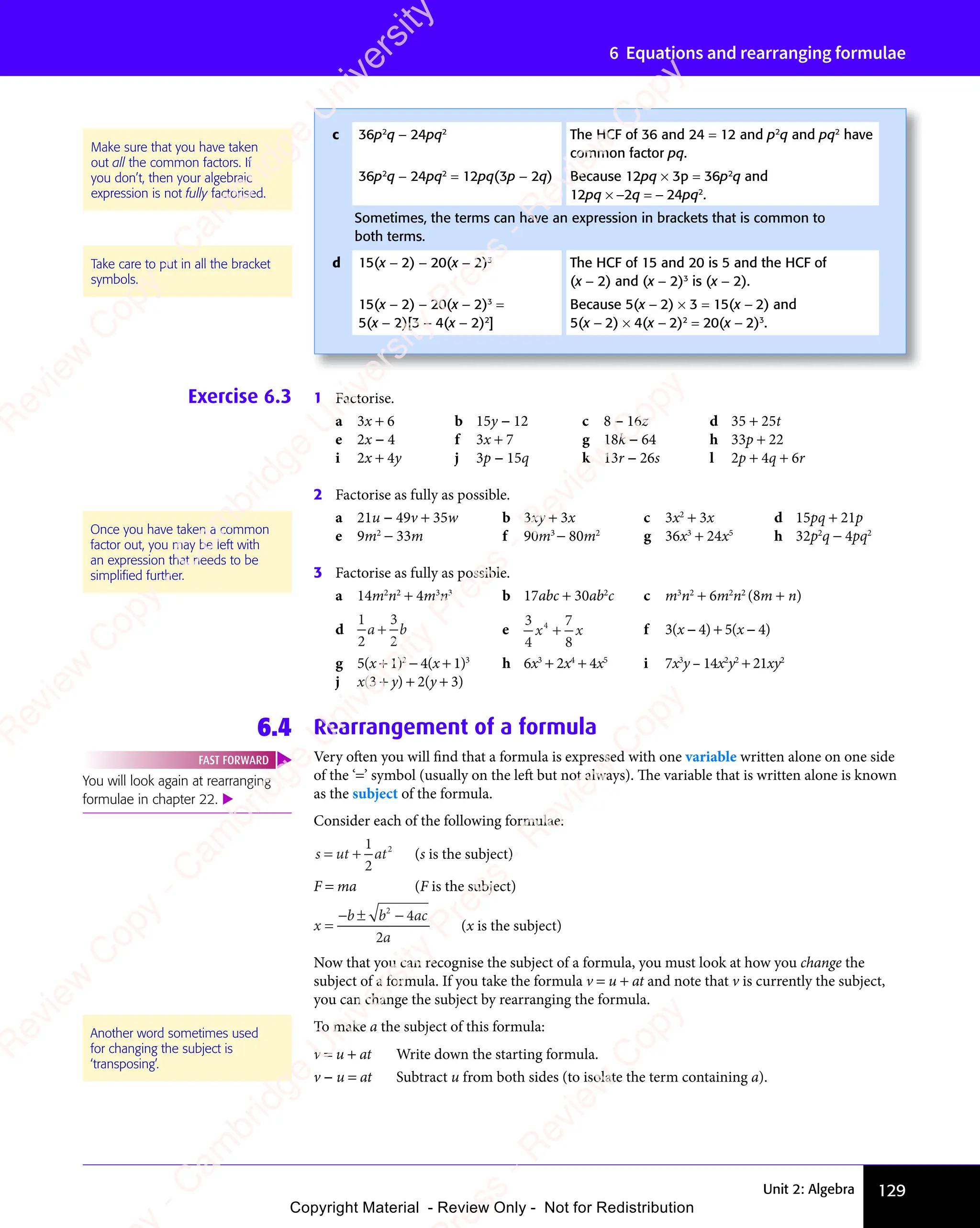 Unit 2: Algebra 129
6 Equations and rearranging formulae
Exercise 6.3 1 Factorise.
a 3x + 6 b 15y − 12 c 8 − 16z d 35 + 25t
e 2x − 4 f 3x + 7 g 18k − 64 h 33p + 22
i 2x + 4y j 3p − 15q k 13r − 26s l 2p + 4q + 6r
2 Factorise as fully as possible.
a 21u − 49v + 35w b 3xy + 3x c 3x2
+ 3x d 15pq + 21p
e 9m2
− 33m f 90m3
− 80m2
g 36x3
+ 24x5
h 32p2
q − 4pq2
3 Factorise as fully as possible.
a 14m2
n2
+ 4m3
n3
b 17abc + 30ab2
c c m3
n2
+ 6m2
n2
(8m + n)
d
1
2
3
2
a b
a b
3
a b
a b
a b e
3
4
7
8
4
x x
x x
+
x x
x x f 3(x − 4) + 5(x − 4)
g 5(x + 1)2
− 4(x + 1)3
h 6x3
+ 2x4
+ 4x5
i 7x3
y – 14x2
y2
+ 21xy2
j x(3 + y) + 2(y + 3)
6.4 Rearrangement of a formula
Very often you will find that a formula is expressed with one variable written alone on one side
of the ‘=’ symbol (usually on the left but not always). The variable that is written alone is known
as the subject of the formula.
Consider each of the following formulae:
s ut at
= +
ut
= +
1
2
2
(s is the subject)
F = ma (F is the subject)
x
b b
b b ac
a
=
− ±
b b
− ±
b b −
2
4
2
(x is the subject)
Now that you can recognise the subject of a formula, you must look at how you change the
subject of a formula. If you take the formula v = u + at and note that v is currently the subject,
you can change the subject by rearranging the formula.
To make a the subject of this formula:
v = u + at Write down the starting formula.
v − u = at Subtract u from both sides (to isolate the term containing a).
Once you have taken a common
factor out, you may be left with
an expression that needs to be
simpliﬁed further.
You will look again at rearranging
formulae in chapter 22. 
FAST FORWARD
Another word sometimes used
for changing the subject is
‘transposing’.
Make sure that you have taken
out all the common factors. If
you don’t, then your algebraic
expression is not fully factorised.
Take care to put in all the bracket
symbols.
c 36p2
q − 24pq2
The HCF of 36 and 24 = 12 and p2
q and pq2
have
common factor pq.
36p2
q − 24pq2
= 12pq(3p − 2q) Because 12pq × 3p = 36p2
q and
12pq × −2q = − 24pq2
.
Sometimes, the terms can have an expression in brackets that is common to
both terms.
d 15(x − 2) − 20(x − 2)3
The HCF of 15 and 20 is 5 and the HCF of
(x − 2) and (x − 2)3
is (x − 2).
15(x − 2) − 20(x − 2)3
=
5(x − 2)[3 − 4(x − 2)2
]
Because 5(x − 2) × 3 = 15(x − 2) and
5(x − 2) × 4(x − 2)2
= 20(x − 2)3
.
e
s
s
-
R
e
v
i
e
w
C
o
p
y
-
C
a
m
b
r
i
d
g
e
U
n
i
v
e
r
s
i
t
y
P
r
e
s
s
-
R
e
v
i
e
w
C
o
p
y
R
e
v
i
e
w
C
o
p
y
-
C
a
m
b
r
i
d
g
e
U
n
i
v
e
r
s
i
t
y
P
r
e
s
s
-
R
e
v
i
e
w
C
o
p
y
R
e
v
i
e
w
C
o
p
y
-
C
a
m
b
r
i
d
g
e
U
n
i
v
e
r
s
i
t
y
P
r
e
s
s
-
R
e
v
i
e
w
C
o
p
y
R
e
v
i
e
w
C
o
p
y
-
C
a
m
b
r
i
d
g
e
U
n
i
v
e
r
s
i
t
y
Copyright Material - Review Only - Not for Redistribution
 