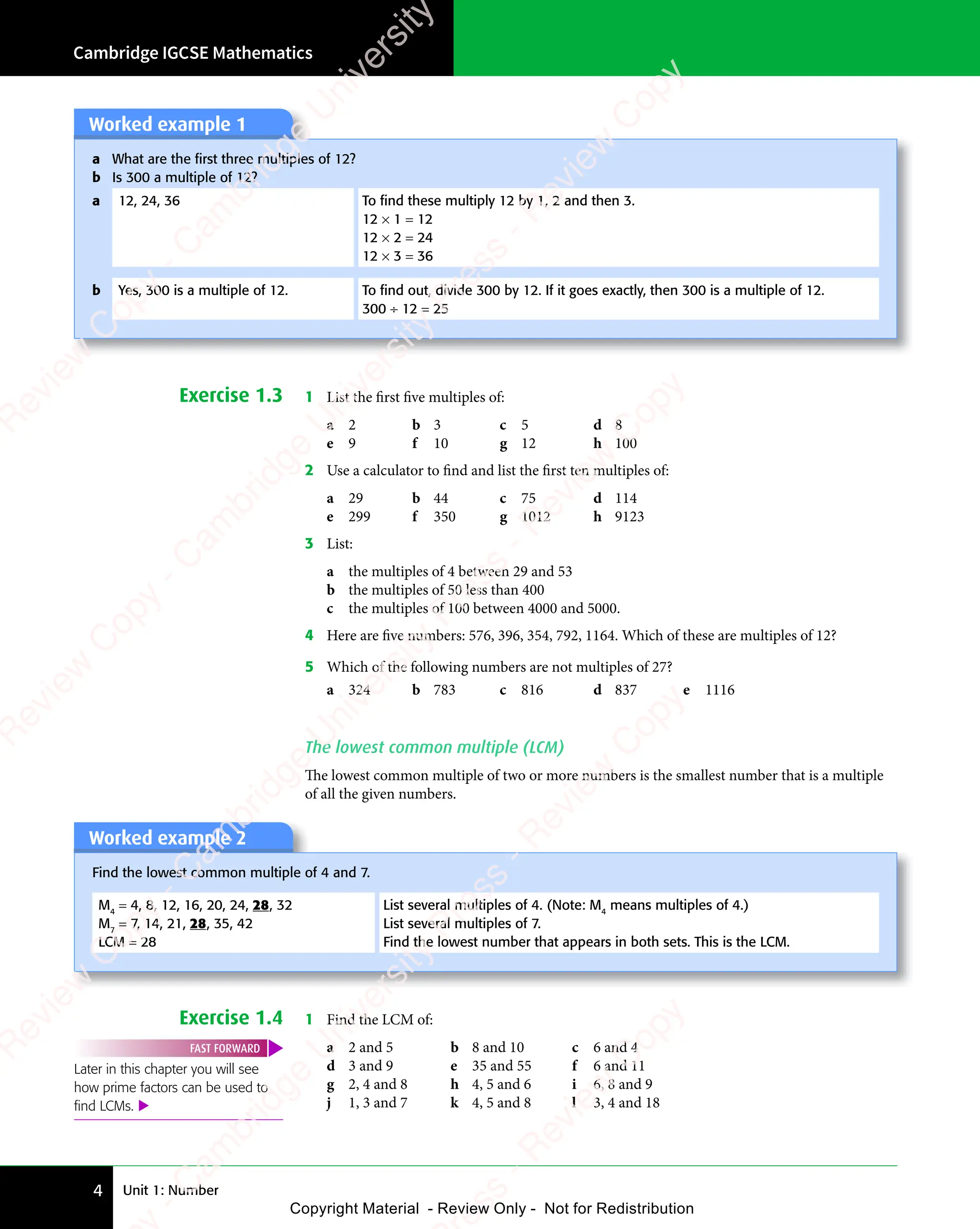 Unit 1: Number
Cambridge IGCSE Mathematics
4
Worked example 1
a What are the ﬁrst three multiples of 12?
b Is 300 a multiple of 12?
a 12, 24, 36 To ﬁnd these multiply 12 by 1, 2 and then 3.
12 × 1 = 12
12 × 2 = 24
12 × 3 = 36
b Yes, 300 is a multiple of 12. To ﬁnd out, divide 300 by 12. If it goes exactly, then 300 is a multiple of 12.
300 ÷ 12 = 25
Exercise 1.3 1 List the first five multiples of:
a 2 b 3 c 5 d 8
e 9 f 10 g 12 h 100
2 Use a calculator to find and list the first ten multiples of:
a 29 b 44 c 75 d 114
e 299 f 350 g 1012 h 9123
3 List:
a the multiples of 4 between 29 and 53
b the multiples of 50 less than 400
c the multiples of 100 between 4000 and 5000.
4 Here are five numbers: 576, 396, 354, 792, 1164. Which of these are multiples of 12?
5 Which of the following numbers are not multiples of 27?
a 324 b 783 c 816 d 837 e 1116
The lowest common multiple (LCM)
The lowest common multiple of two or more numbers is the smallest number that is a multiple
of all the given numbers.
Worked example 2
Find the lowest common multiple of 4 and 7.
M4
= 4, 8, 12, 16, 20, 24, 28, 32
M7
= 7, 14, 21, 28, 35, 42
LCM = 28
List several multiples of 4. (Note: M4
means multiples of 4.)
List several multiples of 7.
Find the lowest number that appears in both sets. This is the LCM.
Exercise 1.4 1 Find the LCM of:
Later in this chapter you will see
how prime factors can be used to
ﬁnd LCMs. 
FAST FORWARD a 2 and 5 b 8 and 10 c 6 and 4
d 3 and 9 e 35 and 55 f 6 and 11
g 2, 4 and 8 h 4, 5 and 6 i 6, 8 and 9
j 1, 3 and 7 k 4, 5 and 8 l 3, 4 and 18
e
s
s
-
R
e
v
i
e
w
C
o
p
y
-
C
a
m
b
r
i
d
g
e
U
n
i
v
e
r
s
i
t
y
P
r
e
s
s
-
R
e
v
i
e
w
C
o
p
y
R
e
v
i
e
w
C
o
p
y
-
C
a
m
b
r
i
d
g
e
U
n
i
v
e
r
s
i
t
y
P
r
e
s
s
-
R
e
v
i
e
w
C
o
p
y
R
e
v
i
e
w
C
o
p
y
-
C
a
m
b
r
i
d
g
e
U
n
i
v
e
r
s
i
t
y
P
r
e
s
s
-
R
e
v
i
e
w
C
o
p
y
R
e
v
i
e
w
C
o
p
y
-
C
a
m
b
r
i
d
g
e
U
n
i
v
e
r
s
i
t
y
Copyright Material - Review Only - Not for Redistribution
RM.DL.Books
 