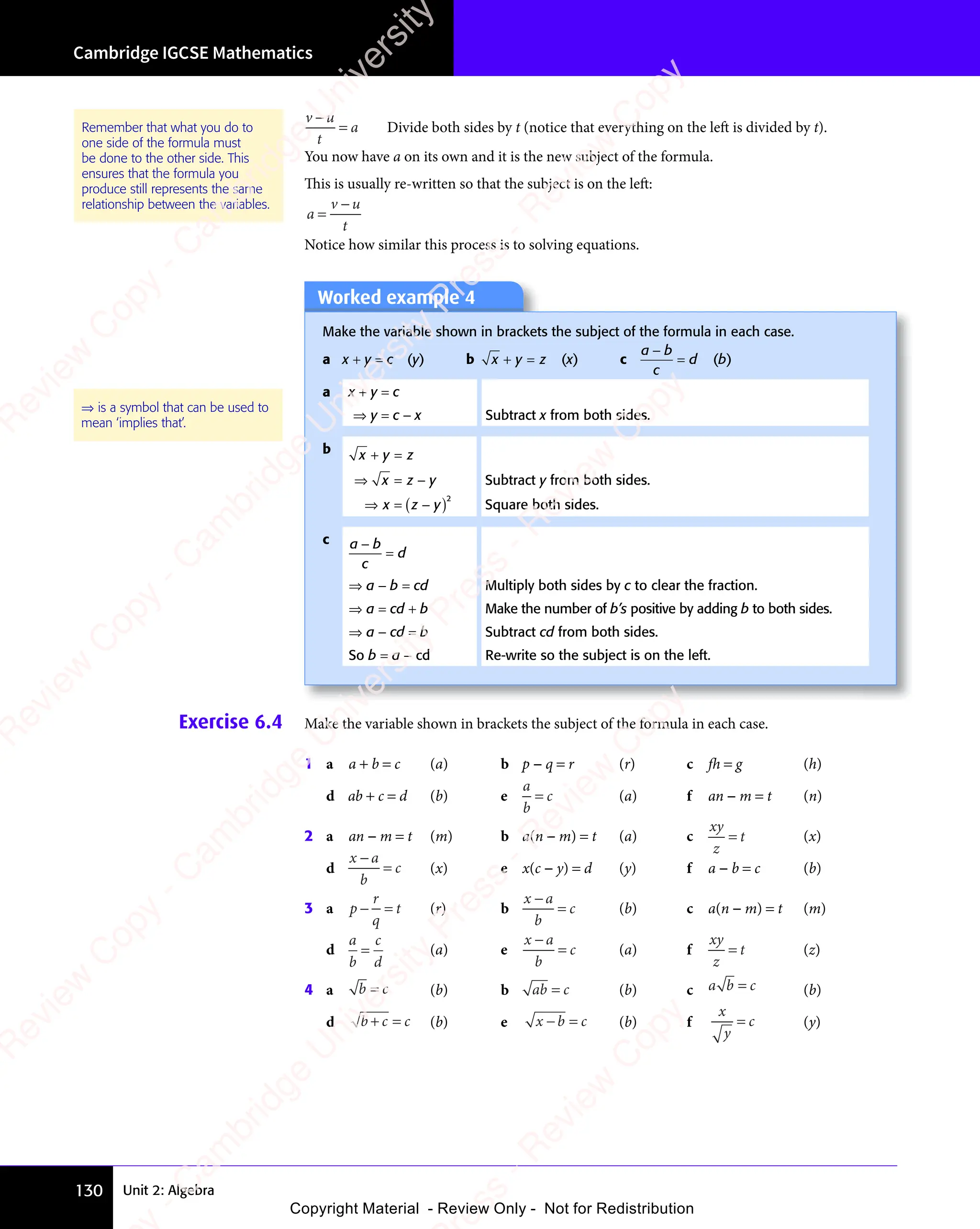 Unit 2: Algebra
Cambridge IGCSE Mathematics
130
v u
t
a
v u
v u
= Divide both sides by t (notice that everything on the left is divided by t).
You now have a on its own and it is the new subject of the formula.
This is usually re-written so that the subject is on the left:
a
v u
t
=
v u
v u
Notice how similar this process is to solving equations.
Worked example 4
Make the variable shown in brackets the subject of the formula in each case.
a x + y = c (y) b x y z
+ =
x y
+ =
x y (x) c
a b
c
d
a b
a b
= (b)
a x + y = c
⇒ y = c − x Subtract x from both sides.
b x y z
+ =
x y
+ =
x y
⇒ =
⇒ = −
x z
⇒ =
x z
⇒ = y Subtract y from both sides.
⇒ = ( )
−
( )
x z
⇒ =
x z
⇒ = ( )
x z
( )
( )
( )2
Square both sides.
c a b
c
d
a b
a b
=
⇒ a − b = cd Multiply both sides by c to clear the fraction.
⇒ a = cd + b Make the number of b’s positive by adding b to both sides.
⇒ a − cd = b Subtract cd from both sides.
So b = a − cd Re-write so the subject is on the left.
⇒ is a symbol that can be used to
mean ‘implies that’.
Exercise 6.4 Make the variable shown in brackets the subject of the formula in each case.
1 a a + b = c (a) b p − q = r (r) c fh = g (h)
d ab + c = d (b) e
a
b
c
= (a) f an − m = t (n)
2 a an − m = t (m) b a(n − m) = t (a) c
xy
z
t
= (x)
d
x a
b
c
x a
x a
= (x) e x(c − y) = d (y) f a − b = c (b)
3 a p
r
q
t
− =
− = (r) b
x a
b
c
x a
x a
= (b) c a(n − m) = t (m)
d
a
b
c
d
= (a) e
x a
b
c
x a
x a
= (a) f
xy
z
t
= (z)
4 a b c
b c
b c (b) b ab c
= (b) c a b
a b c
= (b)
d b c c
+ =
b c
+ =
b c (b) e x b c
− =
x b
− =
x b (b) f
x
y
c
= (y)
Remember that what you do to
one side of the formula must
be done to the other side. This
ensures that the formula you
produce still represents the same
relationship between the variables.
e
s
s
-
R
e
v
i
e
w
C
o
p
y
-
C
a
m
b
r
i
d
g
e
U
n
i
v
e
r
s
i
t
y
P
r
e
s
s
-
R
e
v
i
e
w
C
o
p
y
R
e
v
i
e
w
C
o
p
y
-
C
a
m
b
r
i
d
g
e
U
n
i
v
e
r
s
i
t
y
P
r
e
s
s
-
R
e
v
i
e
w
C
o
p
y
R
e
v
i
e
w
C
o
p
y
-
C
a
m
b
r
i
d
g
e
U
n
i
v
e
r
s
i
t
y
P
r
e
s
s
-
R
e
v
i
e
w
C
o
p
y
R
e
v
i
e
w
C
o
p
y
-
C
a
m
b
r
i
d
g
e
U
n
i
v
e
r
s
i
t
y
Copyright Material - Review Only - Not for Redistribution
 