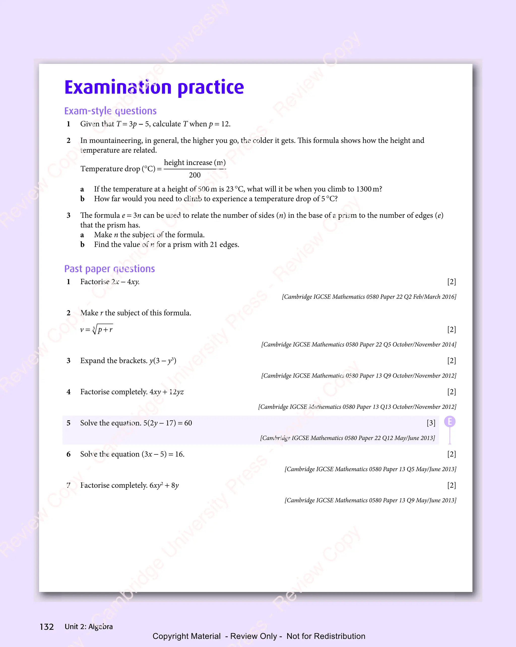 Unit 2: Algebra
132
Examination practice
Exam-style questions
1 Given that T = 3p − 5, calculate T when p = 12.
2 In mountaineering, in general, the higher you go, the colder it gets. This formula shows how the height and
temperature are related.
Temperature drop ( C)
height increase (m)
° =
C)
° =
200
a If the temperature at a height of 500m is 23°C, what will it be when you climb to 1300m?
b How far would you need to climb to experience a temperature drop of 5°C?
3 The formula e = 3n can be used to relate the number of sides (n) in the base of a prism to the number of edges (e)
that the prism has.
a Make n the subject of the formula.
b Find the value of n for a prism with 21 edges.
Past paper questions
1 Factorise 2x − 4xy. [2]
[Cambridge IGCSE Mathematics 0580 Paper 22 Q2 Feb/March 2016]
2 Make r the subject of this formula.
v p r
= +
= +
p r
= +
p r
3
= +
= + [2]
[Cambridge IGCSE Mathematics 0580 Paper 22 Q5 October/November 2014]
3 Expand the brackets. y(3 − y3
) [2]
[Cambridge IGCSE Mathematics 0580 Paper 13 Q9 October/November 2012]
4 Factorise completely. 4xy + 12yz [2]
[Cambridge IGCSE Mathematics 0580 Paper 13 Q13 October/November 2012]
5 Solve the equation. 5(2y − 17) = 60 [3]
[Cambridge IGCSE Mathematics 0580 Paper 22 Q12 May/June 2013]
6 Solve the equation (3x − 5) = 16. [2]
[Cambridge IGCSE Mathematics 0580 Paper 13 Q5 May/June 2013]
7 Factorise completely. 6xy2
+ 8y [2]
[Cambridge IGCSE Mathematics 0580 Paper 13 Q9 May/June 2013]
E
e
s
s
-
R
e
v
i
e
w
C
o
p
y
-
C
a
m
b
r
i
d
g
e
U
n
i
v
e
r
s
i
t
y
P
r
e
s
s
-
R
e
v
i
e
w
C
o
p
y
R
e
v
i
e
w
C
o
p
y
-
C
a
m
b
r
i
d
g
e
U
n
i
v
e
r
s
i
t
y
P
r
e
s
s
-
R
e
v
i
e
w
C
o
p
y
R
e
v
i
e
w
C
o
p
y
-
C
a
m
b
r
i
d
g
e
U
n
i
v
e
r
s
i
t
y
P
r
e
s
s
-
R
e
v
i
e
w
C
o
p
y
R
e
v
i
e
w
C
o
p
y
-
C
a
m
b
r
i
d
g
e
U
n
i
v
e
r
s
i
t
y
Copyright Material - Review Only - Not for Redistribution
 
