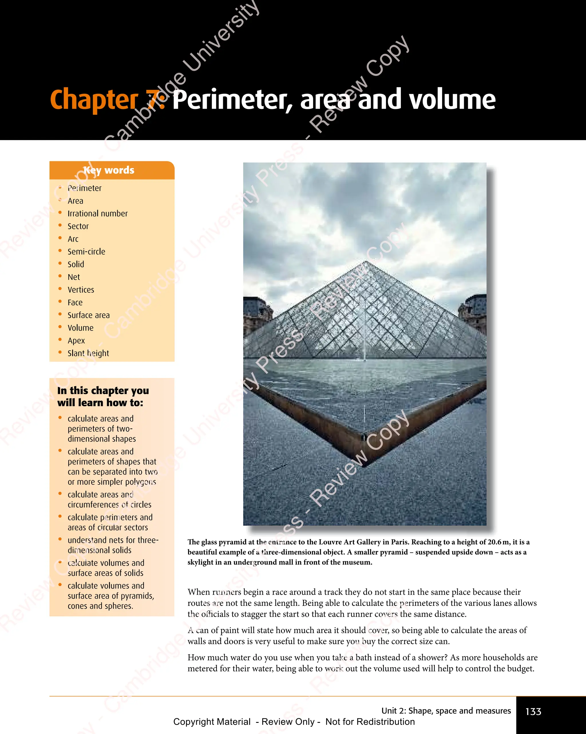 133
Unit 2: Shape, space and measures
• Perimeter
• Area
• Irrational number
• Sector
• Arc
• Semi-circle
• Solid
• Net
• Vertices
• Face
• Surface area
• Volume
• Apex
• Slant height
Key words
The glass pyramid at the entrance to the Louvre Art Gallery in Paris. Reaching to a height of 20.6m, it is a
beautiful example of a three-dimensional object. A smaller pyramid – suspended upside down – acts as a
skylight in an underground mall in front of the museum.
When runners begin a race around a track they do not start in the same place because their
routes are not the same length. Being able to calculate the perimeters of the various lanes allows
the oﬃcials to stagger the start so that each runner covers the same distance.
A can of paint will state how much area it should cover, so being able to calculate the areas of
walls and doors is very useful to make sure you buy the correct size can.
How much water do you use when you take a bath instead of a shower? As more households are
metered for their water, being able to work out the volume used will help to control the budget.
In this chapter you
will learn how to:
• calculate areas and
perimeters of two-
dimensional shapes
• calculate areas and
perimeters of shapes that
can be separated into two
or more simpler polygons
• calculate areas and
circumferences of circles
• calculate perimeters and
areas of circular sectors
• understand nets for three-
dimensional solids
• calculate volumes and
surface areas of solids
• calculate volumes and
surface area of pyramids,
cones and spheres.
Chapter 7: Perimeter, area and volume
e
s
s
-
R
e
v
i
e
w
C
o
p
y
-
C
a
m
b
r
i
d
g
e
U
n
i
v
e
r
s
i
t
y
P
r
e
s
s
-
R
e
v
i
e
w
C
o
p
y
R
e
v
i
e
w
C
o
p
y
-
C
a
m
b
r
i
d
g
e
U
n
i
v
e
r
s
i
t
y
P
r
e
s
s
-
R
e
v
i
e
w
C
o
p
y
R
e
v
i
e
w
C
o
p
y
-
C
a
m
b
r
i
d
g
e
U
n
i
v
e
r
s
i
t
y
P
r
e
s
s
-
R
e
v
i
e
w
C
o
p
y
R
e
v
i
e
w
C
o
p
y
-
C
a
m
b
r
i
d
g
e
U
n
i
v
e
r
s
i
t
y
Copyright Material - Review Only - Not for Redistribution
 