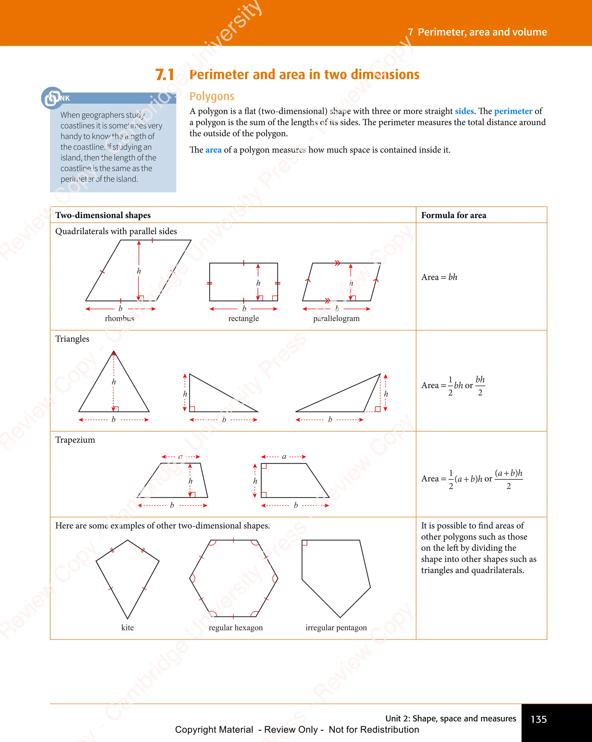 135
Unit 2: Shape, space and measures
7 Perimeter, area and volume
7.1 Perimeter and area in two dimensions
Polygons
A polygon is a flat (two-dimensional) shape with three or more straight sides. The perimeter of
a polygon is the sum of the lengths of its sides. The perimeter measures the total distance around
the outside of the polygon.
The area of a polygon measures how much space is contained inside it.
Two-dimensional shapes Formula for area
Quadrilaterals with parallel sides
b
h
b
h
b
h
rhombus rectangle parallelogram
Area = bh
Triangles
b
h
b
h
b
h
Area =
1
2
bh or
bh
2
Trapezium
b
h
b
h
a a
Area =
1
2
( )
a b
( )
a b
( )h
( )
a b
( )
a b or
( )
a b
( )
a b
( )h
( )
a b
( )
a b
2
Here are some examples of other two-dimensional shapes.
kite regular hexagon irregular pentagon
It is possible to find areas of
other polygons such as those
on the left by dividing the
shape into other shapes such as
triangles and quadrilaterals.
When geographers study
coastlines it is sometimes very
handy to know the length of
the coastline. If studying an
island, then the length of the
coastline is the same as the
perimeter of the island.
LINK
LINK
LINK
LINK
e
s
s
-
R
e
v
i
e
w
C
o
p
y
-
C
a
m
b
r
i
d
g
e
U
n
i
v
e
r
s
i
t
y
P
r
e
s
s
-
R
e
v
i
e
w
C
o
p
y
R
e
v
i
e
w
C
o
p
y
-
C
a
m
b
r
i
d
g
e
U
n
i
v
e
r
s
i
t
y
P
r
e
s
s
-
R
e
v
i
e
w
C
o
p
y
R
e
v
i
e
w
C
o
p
y
-
C
a
m
b
r
i
d
g
e
U
n
i
v
e
r
s
i
t
y
P
r
e
s
s
-
R
e
v
i
e
w
C
o
p
y
R
e
v
i
e
w
C
o
p
y
-
C
a
m
b
r
i
d
g
e
U
n
i
v
e
r
s
i
t
y
Copyright Material - Review Only - Not for Redistribution
 