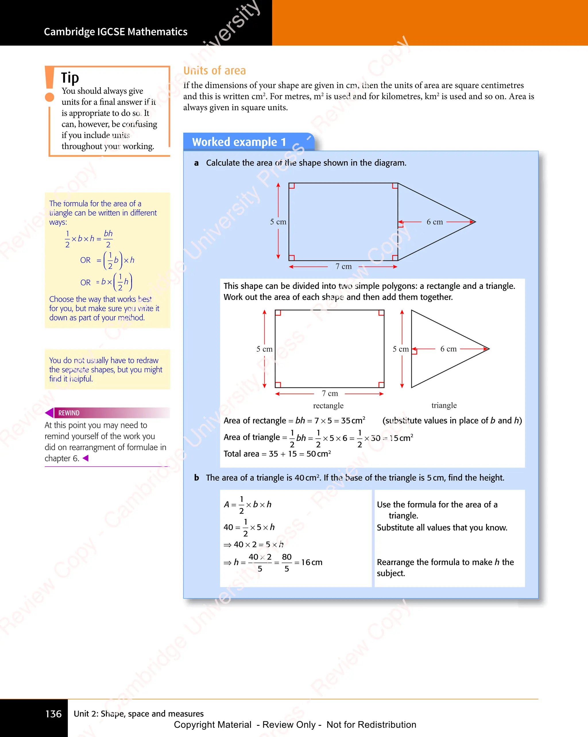 Cambridge IGCSE Mathematics
136 Unit 2: Shape, space and measures
At this point you may need to
remind yourself of the work you
did on rearrangment of formulae in
chapter 6. 
REWIND
Worked example 1
a Calculate the area of the shape shown in the diagram.
5 cm
7 cm
6 cm
This shape can be divided into two simple polygons: a rectangle and a triangle.
Work out the area of each shape and then add them together.
5 cm
7 cm
5 cm 6 cm
rectangle triangle
Area of rectangle = bh = × =
7 5
= ×
7 5
= × 35 2
cm (substitute values in place of b and h)
Area of triangle =
1
2
1
2
5 6
1
2
30 15 2
bh = ×
= × × =
5 6
× =
5 6 × =
30
× = cm
Total area = 35 + 15 = 50cm2
b The area of a triangle is 40cm2
. If the base of the triangle is 5cm, ﬁnd the height.
A b h
A b
= ×
A b
A b
= × ×
1
A b
A b
2
40
1
2
5
40 2 5
40 2
5
80
5
16
= ×
= × ×
⇒ ×
40
⇒ × = ×
2 5
= ×
2 5
⇒ =
×
= =
= =
h
h
h
⇒ =
⇒ = cm
Use the formula for the area of a
triangle.
Substitute all values that you know.
Rearrange the formula to make h the
subject.
The formula for the area of a
triangle can be written in different
ways:
1
2 2
1
2
× × =
=











 



b h
× ×
b h
× ×
bh
b h

b h

b h


b h


b h


b h




b h
×
b h
OR
OR = ×















b h
b h
= ×
b h
= ×

b h

b h


b h


b h


b h




b h
1
b h
b h
2
Choose the way that works best
for you, but make sure you write it
down as part of your method.
You do not usually have to redraw
the separate shapes, but you might
ﬁnd it helpful.
Units of area
If the dimensions of your shape are given in cm, then the units of area are square centimetres
and this is written cm2
. For metres, m2
is used and for kilometres, km2
is used and so on. Area is
always given in square units.
Tip
You should always give
units for a final answer if it
is appropriate to do so. It
can, however, be confusing
if you include units
throughout your working.
e
s
s
-
R
e
v
i
e
w
C
o
p
y
-
C
a
m
b
r
i
d
g
e
U
n
i
v
e
r
s
i
t
y
P
r
e
s
s
-
R
e
v
i
e
w
C
o
p
y
R
e
v
i
e
w
C
o
p
y
-
C
a
m
b
r
i
d
g
e
U
n
i
v
e
r
s
i
t
y
P
r
e
s
s
-
R
e
v
i
e
w
C
o
p
y
R
e
v
i
e
w
C
o
p
y
-
C
a
m
b
r
i
d
g
e
U
n
i
v
e
r
s
i
t
y
P
r
e
s
s
-
R
e
v
i
e
w
C
o
p
y
R
e
v
i
e
w
C
o
p
y
-
C
a
m
b
r
i
d
g
e
U
n
i
v
e
r
s
i
t
y
Copyright Material - Review Only - Not for Redistribution
 