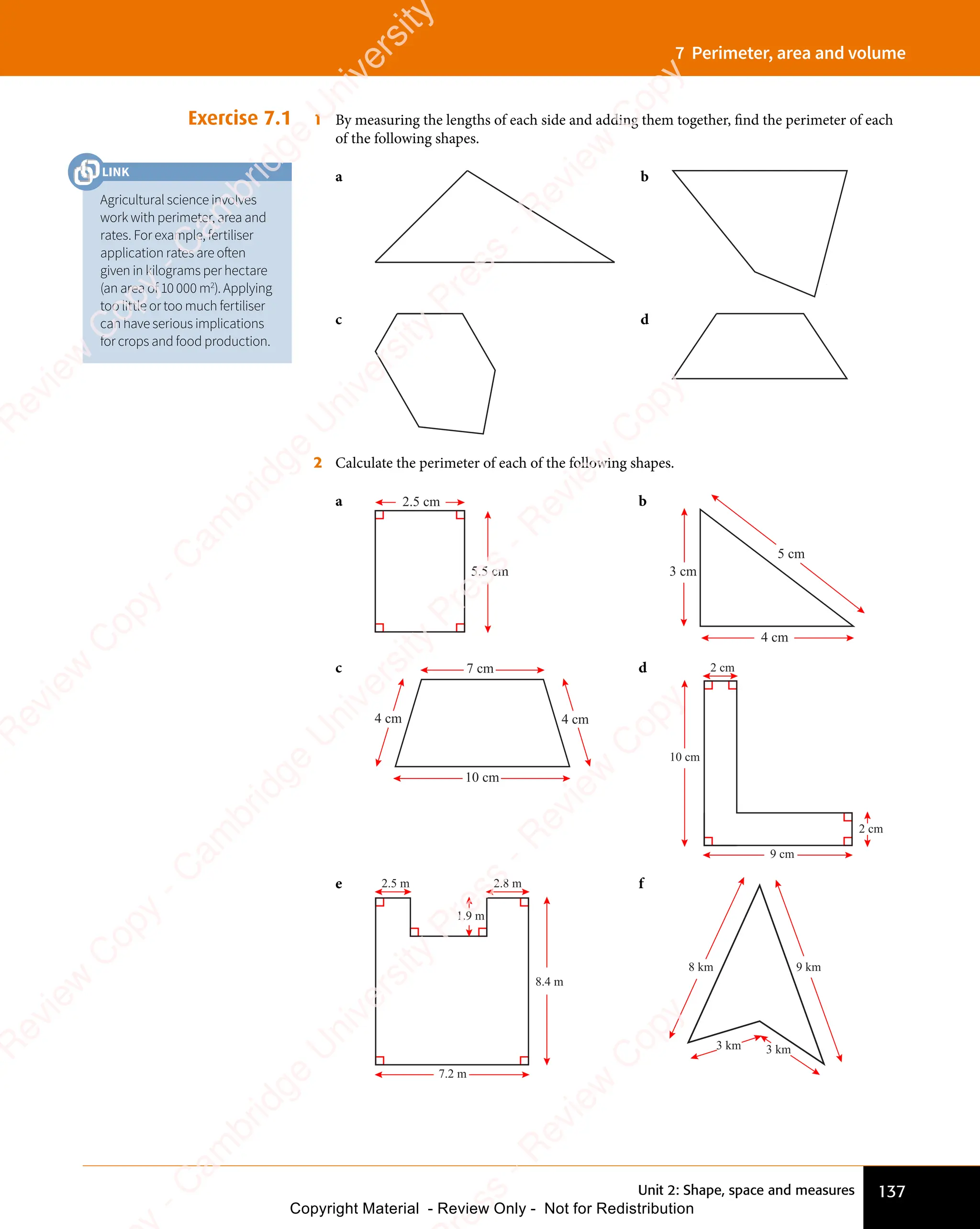 137
Unit 2: Shape, space and measures
7 Perimeter, area and volume
Exercise 7.1 1 By measuring the lengths of each side and adding them together, find the perimeter of each
of the following shapes.
a b
c d
2 Calculate the perimeter of each of the following shapes.
a 2.5 cm
5.5 cm
b
4 cm
3 cm
5 cm
c 7 cm
10 cm
4 cm
4 cm
d 2 cm
2 cm
10 cm
9 cm
e
8.4 m
1.9 m
2.8 m
2.5 m
7.2 m
f
9 km
8 km
3 km
3 km
Agricultural science involves
work with perimeter, area and
rates. For example, fertiliser
application rates are often
given in kilograms per hectare
(an area of 10 000 m2
). Applying
too little or too much fertiliser
can have serious implications
for crops and food production.
LINK
e
s
s
-
R
e
v
i
e
w
C
o
p
y
-
C
a
m
b
r
i
d
g
e
U
n
i
v
e
r
s
i
t
y
P
r
e
s
s
-
R
e
v
i
e
w
C
o
p
y
R
e
v
i
e
w
C
o
p
y
-
C
a
m
b
r
i
d
g
e
U
n
i
v
e
r
s
i
t
y
P
r
e
s
s
-
R
e
v
i
e
w
C
o
p
y
R
e
v
i
e
w
C
o
p
y
-
C
a
m
b
r
i
d
g
e
U
n
i
v
e
r
s
i
t
y
P
r
e
s
s
-
R
e
v
i
e
w
C
o
p
y
R
e
v
i
e
w
C
o
p
y
-
C
a
m
b
r
i
d
g
e
U
n
i
v
e
r
s
i
t
y
Copyright Material - Review Only - Not for Redistribution
 