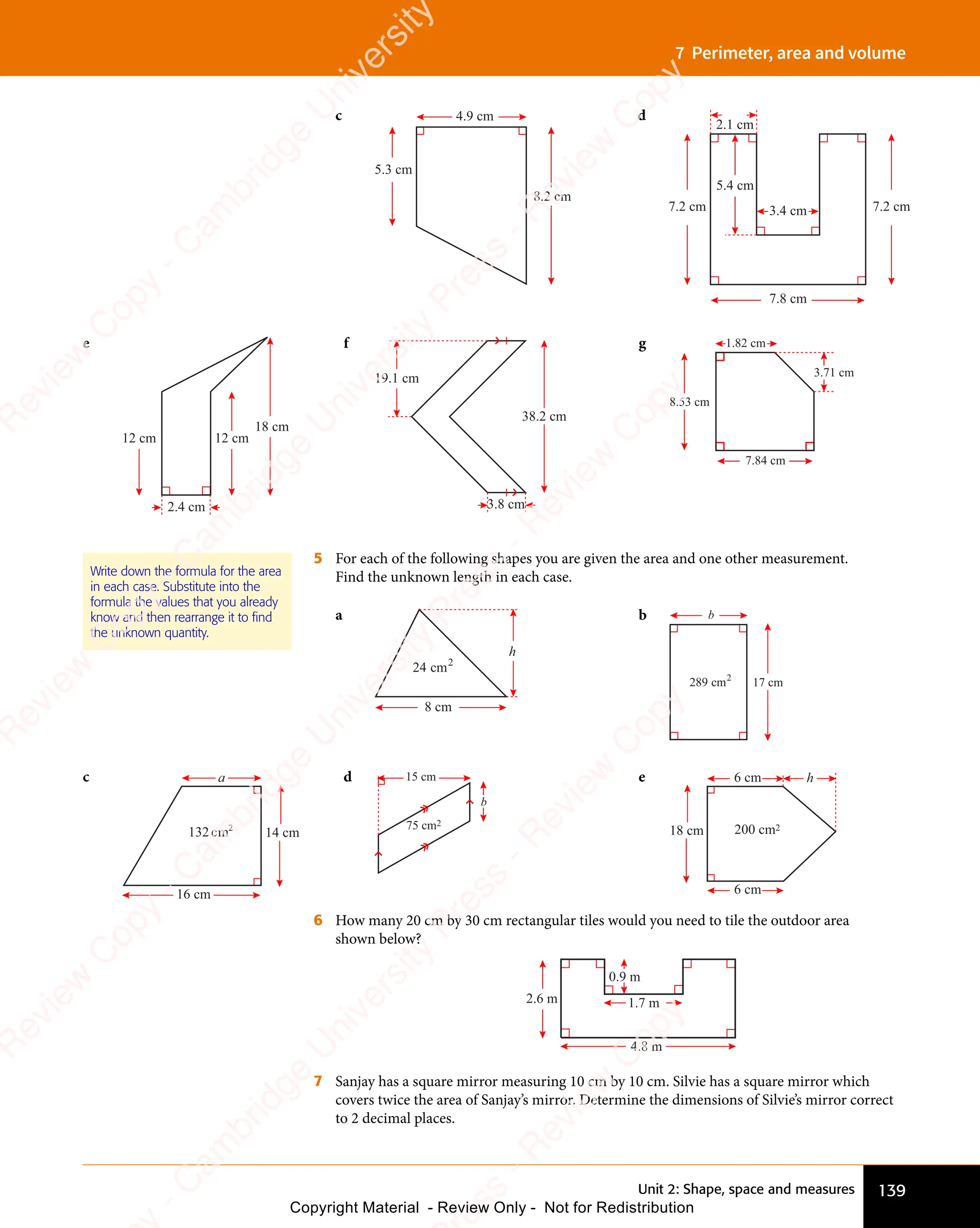 139
Unit 2: Shape, space and measures
7 Perimeter, area and volume
c 4.9 cm
5.3 cm
8.2 cm
d
7.8 cm
7.2 cm 7.2 cm
3.4 cm
5.4 cm
2.1 cm
e
18 cm
2.4 cm
12 cm 12 cm
f
19.1 cm
38.2 cm
3.8 cm
g
3.71 cm
1.82 cm
7.84 cm
8.53 cm
5 For each of the following shapes you are given the area and one other measurement.
Find the unknown length in each case.
a
8 cm
h
24 2
cm
b
17 cm
b
289 2
cm
Write down the formula for the area
in each case. Substitute into the
formula the values that you already
know and then rearrange it to ﬁnd
the unknown quantity.
c
16 cm
a
14 cm
132 2
cm
d
75 cm2
15 cm
b
e 6 cm
6 cm
18 cm
h
200 cm2
6 How many 20 cm by 30 cm rectangular tiles would you need to tile the outdoor area
shown below?
1.7 m
4.8 m
0.9 m
2.6 m
7 Sanjay has a square mirror measuring 10 cm by 10 cm. Silvie has a square mirror which
covers twice the area of Sanjay’s mirror. Determine the dimensions of Silvie’s mirror correct
to 2 decimal places.
e
s
s
-
R
e
v
i
e
w
C
o
p
y
-
C
a
m
b
r
i
d
g
e
U
n
i
v
e
r
s
i
t
y
P
r
e
s
s
-
R
e
v
i
e
w
C
o
p
y
R
e
v
i
e
w
C
o
p
y
-
C
a
m
b
r
i
d
g
e
U
n
i
v
e
r
s
i
t
y
P
r
e
s
s
-
R
e
v
i
e
w
C
o
p
y
R
e
v
i
e
w
C
o
p
y
-
C
a
m
b
r
i
d
g
e
U
n
i
v
e
r
s
i
t
y
P
r
e
s
s
-
R
e
v
i
e
w
C
o
p
y
R
e
v
i
e
w
C
o
p
y
-
C
a
m
b
r
i
d
g
e
U
n
i
v
e
r
s
i
t
y
Copyright Material - Review Only - Not for Redistribution
 