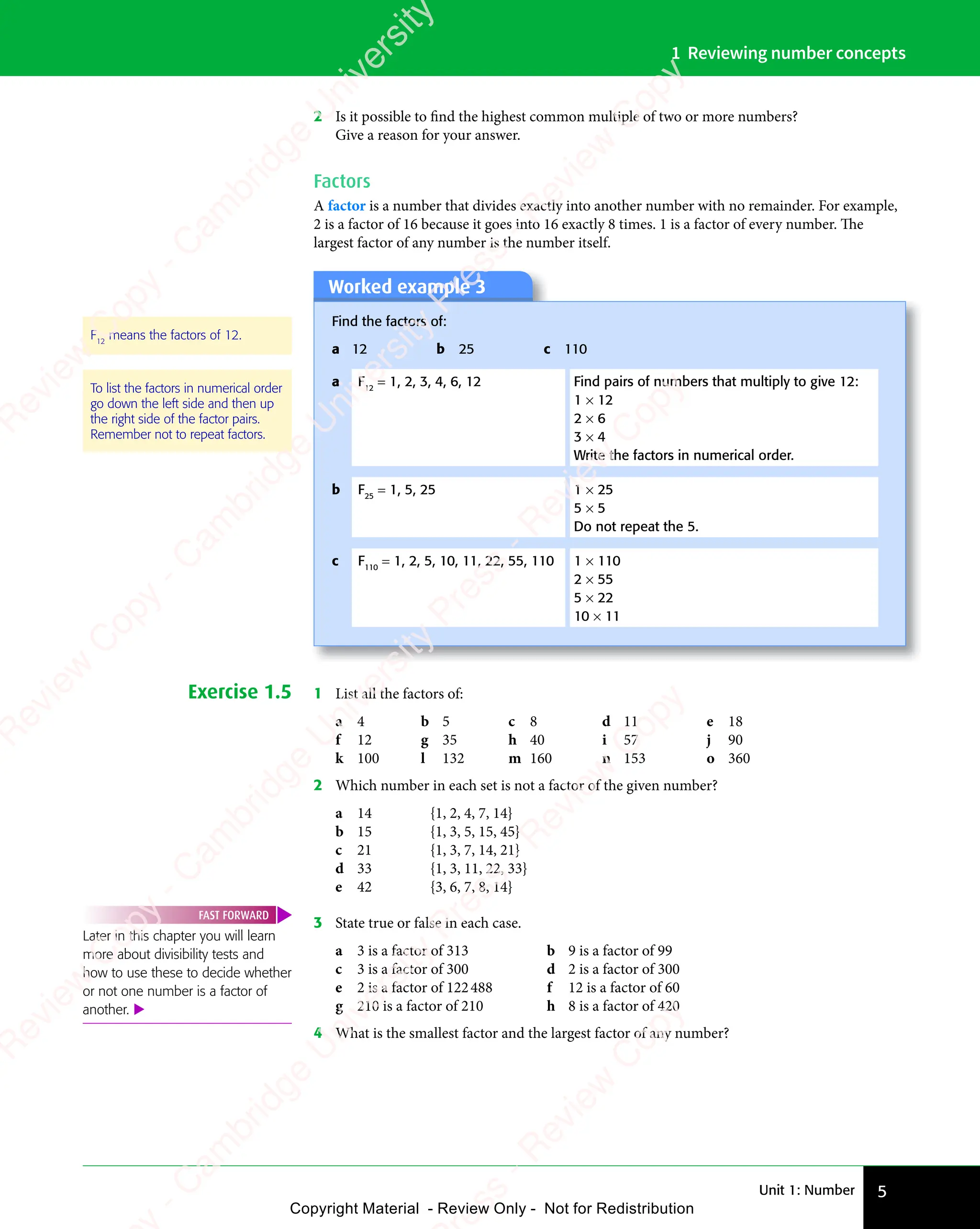 Unit 1: Number 5
1 Reviewing number concepts
2 Is it possible to find the highest common multiple of two or more numbers?
Give a reason for your answer.
Factors
A factor is a number that divides exactly into another number with no remainder. For example,
2 is a factor of 16 because it goes into 16 exactly 8 times. 1 is a factor of every number. The
largest factor of any number is the number itself.
To list the factors in numerical order
go down the left side and then up
the right side of the factor pairs.
Remember not to repeat factors.
Worked example 3
Find the factors of:
a 12 b 25 c 110
a F12
= 1, 2, 3, 4, 6, 12 Find pairs of numbers that multiply to give 12:
1 × 12
2 × 6
3 × 4
Write the factors in numerical order.
b F25
= 1, 5, 25 1 × 25
5 × 5
Do not repeat the 5.
c F110
= 1, 2, 5, 10, 11, 22, 55, 110 1 × 110
2 × 55
5 × 22
10 × 11
F12
means the factors of 12.
Exercise 1.5 1 List all the factors of:
a 4 b 5 c 8 d 11 e 18
f 12 g 35 h 40 i 57 j 90
k 100 l 132 m 160 n 153 o 360
2 Which number in each set is not a factor of the given number?
a 14 {1, 2, 4, 7, 14}
b 15 {1, 3, 5, 15, 45}
c 21 {1, 3, 7, 14, 21}
d 33 {1, 3, 11, 22, 33}
e 42 {3, 6, 7, 8, 14}
Later in this chapter you will learn
more about divisibility tests and
how to use these to decide whether
or not one number is a factor of
another. 
FAST FORWARD
3 State true or false in each case.
a 3 is a factor of 313 b 9 is a factor of 99
c 3 is a factor of 300 d 2 is a factor of 300
e 2 is a factor of 122488 f 12 is a factor of 60
g 210 is a factor of 210 h 8 is a factor of 420
4 What is the smallest factor and the largest factor of any number?
e
s
s
-
R
e
v
i
e
w
C
o
p
y
-
C
a
m
b
r
i
d
g
e
U
n
i
v
e
r
s
i
t
y
P
r
e
s
s
-
R
e
v
i
e
w
C
o
p
y
R
e
v
i
e
w
C
o
p
y
-
C
a
m
b
r
i
d
g
e
U
n
i
v
e
r
s
i
t
y
P
r
e
s
s
-
R
e
v
i
e
w
C
o
p
y
R
e
v
i
e
w
C
o
p
y
-
C
a
m
b
r
i
d
g
e
U
n
i
v
e
r
s
i
t
y
P
r
e
s
s
-
R
e
v
i
e
w
C
o
p
y
R
e
v
i
e
w
C
o
p
y
-
C
a
m
b
r
i
d
g
e
U
n
i
v
e
r
s
i
t
y
Copyright Material - Review Only - Not for Redistribution
 