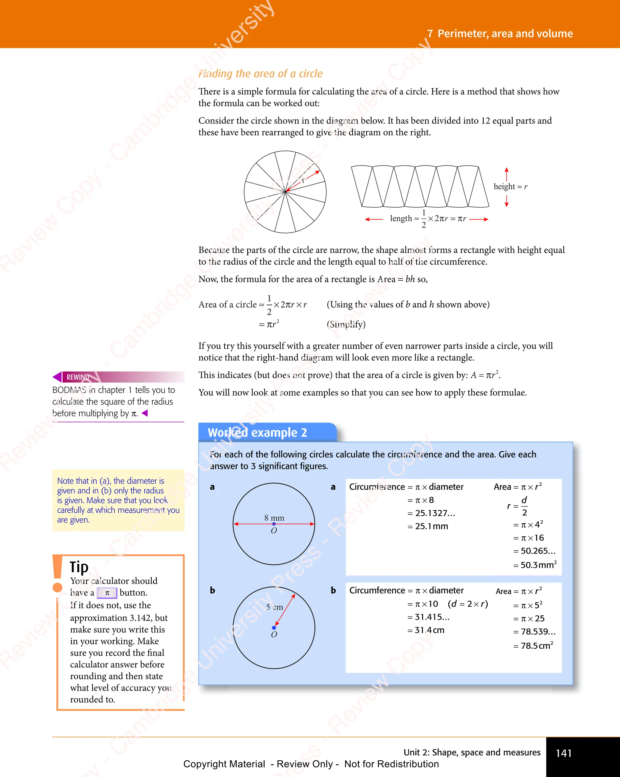 141
Unit 2: Shape, space and measures
7 Perimeter, area and volume
Finding the area of a circle
There is a simple formula for calculating the area of a circle. Here is a method that shows how
the formula can be worked out:
Consider the circle shown in the diagram below. It has been divided into 12 equal parts and
these have been rearranged to give the diagram on the right.
length ≈ × =
1
2
2 r r
height ≈ r
r
π π
Because the parts of the circle are narrow, the shape almost forms a rectangle with height equal
to the radius of the circle and the length equal to half of the circumference.
Now, the formula for the area of a rectangle is Area = bh so,
Area of a circle ≈ ×
≈ × ×
=
1
2
2
2
π
π
r r
×
r r
r
If you try this yourself with a greater number of even narrower parts inside a circle, you will
notice that the right-hand diagram will look even more like a rectangle.
This indicates (but does not prove) that the area of a circle is given by: A = πr2
.
You will now look at some examples so that you can see how to apply these formulae.
(Using the values of b and h shown above)
(Simplify)
BODMAS in chapter 1 tells you to
calculate the square of the radius
before multiplying by π. 
REWIND
Note that in (a), the diameter is
given and in (b) only the radius
is given. Make sure that you look
carefully at which measurement you
are given.
Worked example 2
For each of the following circles calculate the circumference and the area. Give each
answer to 3 signiﬁcant ﬁgures.
a
O
8 mm
a Circumference diameter
mm
= ×
= ×
=
π
= ×
= ×
π
= ×
= × 8
25 1327
25 1
. ...
.
≃
Area
mm
= ×
=
= ×
= ×
=
π
= ×
= ×
π
= ×
= ×
π
= ×
= ×
r
r
d
2
2
2
2
4
16
50 265
50 3
. ...
.
≃
b
O
5 cm
b Circumference diameter
cm
= ×
= ×
=
π
= ×
= ×
π
= ×
= ×10
31 415
31 4
( )
. ...
.
d r
( )
d r
( )
= ×
( )
d r
( )
2
( )
d r
( )
= ×
= ×
( )
d r
= ×
( )
≃
Area
cm
= ×
= ×
= ×
=
π
= ×
= ×
π
= ×
= ×
π
= ×
= ×
r2
2
2
5
25
78 539
78 5
. ...
.
≃
Tip
Your calculator should
have a π button.
If it does not, use the
approximation 3.142, but
make sure you write this
in your working. Make
sure you record the final
calculator answer before
rounding and then state
what level of accuracy you
rounded to.
e
s
s
-
R
e
v
i
e
w
C
o
p
y
-
C
a
m
b
r
i
d
g
e
U
n
i
v
e
r
s
i
t
y
P
r
e
s
s
-
R
e
v
i
e
w
C
o
p
y
R
e
v
i
e
w
C
o
p
y
-
C
a
m
b
r
i
d
g
e
U
n
i
v
e
r
s
i
t
y
P
r
e
s
s
-
R
e
v
i
e
w
C
o
p
y
R
e
v
i
e
w
C
o
p
y
-
C
a
m
b
r
i
d
g
e
U
n
i
v
e
r
s
i
t
y
P
r
e
s
s
-
R
e
v
i
e
w
C
o
p
y
R
e
v
i
e
w
C
o
p
y
-
C
a
m
b
r
i
d
g
e
U
n
i
v
e
r
s
i
t
y
Copyright Material - Review Only - Not for Redistribution
 