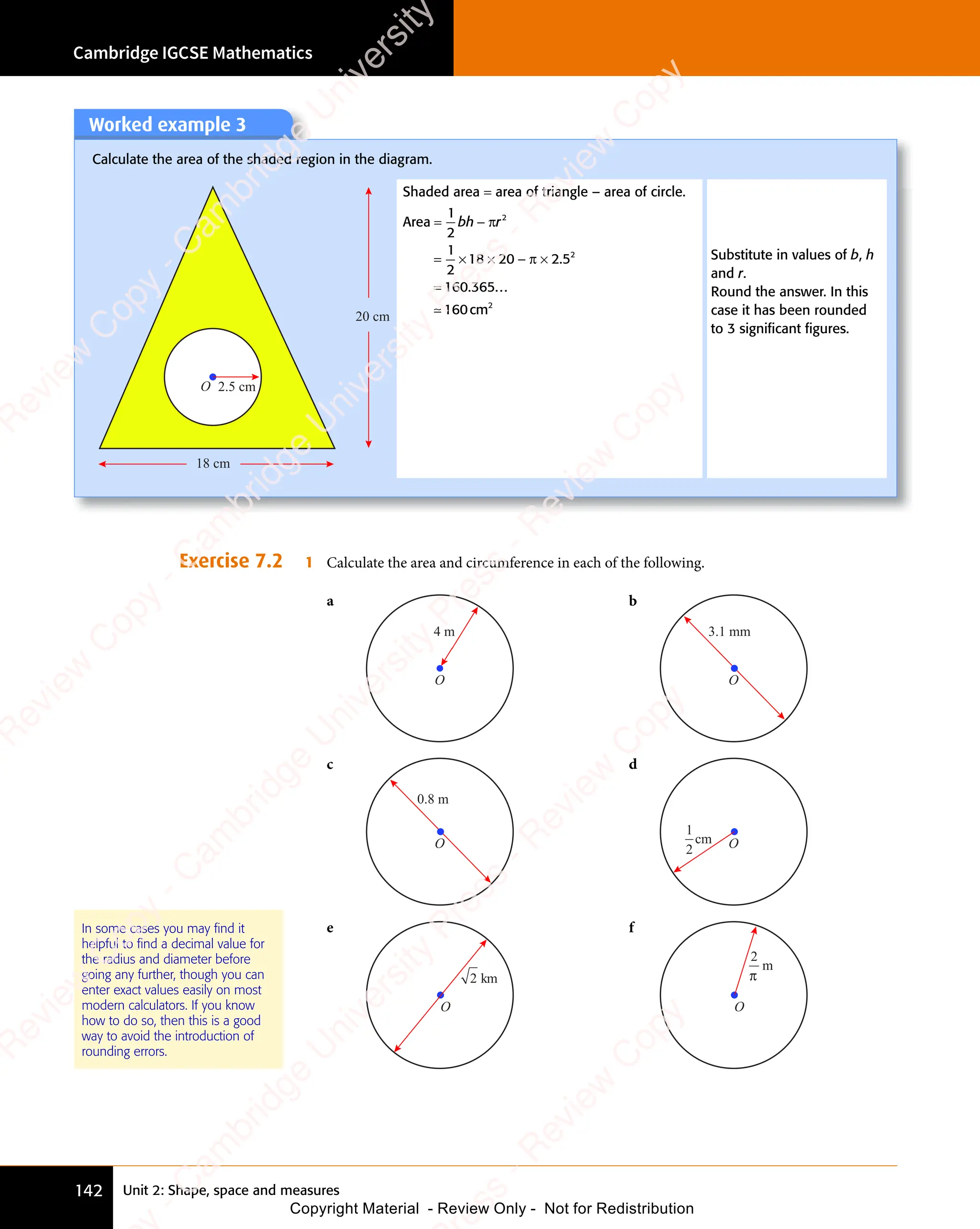 Cambridge IGCSE Mathematics
142 Unit 2: Shape, space and measures
Worked example 3
Calculate the area of the shaded region in the diagram.
2.5 cm
20 cm
18 cm
O
Shaded area = area of triangle – area of circle.
Area
cm
= −
= −
= ×
= × × − ×
=
1
2
1
2
18 20
× −
20
× − 2 5
160 365
160
2
2
2
bh
= −
bh
= − r
π
π 2 5
2 5
. ...
≃
Substitute in values of b, h
and r.
Round the answer. In this
case it has been rounded
to 3 signiﬁcant ﬁgures.
Exercise 7.2 1 Calculate the area and circumference in each of the following.
a
O
4 m
b
O
3.1 mm
c
O
0.8 m
d
O
1
2
cm
e
O
2 km
f
O
2
m
π
In some cases you may ﬁnd it
helpful to ﬁnd a decimal value for
the radius and diameter before
going any further, though you can
enter exact values easily on most
modern calculators. If you know
how to do so, then this is a good
way to avoid the introduction of
rounding errors.
e
s
s
-
R
e
v
i
e
w
C
o
p
y
-
C
a
m
b
r
i
d
g
e
U
n
i
v
e
r
s
i
t
y
P
r
e
s
s
-
R
e
v
i
e
w
C
o
p
y
R
e
v
i
e
w
C
o
p
y
-
C
a
m
b
r
i
d
g
e
U
n
i
v
e
r
s
i
t
y
P
r
e
s
s
-
R
e
v
i
e
w
C
o
p
y
R
e
v
i
e
w
C
o
p
y
-
C
a
m
b
r
i
d
g
e
U
n
i
v
e
r
s
i
t
y
P
r
e
s
s
-
R
e
v
i
e
w
C
o
p
y
R
e
v
i
e
w
C
o
p
y
-
C
a
m
b
r
i
d
g
e
U
n
i
v
e
r
s
i
t
y
Copyright Material - Review Only - Not for Redistribution
 