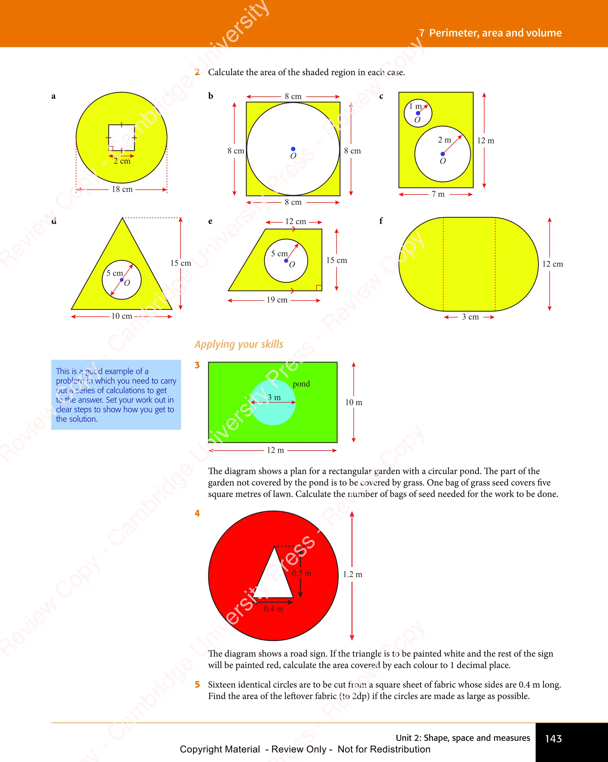 143
Unit 2: Shape, space and measures
7 Perimeter, area and volume
2 Calculate the area of the shaded region in each case.
a
2 cm
18 cm
b
8 cm
8 cm
O
8 cm
8 cm
c
12 m
7 m
2 m
1 m
O
O
d
5 cm
O
15 cm
10 cm
e
5 cm
O
15 cm
12 cm
19 cm
f
3 cm
12 cm
Applying your skills
3
pond
3 m
10 m
12 m
The diagram shows a plan for a rectangular garden with a circular pond. The part of the
garden not covered by the pond is to be covered by grass. One bag of grass seed covers five
square metres of lawn. Calculate the number of bags of seed needed for the work to be done.
4
1.2 m
0.4 m
0.5 m
The diagram shows a road sign. If the triangle is to be painted white and the rest of the sign
will be painted red, calculate the area covered by each colour to 1 decimal place.
5 Sixteen identical circles are to be cut from a square sheet of fabric whose sides are 0.4 m long.
Find the area of the leftover fabric (to 2dp) if the circles are made as large as possible.
This is a good example of a
problem in which you need to carry
out a series of calculations to get
to the answer. Set your work out in
clear steps to show how you get to
the solution.
e
s
s
-
R
e
v
i
e
w
C
o
p
y
-
C
a
m
b
r
i
d
g
e
U
n
i
v
e
r
s
i
t
y
P
r
e
s
s
-
R
e
v
i
e
w
C
o
p
y
R
e
v
i
e
w
C
o
p
y
-
C
a
m
b
r
i
d
g
e
U
n
i
v
e
r
s
i
t
y
P
r
e
s
s
-
R
e
v
i
e
w
C
o
p
y
R
e
v
i
e
w
C
o
p
y
-
C
a
m
b
r
i
d
g
e
U
n
i
v
e
r
s
i
t
y
P
r
e
s
s
-
R
e
v
i
e
w
C
o
p
y
R
e
v
i
e
w
C
o
p
y
-
C
a
m
b
r
i
d
g
e
U
n
i
v
e
r
s
i
t
y
Copyright Material - Review Only - Not for Redistribution
 