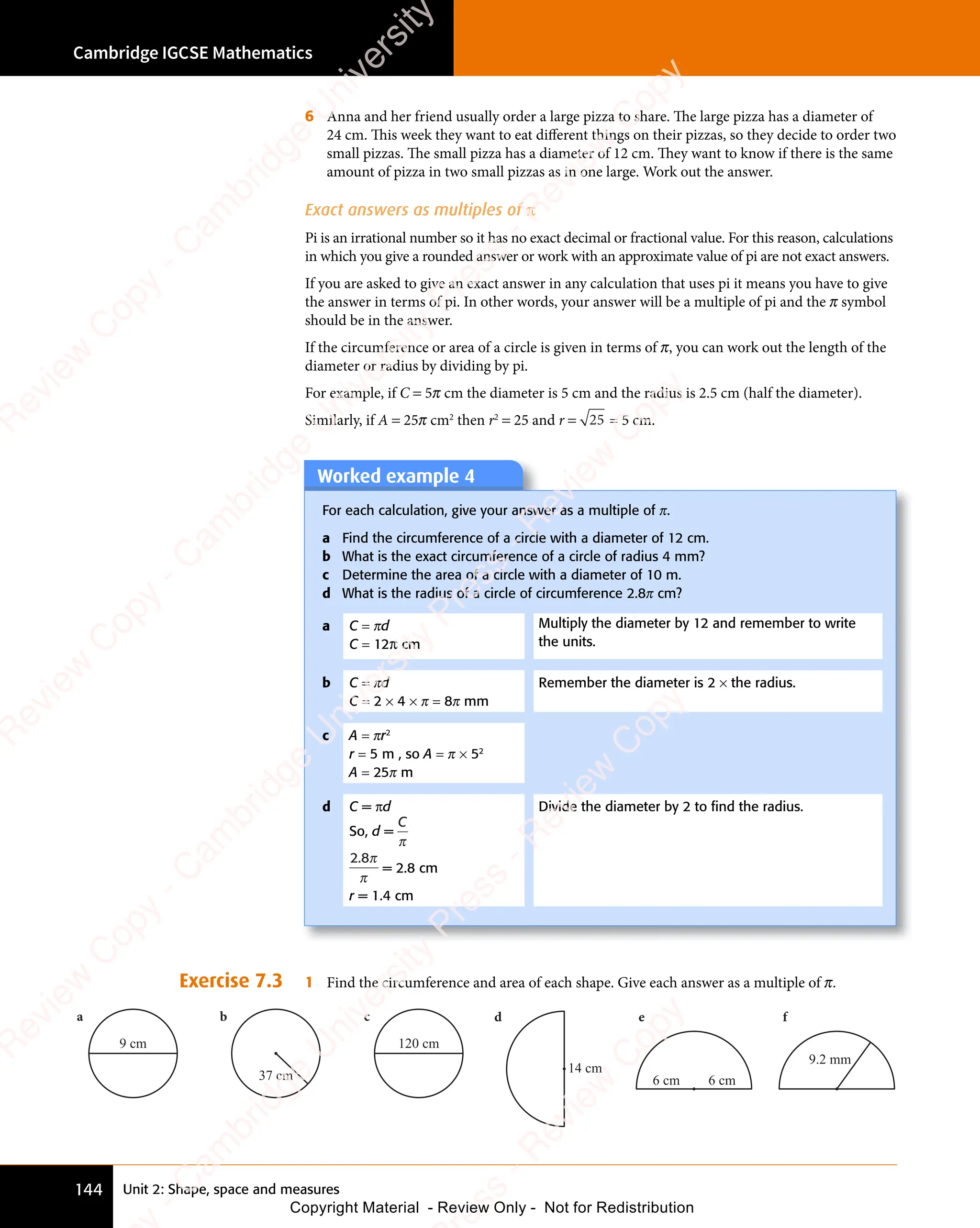 Cambridge IGCSE Mathematics
144 Unit 2: Shape, space and measures
Exercise 7.3 1 Find the circumference and area of each shape. Give each answer as a multiple of π.
9 cm
a b c
120 cm
37 cm
d e f
14 cm
6 cm 6 cm
9.2 mm
6 Anna and her friend usually order a large pizza to share. The large pizza has a diameter of
24 cm. This week they want to eat different things on their pizzas, so they decide to order two
small pizzas. The small pizza has a diameter of 12 cm. They want to know if there is the same
amount of pizza in two small pizzas as in one large. Work out the answer.
Exact answers as multiples of π
Pi is an irrational number so it has no exact decimal or fractional value. For this reason, calculations
in which you give a rounded answer or work with an approximate value of pi are not exact answers.
If you are asked to give an exact answer in any calculation that uses pi it means you have to give
the answer in terms of pi. In other words, your answer will be a multiple of pi and the π symbol
should be in the answer.
If the circumference or area of a circle is given in terms of π, you can work out the length of the
diameter or radius by dividing by pi.
For example, if C = 5π cm the diameter is 5 cm and the radius is 2.5 cm (half the diameter).
Similarly, if A = 25π cm2
then r2
= 25 and r = 25 = 5 cm.
Worked example 4
Worked example 4
For each calculation, give your answer as a multiple of π.
a Find the circumference of a circle with a diameter of 12 cm.
b What is the exact circumference of a circle of radius 4 mm?
c Determine the area of a circle with a diameter of 10 m.
d What is the radius of a circle of circumference 2.8π cm?
a C = πd
C = 12π cm
Multiply the diameter by 12 and remember to write
the units.
b C = πd
C = 2 × 4 × π = 8π mm
Remember the diameter is 2 × the radius.
c A = πr2
r = 5 m , so A = π × 52
A = 25π m
d C = πd
So, d =
C
π
2.8π
π
= 2.8 cm
r = 1.4 cm
Divide the diameter by 2 to ﬁnd the radius.
e
s
s
-
R
e
v
i
e
w
C
o
p
y
-
C
a
m
b
r
i
d
g
e
U
n
i
v
e
r
s
i
t
y
P
r
e
s
s
-
R
e
v
i
e
w
C
o
p
y
R
e
v
i
e
w
C
o
p
y
-
C
a
m
b
r
i
d
g
e
U
n
i
v
e
r
s
i
t
y
P
r
e
s
s
-
R
e
v
i
e
w
C
o
p
y
R
e
v
i
e
w
C
o
p
y
-
C
a
m
b
r
i
d
g
e
U
n
i
v
e
r
s
i
t
y
P
r
e
s
s
-
R
e
v
i
e
w
C
o
p
y
R
e
v
i
e
w
C
o
p
y
-
C
a
m
b
r
i
d
g
e
U
n
i
v
e
r
s
i
t
y
Copyright Material - Review Only - Not for Redistribution
 