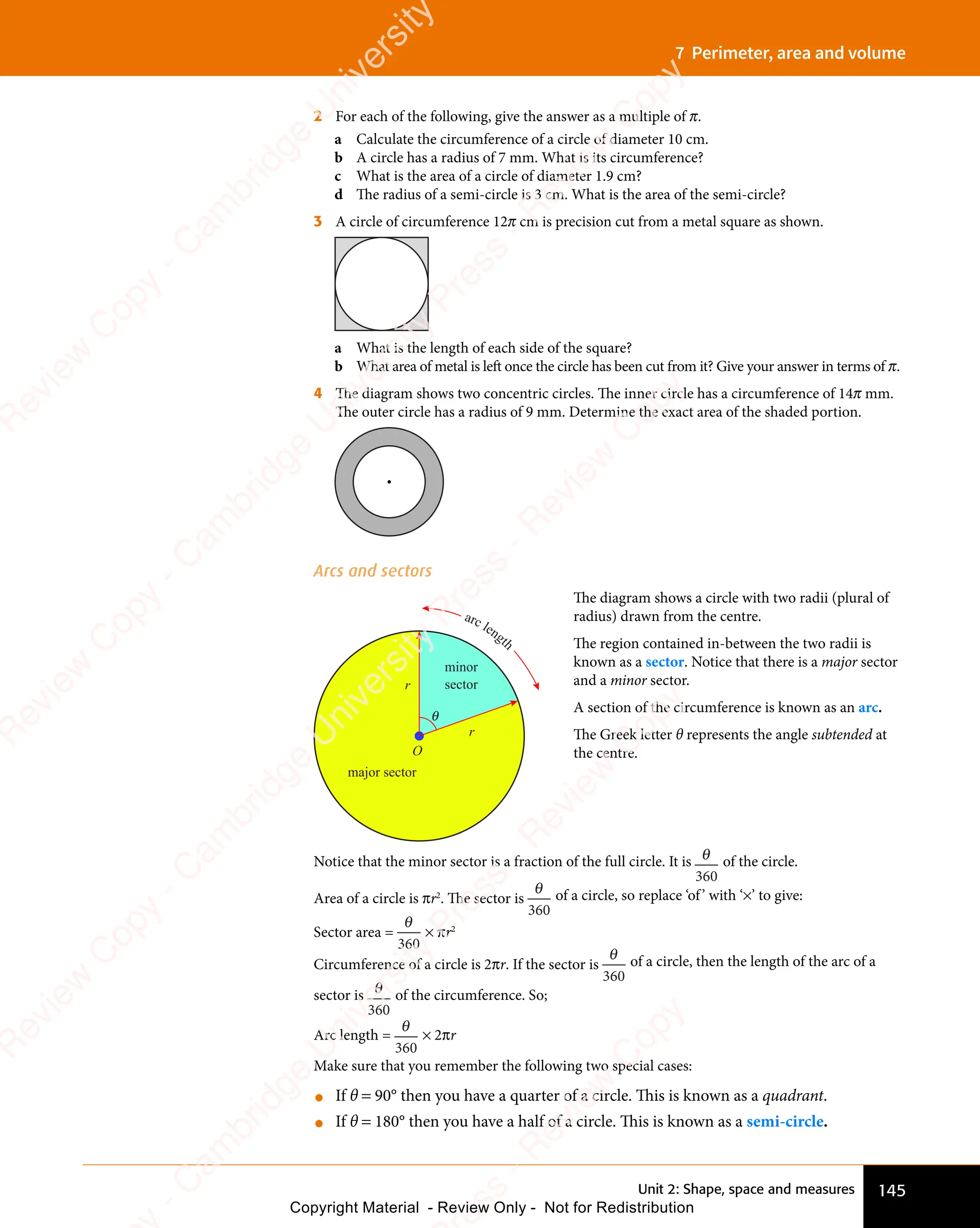 145
Unit 2: Shape, space and measures
7 Perimeter, area and volume
2 For each of the following, give the answer as a multiple of π.
a Calculate the circumference of a circle of diameter 10 cm.
b A circle has a radius of 7 mm. What is its circumference?
c What is the area of a circle of diameter 1.9 cm?
d The radius of a semi-circle is 3 cm. What is the area of the semi-circle?
3 A circle of circumference 12π cm is precision cut from a metal square as shown.
a What is the length of each side of the square?
b What area of metal is left once the circle has been cut from it? Give your answer in terms of π.
4 The diagram shows two concentric circles. The inner circle has a circumference of 14π mm.
The outer circle has a radius of 9 mm. Determine the exact area of the shaded portion.
Arcs and sectors
major sector
O
minor
sector
r
r
θ
arc length
The diagram shows a circle with two radii (plural of
radius) drawn from the centre.
The region contained in-between the two radii is
known as a sector. Notice that there is a major sector
and a minor sector.
A section of the circumference is known as an arc.
The Greek letter θ represents the angle subtended at
the centre.
Notice that the minor sector is a fraction of the full circle. It is θ
360
of the circle.
Area of a circle is πr2
. The sector is
θ
360
of a circle, so replace ‘of’ with ‘×’ to give:
Sector area =
θ
360
× πr2
Circumference of a circle is 2πr. If the sector is
θ
360
of a circle, then the length of the arc of a
sector is θ
360
of the circumference. So;
Arc length =
θ
360
× 2πr
Make sure that you remember the following two special cases:
• If θ = 90° then you have a quarter of a circle. This is known as a quadrant.
• If θ = 180° then you have a half of a circle. This is known as a semi-circle.
e
s
s
-
R
e
v
i
e
w
C
o
p
y
-
C
a
m
b
r
i
d
g
e
U
n
i
v
e
r
s
i
t
y
P
r
e
s
s
-
R
e
v
i
e
w
C
o
p
y
R
e
v
i
e
w
C
o
p
y
-
C
a
m
b
r
i
d
g
e
U
n
i
v
e
r
s
i
t
y
P
r
e
s
s
-
R
e
v
i
e
w
C
o
p
y
R
e
v
i
e
w
C
o
p
y
-
C
a
m
b
r
i
d
g
e
U
n
i
v
e
r
s
i
t
y
P
r
e
s
s
-
R
e
v
i
e
w
C
o
p
y
R
e
v
i
e
w
C
o
p
y
-
C
a
m
b
r
i
d
g
e
U
n
i
v
e
r
s
i
t
y
Copyright Material - Review Only - Not for Redistribution
 