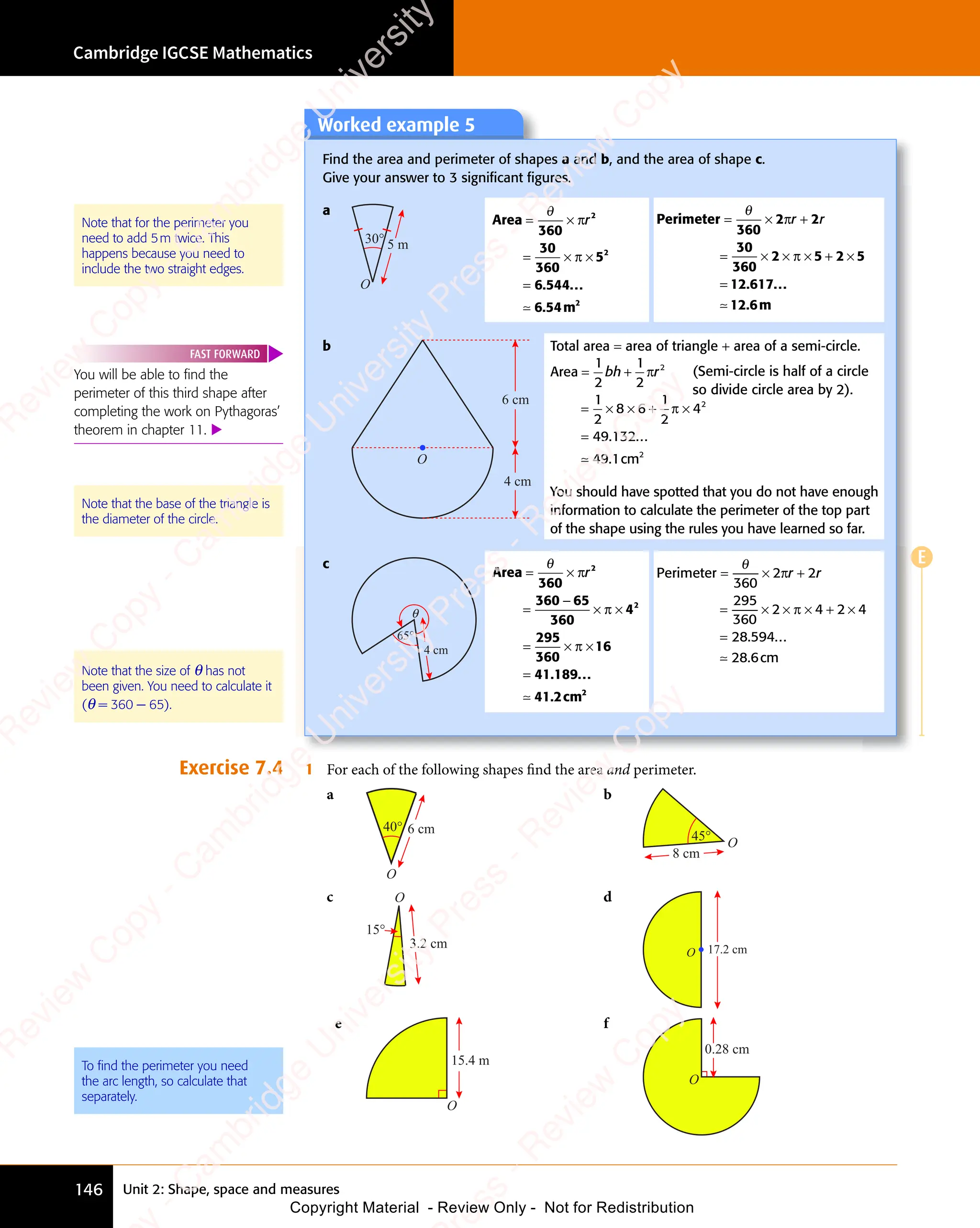 Cambridge IGCSE Mathematics
146 Unit 2: Shape, space and measures
E
Exercise 7.4 1 For each of the following shapes find the area and perimeter.
a
O
40° 6 cm
b
O
45°
8 cm
c O
15°
3.2 cm
d
O 17.2 cm
e
O
15.4 m
f
0.28 cm
O
Note that for the perimeter you
need to add 5m twice. This
happens because you need to
include the two straight edges.
Note that the size of θ has not
been given. You need to calculate it
(θ = 360 − 65).
To ﬁnd the perimeter you need
the arc length, so calculate that
separately.
Worked example 5
Find the area and perimeter of shapes a and b, and the area of shape c.
Give your answer to 3 signiﬁcant ﬁgures.
a
30°
O
5 m
. ...
Area
m
= ×
= ×
= ×
= × ×
=
θ
360
30
360
5
6 544
6 5
.
6 54
2
2
2
π
π
r
≃
Perimeter
m
= ×
= ×
= ×
= × + ×
=
θ
360
2 2
30
360
2 5
× ×
2 5 2 5
+ ×
2 5
+ ×
12 617
12 6
π
2 2
2 2
π
2 5
2 5
× ×
2 5
× ×
2 5
r r
2 2
r r
2 2
+
2 2
r r
2 2
. ...
.
≃
b
O
6 cm
4 cm
Total area = area of triangle + area of a semi-circle.
Area
cm
= +
= +
= × × + ×
=
1
2
1
2
1
2
8 6
× × +
8 6
× × +
1
2
4
49 132
49 1
2
2
2
bh
= +
bh
= + r
π
π
. ...
.
≃
(Semi-circle is half of a circle
so divide circle area by 2).
c
θ
4 cm
65°
. ...
.
Area
cm
= ×
= ×
=
−
× ×
= ×
= × ×
=
θ
360
360 65
360
4
295
360
16
41 189
. .
189
. .
41 2
2
2
π
π
× ×
× ×
π
r
≃ 2
2
Perimeter
cm
= ×
= ×
= ×
= × + ×
=
θ
360
2 2
295
360
2 4
× ×
2 4 2 4
+ ×
2 4
+ ×
28 594
28 6
π
2 2
2 2
π
2 4
2 4
× ×
2 4
× ×
2 4
r r
2 2
r r
2 2
+
2 2
r r
2 2
. ...
.
≃
You will be able to ﬁnd the
perimeter of this third shape after
completing the work on Pythagoras’
theorem in chapter 11. 
FAST FORWARD
You should have spotted that you do not have enough
information to calculate the perimeter of the top part
of the shape using the rules you have learned so far.
Note that the base of the triangle is
the diameter of the circle.
e
s
s
-
R
e
v
i
e
w
C
o
p
y
-
C
a
m
b
r
i
d
g
e
U
n
i
v
e
r
s
i
t
y
P
r
e
s
s
-
R
e
v
i
e
w
C
o
p
y
R
e
v
i
e
w
C
o
p
y
-
C
a
m
b
r
i
d
g
e
U
n
i
v
e
r
s
i
t
y
P
r
e
s
s
-
R
e
v
i
e
w
C
o
p
y
R
e
v
i
e
w
C
o
p
y
-
C
a
m
b
r
i
d
g
e
U
n
i
v
e
r
s
i
t
y
P
r
e
s
s
-
R
e
v
i
e
w
C
o
p
y
R
e
v
i
e
w
C
o
p
y
-
C
a
m
b
r
i
d
g
e
U
n
i
v
e
r
s
i
t
y
Copyright Material - Review Only - Not for Redistribution
 
