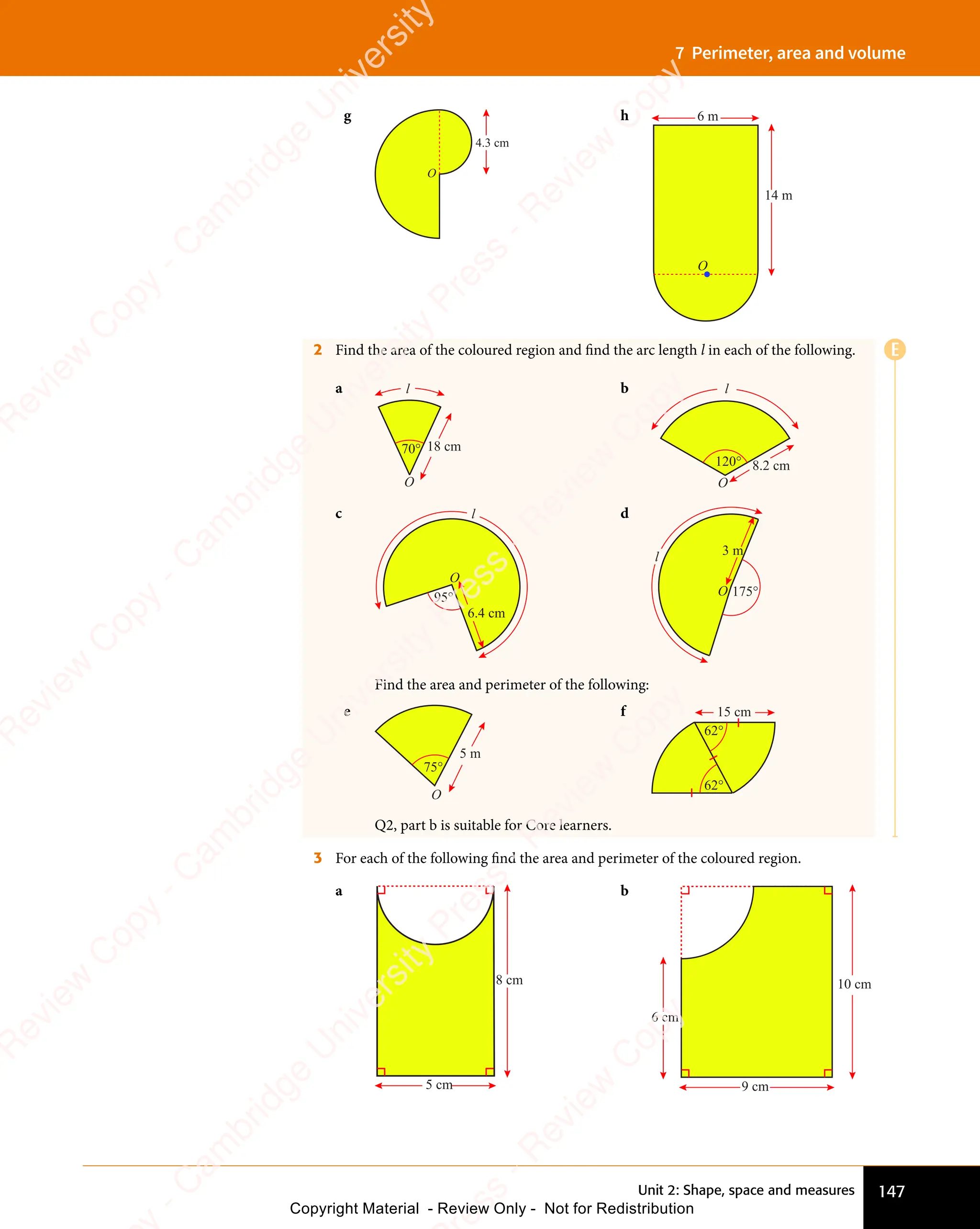 147
Unit 2: Shape, space and measures
7 Perimeter, area and volume
g
4.3 cm
O
h
OO
6 m
14 m
O
2 Find the area of the coloured region and find the arc length l in each of the following.
a
70°
l
O
18 cm
b
120° 8.2 cm
l
O
c
6.4 cm
95°
O
l d
175°
3 m
O
l
Find the area and perimeter of the following:
e
O
75°
5 m
f
62°
62°
15 cm
Q2, part b is suitable for Core learners.
3 For each of the following find the area and perimeter of the coloured region.
a
5 cm
8 cm
b
9 cm
10 cm
6 cm
E
e
s
s
-
R
e
v
i
e
w
C
o
p
y
-
C
a
m
b
r
i
d
g
e
U
n
i
v
e
r
s
i
t
y
P
r
e
s
s
-
R
e
v
i
e
w
C
o
p
y
R
e
v
i
e
w
C
o
p
y
-
C
a
m
b
r
i
d
g
e
U
n
i
v
e
r
s
i
t
y
P
r
e
s
s
-
R
e
v
i
e
w
C
o
p
y
R
e
v
i
e
w
C
o
p
y
-
C
a
m
b
r
i
d
g
e
U
n
i
v
e
r
s
i
t
y
P
r
e
s
s
-
R
e
v
i
e
w
C
o
p
y
R
e
v
i
e
w
C
o
p
y
-
C
a
m
b
r
i
d
g
e
U
n
i
v
e
r
s
i
t
y
Copyright Material - Review Only - Not for Redistribution
 