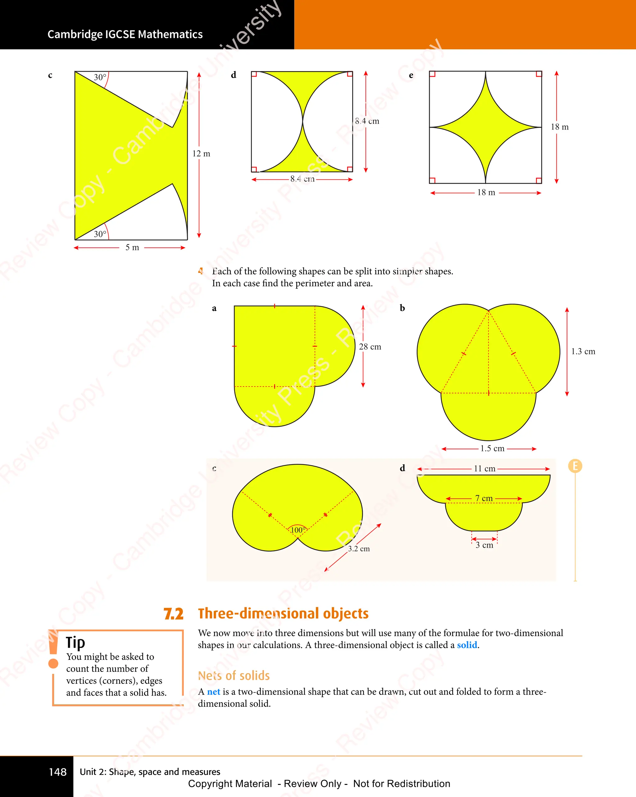 Cambridge IGCSE Mathematics
148 Unit 2: Shape, space and measures
c 30°
30°
5 m
12 m
d
8.4 cm
8.4 cm
e
18 m
18 m
4 Each of the following shapes can be split into simpler shapes.
In each case find the perimeter and area.
a
28 cm
b
1.5 cm
1.3 cm
c
100°
3.2 cm
d
3 cm
7 cm
11 cm
7.2 Three-dimensional objects
We now move into three dimensions but will use many of the formulae for two-dimensional
shapes in our calculations. A three-dimensional object is called a solid.
Nets of solids
A net is a two-dimensional shape that can be drawn, cut out and folded to form a three-
dimensional solid.
You might be asked to
count the number of
vertices (corners), edges
and faces that a solid has.
Tip
E
e
s
s
-
R
e
v
i
e
w
C
o
p
y
-
C
a
m
b
r
i
d
g
e
U
n
i
v
e
r
s
i
t
y
P
r
e
s
s
-
R
e
v
i
e
w
C
o
p
y
R
e
v
i
e
w
C
o
p
y
-
C
a
m
b
r
i
d
g
e
U
n
i
v
e
r
s
i
t
y
P
r
e
s
s
-
R
e
v
i
e
w
C
o
p
y
R
e
v
i
e
w
C
o
p
y
-
C
a
m
b
r
i
d
g
e
U
n
i
v
e
r
s
i
t
y
P
r
e
s
s
-
R
e
v
i
e
w
C
o
p
y
R
e
v
i
e
w
C
o
p
y
-
C
a
m
b
r
i
d
g
e
U
n
i
v
e
r
s
i
t
y
Copyright Material - Review Only - Not for Redistribution
 