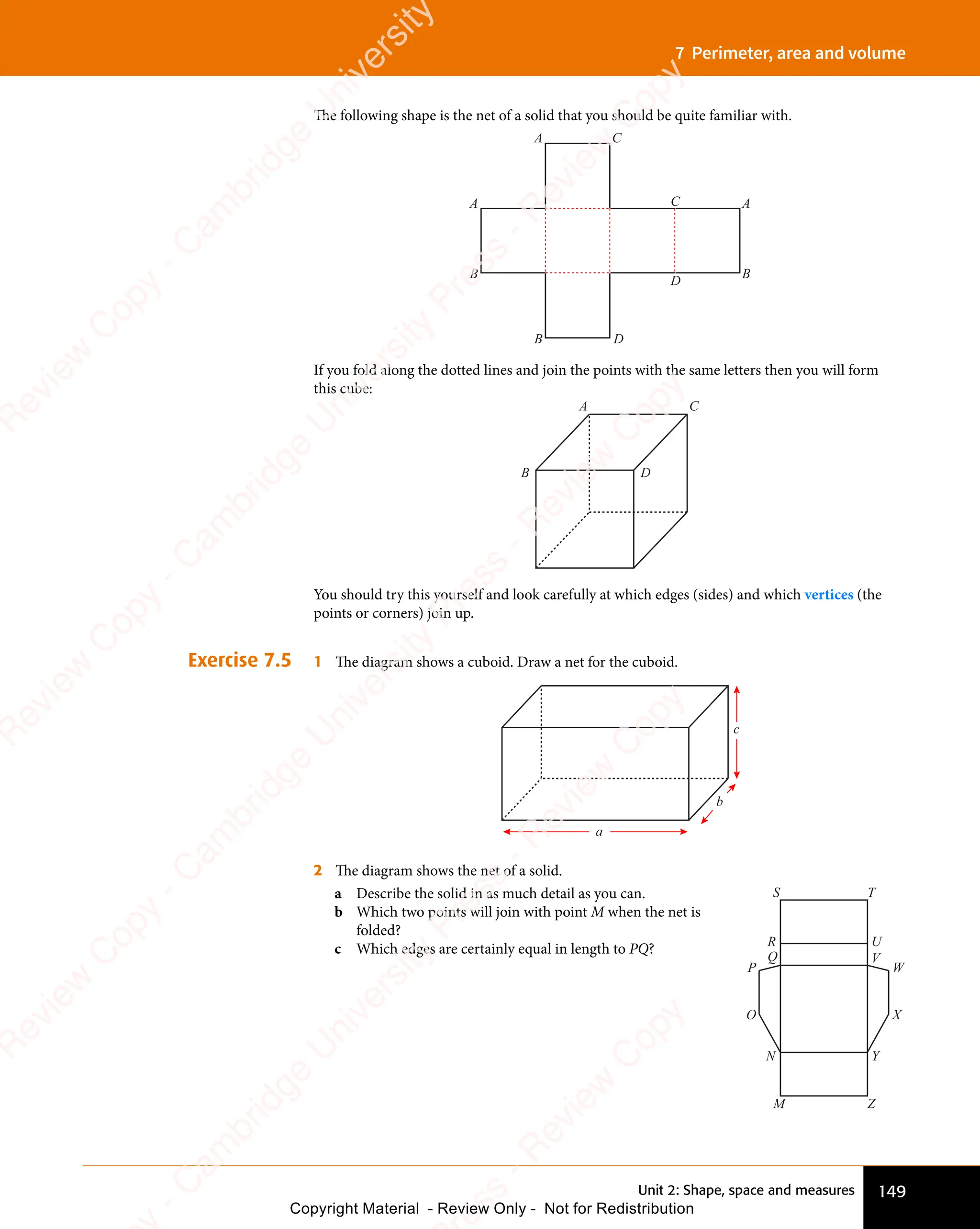 149
Unit 2: Shape, space and measures
7 Perimeter, area and volume
The following shape is the net of a solid that you should be quite familiar with.
A
A
B
A
B
C
D
C
B D
If you fold along the dotted lines and join the points with the same letters then you will form
this cube:
A C
B D
You should try this yourself and look carefully at which edges (sides) and which vertices (the
points or corners) join up.
Exercise 7.5 1 The diagram shows a cuboid. Draw a net for the cuboid.
a
b
c
2 The diagram shows the net of a solid.
a Describe the solid in as much detail as you can.
b Which two points will join with point M when the net is
folded?
c Which edges are certainly equal in length to PQ?
S T
M Z
R U
Q V
N Y
P W
O X
e
s
s
-
R
e
v
i
e
w
C
o
p
y
-
C
a
m
b
r
i
d
g
e
U
n
i
v
e
r
s
i
t
y
P
r
e
s
s
-
R
e
v
i
e
w
C
o
p
y
R
e
v
i
e
w
C
o
p
y
-
C
a
m
b
r
i
d
g
e
U
n
i
v
e
r
s
i
t
y
P
r
e
s
s
-
R
e
v
i
e
w
C
o
p
y
R
e
v
i
e
w
C
o
p
y
-
C
a
m
b
r
i
d
g
e
U
n
i
v
e
r
s
i
t
y
P
r
e
s
s
-
R
e
v
i
e
w
C
o
p
y
R
e
v
i
e
w
C
o
p
y
-
C
a
m
b
r
i
d
g
e
U
n
i
v
e
r
s
i
t
y
Copyright Material - Review Only - Not for Redistribution
 