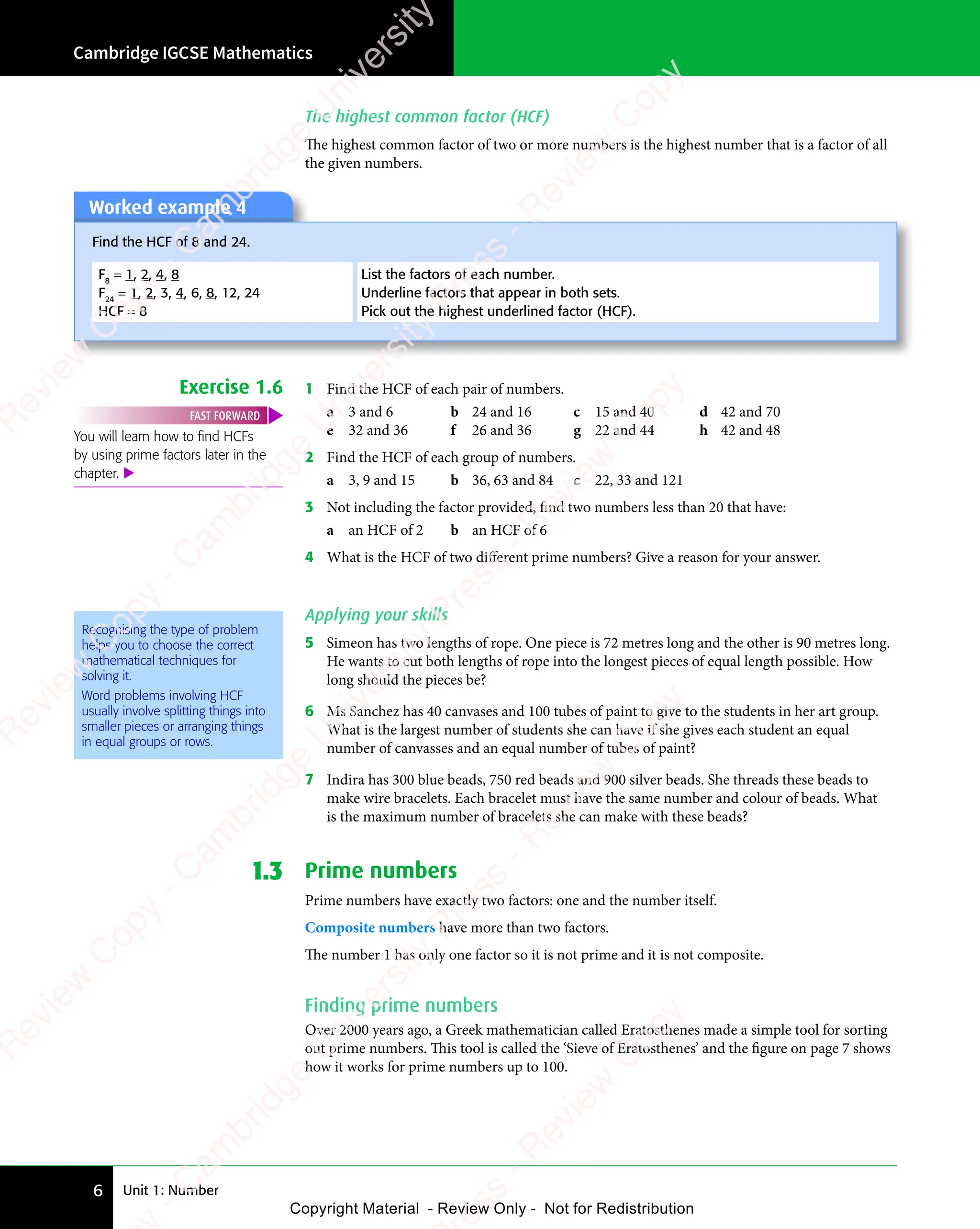 Unit 1: Number
Cambridge IGCSE Mathematics
6
The highest common factor (HCF)
The highest common factor of two or more numbers is the highest number that is a factor of all
the given numbers.
Worked example 4
Find the HCF of 8 and 24.
F8
= 1, 2, 4, 8
F24
= 1, 2, 3, 4, 6, 8, 12, 24
HCF = 8
List the factors of each number.
Underline factors that appear in both sets.
Pick out the highest underlined factor (HCF).
Exercise 1.6 1 Find the HCF of each pair of numbers.
a 3 and 6 b 24 and 16 c 15 and 40 d 42 and 70
e 32 and 36 f 26 and 36 g 22 and 44 h 42 and 48
2 Find the HCF of each group of numbers.
a 3, 9 and 15 b 36, 63 and 84 c 22, 33 and 121
3 Not including the factor provided, find two numbers less than 20 that have:
a an HCF of 2 b an HCF of 6
4 What is the HCF of two diﬀerent prime numbers? Give a reason for your answer.
Applying your skills
5 Simeon has two lengths of rope. One piece is 72 metres long and the other is 90 metres long.
He wants to cut both lengths of rope into the longest pieces of equal length possible. How
long should the pieces be?
6 Ms Sanchez has 40 canvases and 100 tubes of paint to give to the students in her art group.
What is the largest number of students she can have if she gives each student an equal
number of canvasses and an equal number of tubes of paint?
7 Indira has 300 blue beads, 750 red beads and 900 silver beads. She threads these beads to
make wire bracelets. Each bracelet must have the same number and colour of beads. What
is the maximum number of bracelets she can make with these beads?
1.3 Prime numbers
Prime numbers have exactly two factors: one and the number itself.
Composite numbers have more than two factors.
The number 1 has only one factor so it is not prime and it is not composite.
Finding prime numbers
Over 2000 years ago, a Greek mathematician called Eratosthenes made a simple tool for sorting
out prime numbers. This tool is called the ‘Sieve of Eratosthenes’ and the figure on page 7 shows
how it works for prime numbers up to 100.
You will learn how to ﬁnd HCFs
by using prime factors later in the
chapter. 
FAST FORWARD
Recognising the type of problem
helps you to choose the correct
mathematical techniques for
solving it.
Word problems involving HCF
usually involve splitting things into
smaller pieces or arranging things
in equal groups or rows.
e
s
s
-
R
e
v
i
e
w
C
o
p
y
-
C
a
m
b
r
i
d
g
e
U
n
i
v
e
r
s
i
t
y
P
r
e
s
s
-
R
e
v
i
e
w
C
o
p
y
R
e
v
i
e
w
C
o
p
y
-
C
a
m
b
r
i
d
g
e
U
n
i
v
e
r
s
i
t
y
P
r
e
s
s
-
R
e
v
i
e
w
C
o
p
y
R
e
v
i
e
w
C
o
p
y
-
C
a
m
b
r
i
d
g
e
U
n
i
v
e
r
s
i
t
y
P
r
e
s
s
-
R
e
v
i
e
w
C
o
p
y
R
e
v
i
e
w
C
o
p
y
-
C
a
m
b
r
i
d
g
e
U
n
i
v
e
r
s
i
t
y
Copyright Material - Review Only - Not for Redistribution
 