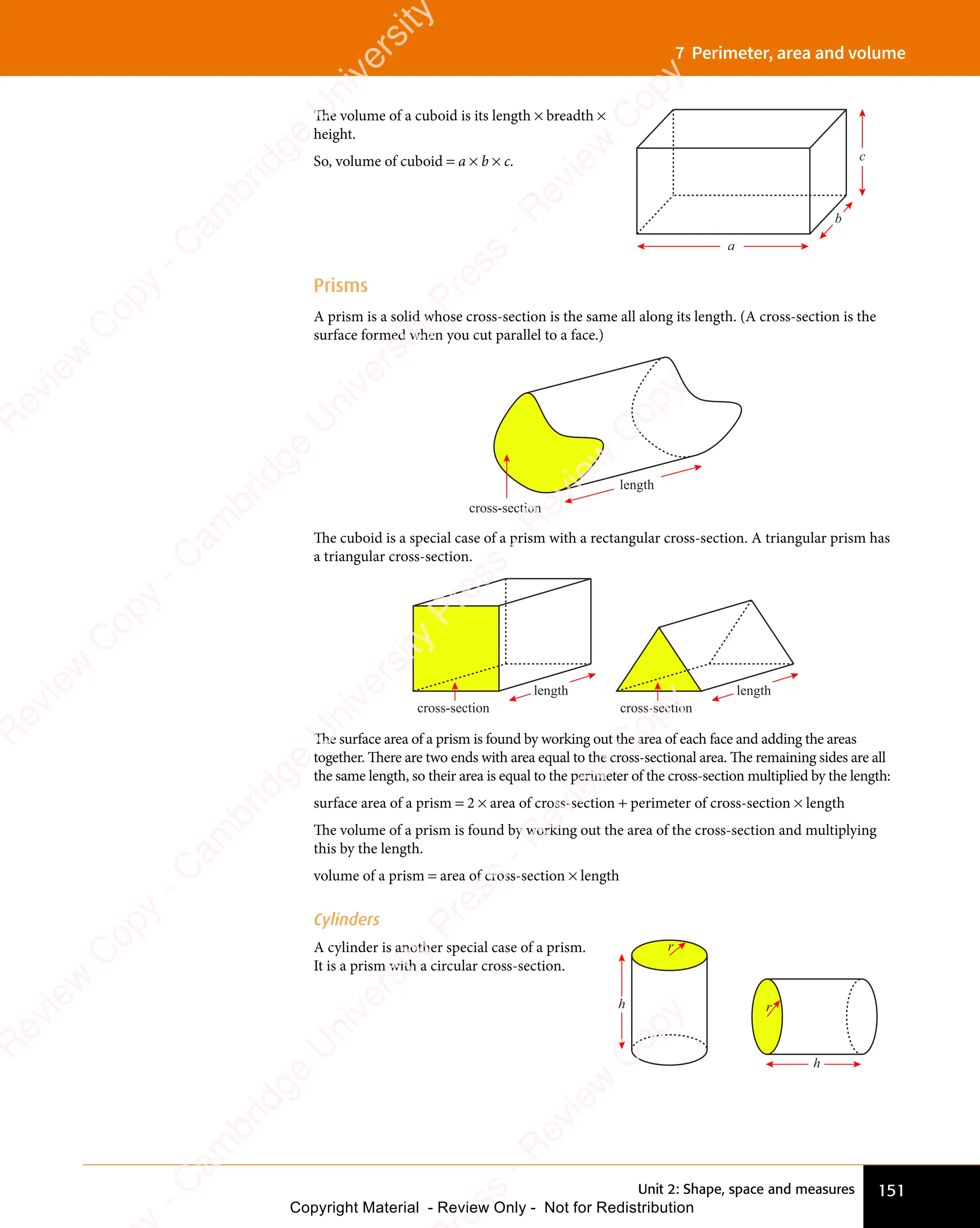 151
Unit 2: Shape, space and measures
7 Perimeter, area and volume
The volume of a cuboid is its length × breadth ×
height.
So, volume of cuboid = a × b × c.
a
b
c
Prisms
A prism is a solid whose cross-section is the same all along its length. (A cross-section is the
surface formed when you cut parallel to a face.)
cross-section
length
The cuboid is a special case of a prism with a rectangular cross-section. A triangular prism has
a triangular cross-section.
cross-section
length
cross-section
length
The surface area of a prism is found by working out the area of each face and adding the areas
together. There are two ends with area equal to the cross-sectional area. The remaining sides are all
the same length, so their area is equal to the perimeter of the cross-section multiplied by the length:
surface area of a prism = 2 × area of cross-section + perimeter of cross-section × length
The volume of a prism is found by working out the area of the cross-section and multiplying
this by the length.
volume of a prism = area of cross-section × length
Cylinders
A cylinder is another special case of a prism.
It is a prism with a circular cross-section.
r
h r
h
e
s
s
-
R
e
v
i
e
w
C
o
p
y
-
C
a
m
b
r
i
d
g
e
U
n
i
v
e
r
s
i
t
y
P
r
e
s
s
-
R
e
v
i
e
w
C
o
p
y
R
e
v
i
e
w
C
o
p
y
-
C
a
m
b
r
i
d
g
e
U
n
i
v
e
r
s
i
t
y
P
r
e
s
s
-
R
e
v
i
e
w
C
o
p
y
R
e
v
i
e
w
C
o
p
y
-
C
a
m
b
r
i
d
g
e
U
n
i
v
e
r
s
i
t
y
P
r
e
s
s
-
R
e
v
i
e
w
C
o
p
y
R
e
v
i
e
w
C
o
p
y
-
C
a
m
b
r
i
d
g
e
U
n
i
v
e
r
s
i
t
y
Copyright Material - Review Only - Not for Redistribution
 