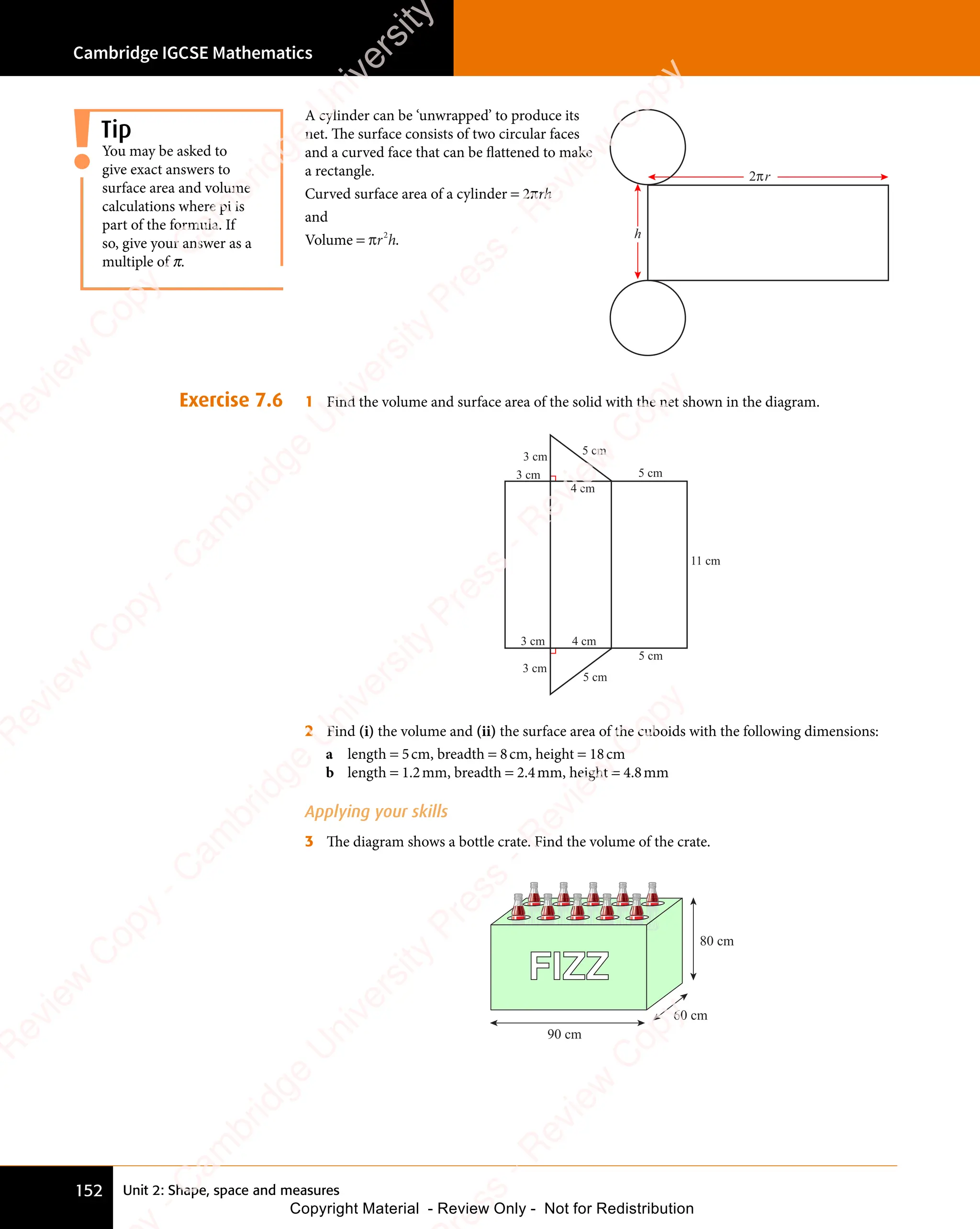 Cambridge IGCSE Mathematics
152 Unit 2: Shape, space and measures
A cylinder can be ‘unwrapped’ to produce its
net. The surface consists of two circular faces
and a curved face that can be flattened to make
a rectangle.
Curved surface area of a cylinder = 2πrh
and
Volume = πr h
2
r h
r h. h
2 r
π
Exercise 7.6 1 Find the volume and surface area of the solid with the net shown in the diagram.
3 cm
3 cm
4 cm
5 cm
5 cm
11 cm
5 cm
5 cm
4 cm
3 cm
3 cm
2 Find (i) the volume and (ii) the surface area of the cuboids with the following dimensions:
a length = 5cm, breadth = 8cm, height = 18cm
b length = 1.2mm, breadth = 2.4mm, height = 4.8mm
Applying your skills
3 The diagram shows a bottle crate. Find the volume of the crate.
FIZZ
90 cm
60 cm
80 cm
You may be asked to
give exact answers to
surface area and volume
calculations where pi is
part of the formula. If
so, give your answer as a
multiple of π.
Tip
e
s
s
-
R
e
v
i
e
w
C
o
p
y
-
C
a
m
b
r
i
d
g
e
U
n
i
v
e
r
s
i
t
y
P
r
e
s
s
-
R
e
v
i
e
w
C
o
p
y
R
e
v
i
e
w
C
o
p
y
-
C
a
m
b
r
i
d
g
e
U
n
i
v
e
r
s
i
t
y
P
r
e
s
s
-
R
e
v
i
e
w
C
o
p
y
R
e
v
i
e
w
C
o
p
y
-
C
a
m
b
r
i
d
g
e
U
n
i
v
e
r
s
i
t
y
P
r
e
s
s
-
R
e
v
i
e
w
C
o
p
y
R
e
v
i
e
w
C
o
p
y
-
C
a
m
b
r
i
d
g
e
U
n
i
v
e
r
s
i
t
y
Copyright Material - Review Only - Not for Redistribution
 
