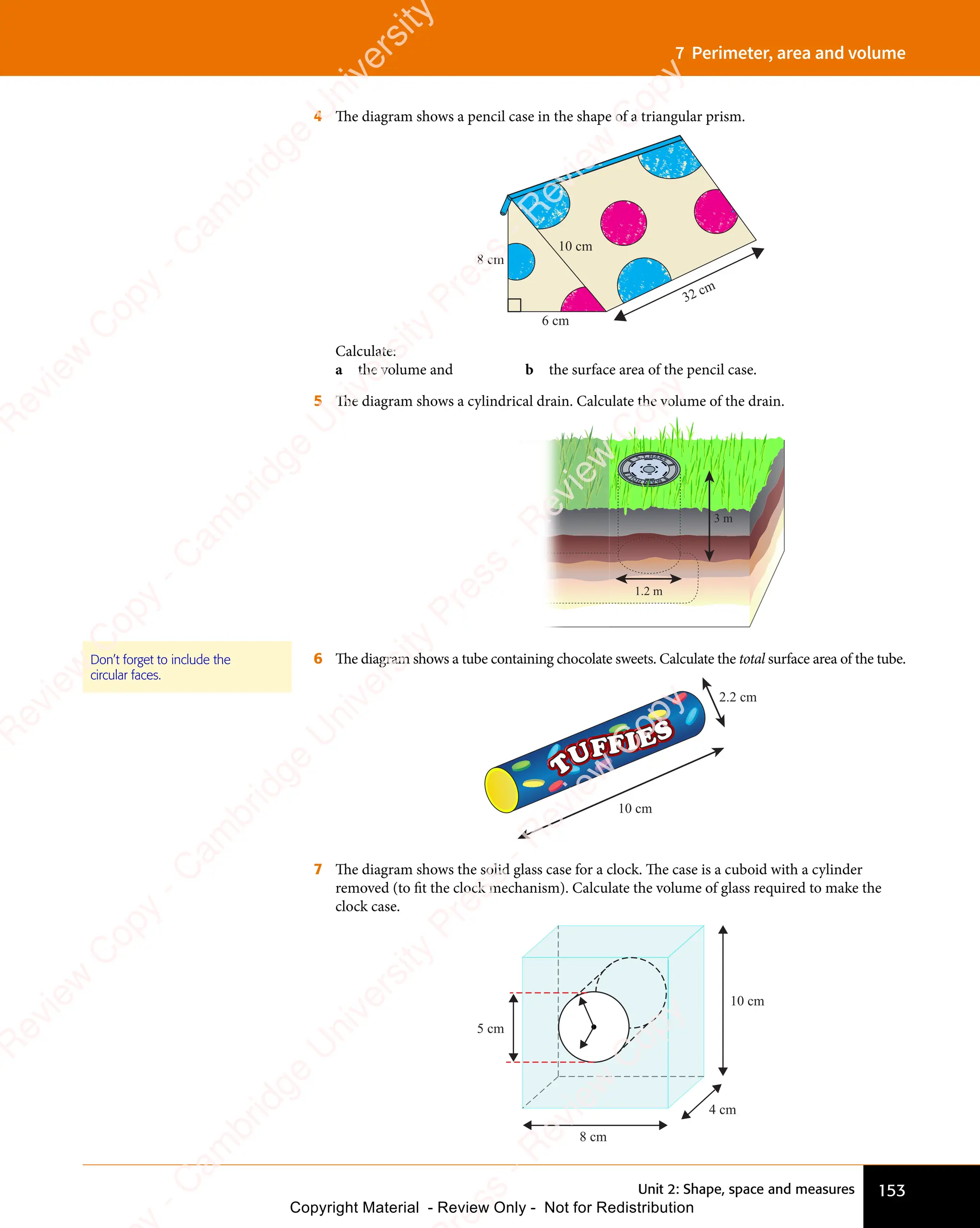 153
Unit 2: Shape, space and measures
7 Perimeter, area and volume
4 The diagram shows a pencil case in the shape of a triangular prism.
8 cm
6 cm
10 cm
32 cm
Calculate:
a the volume and b the surface area of the pencil case.
5 The diagram shows a cylindrical drain. Calculate the volume of the drain.
1.2 m
3 m
6 The diagram shows a tube containing chocolate sweets. Calculate the total surface area of the tube.
10 cm
2.2 cm
7 The diagram shows the solid glass case for a clock. The case is a cuboid with a cylinder
removed (to fit the clock mechanism). Calculate the volume of glass required to make the
clock case.
10 cm
8 cm
4 cm
5 cm
Don’t forget to include the
circular faces.
e
s
s
-
R
e
v
i
e
w
C
o
p
y
-
C
a
m
b
r
i
d
g
e
U
n
i
v
e
r
s
i
t
y
P
r
e
s
s
-
R
e
v
i
e
w
C
o
p
y
R
e
v
i
e
w
C
o
p
y
-
C
a
m
b
r
i
d
g
e
U
n
i
v
e
r
s
i
t
y
P
r
e
s
s
-
R
e
v
i
e
w
C
o
p
y
R
e
v
i
e
w
C
o
p
y
-
C
a
m
b
r
i
d
g
e
U
n
i
v
e
r
s
i
t
y
P
r
e
s
s
-
R
e
v
i
e
w
C
o
p
y
R
e
v
i
e
w
C
o
p
y
-
C
a
m
b
r
i
d
g
e
U
n
i
v
e
r
s
i
t
y
Copyright Material - Review Only - Not for Redistribution
 