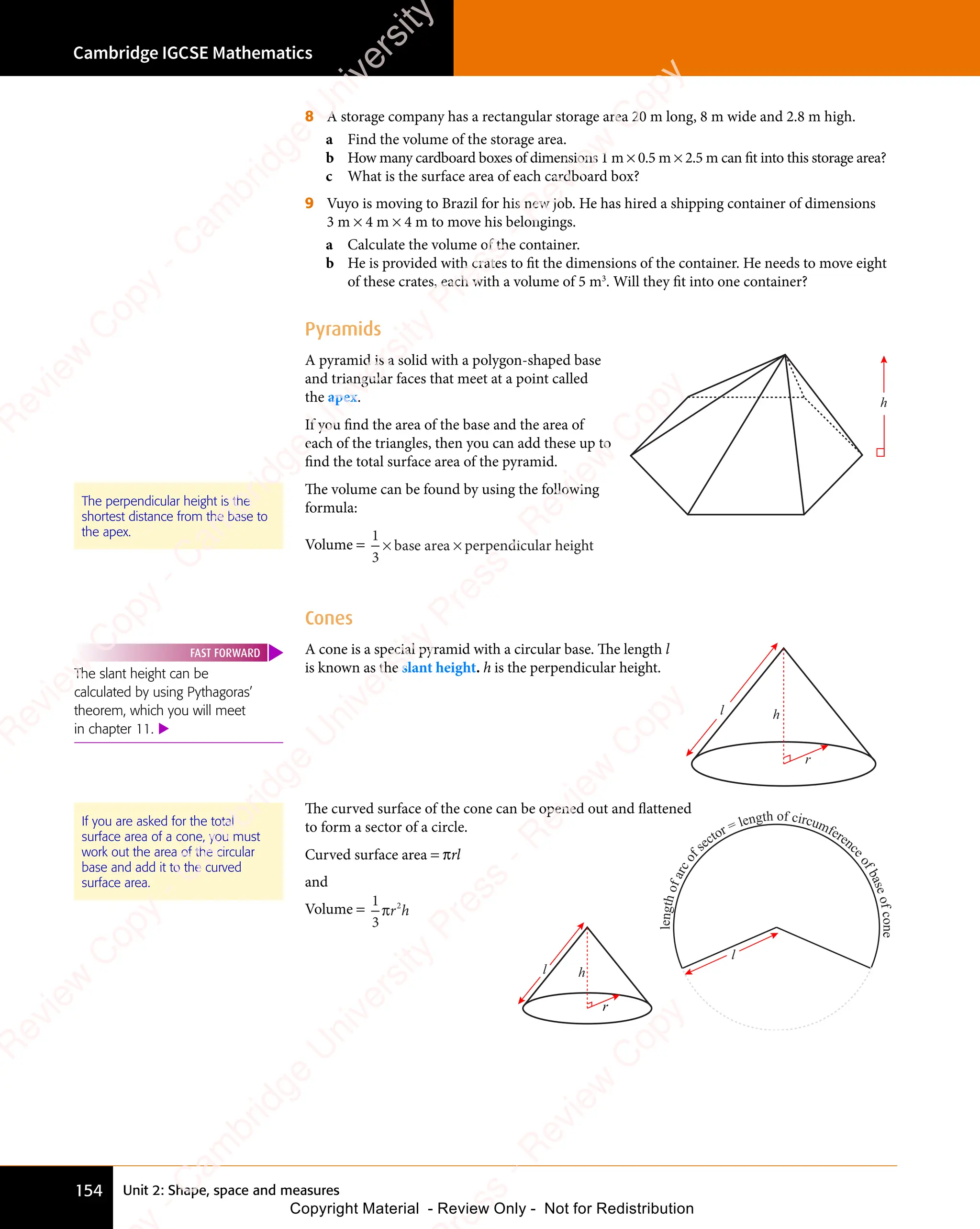 Cambridge IGCSE Mathematics
154 Unit 2: Shape, space and measures
8 A storage company has a rectangular storage area 20 m long, 8 m wide and 2.8 m high.
a Find the volume of the storage area.
b How many cardboard boxes of dimensions 1 m × 0.5 m × 2.5 m can fit into this storage area?
c What is the surface area of each cardboard box?
9 Vuyo is moving to Brazil for his new job. He has hired a shipping container of dimensions
3 m × 4 m × 4 m to move his belongings.
a Calculate the volume of the container.
b He is provided with crates to fit the dimensions of the container. He needs to move eight
of these crates, each with a volume of 5 m3
. Will they fit into one container?
Pyramids
A pyramid is a solid with a polygon-shaped base
and triangular faces that meet at a point called
the apex.
If you find the area of the base and the area of
each of the triangles, then you can add these up to
find the total surface area of the pyramid.
The volume can be found by using the following
formula:
Volume =
1
3
× ×
ba
× ×
ba
× ×
se
× ×
se
× ×
are
× ×
are
× ×
a p
× ×
a p
× × erpendicular height
h
Cones
A cone is a special pyramid with a circular base. The length l
is known as the slant height. h is the perpendicular height.
l
r
h
The curved surface of the cone can be opened out and flattened
to form a sector of a circle.
Curved surface area = πrl
and
Volume =
1
3
2
πr h
2
r h
The perpendicular height is the
shortest distance from the base to
the apex.
The slant height can be
calculated by using Pythagoras’
theorem, which you will meet
in chapter 11. 
FAST FORWARD
If you are asked for the total
surface area of a cone, you must
work out the area of the circular
base and add it to the curved
surface area.
l
l
e
n
g
t
h
o
f
a
r
c
o
f
sector = length of circumferenc
e
o
f
b
a
s
e
o
f
c
o
n
e
l
r
h
e
s
s
-
R
e
v
i
e
w
C
o
p
y
-
C
a
m
b
r
i
d
g
e
U
n
i
v
e
r
s
i
t
y
P
r
e
s
s
-
R
e
v
i
e
w
C
o
p
y
R
e
v
i
e
w
C
o
p
y
-
C
a
m
b
r
i
d
g
e
U
n
i
v
e
r
s
i
t
y
P
r
e
s
s
-
R
e
v
i
e
w
C
o
p
y
R
e
v
i
e
w
C
o
p
y
-
C
a
m
b
r
i
d
g
e
U
n
i
v
e
r
s
i
t
y
P
r
e
s
s
-
R
e
v
i
e
w
C
o
p
y
R
e
v
i
e
w
C
o
p
y
-
C
a
m
b
r
i
d
g
e
U
n
i
v
e
r
s
i
t
y
Copyright Material - Review Only - Not for Redistribution
 