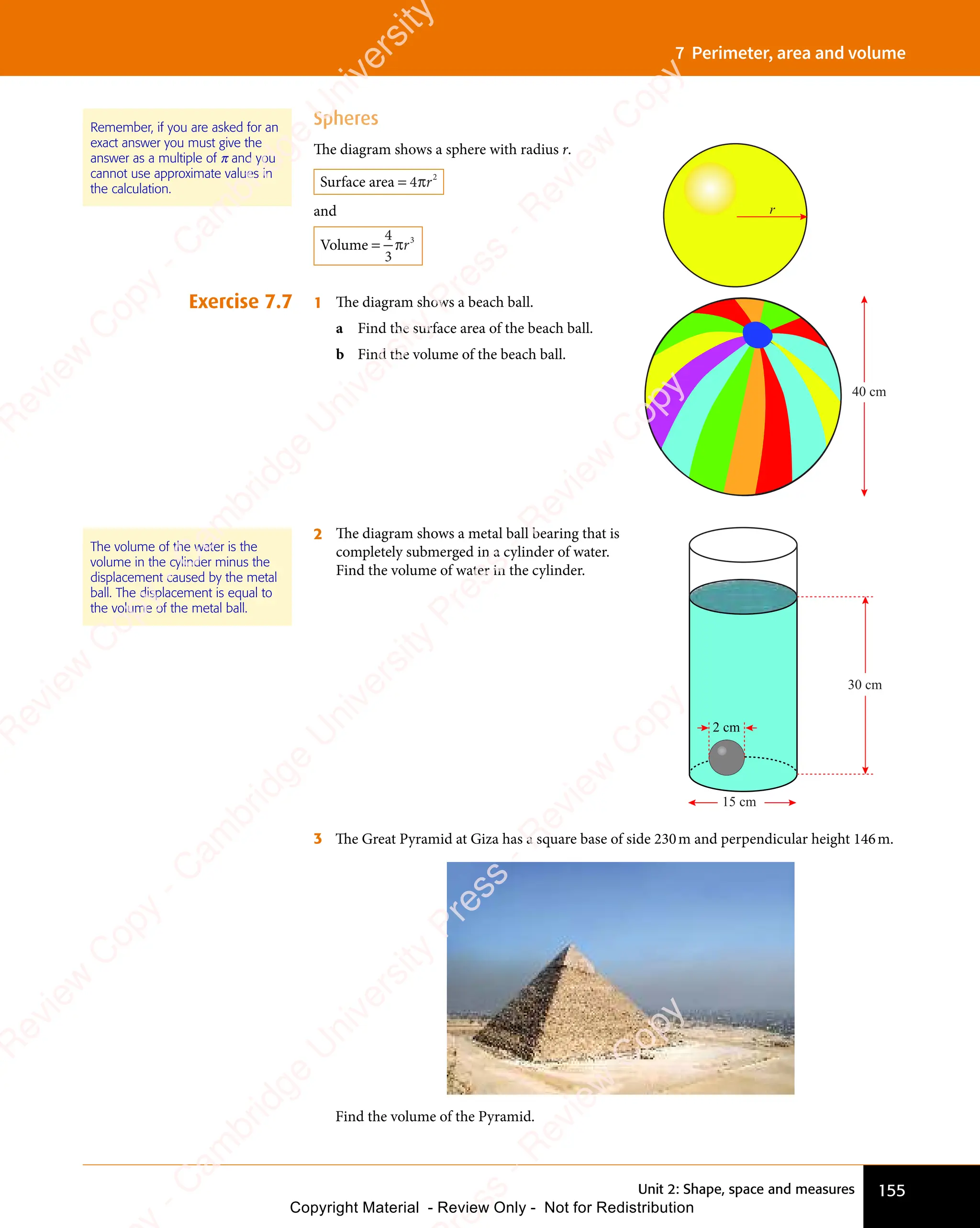 155
Unit 2: Shape, space and measures
7 Perimeter, area and volume
Spheres
The diagram shows a sphere with radius r.
Surface area = 4 2
πr
and
Volume =
4
3
3
πr
1 The diagram shows a beach ball.
a Find the surface area of the beach ball.
b Find the volume of the beach ball.
40 cm
2 The diagram shows a metal ball bearing that is
completely submerged in a cylinder of water.
Find the volume of water in the cylinder.
30 cm
2 cm
15 cm
3 The Great Pyramid at Giza has a square base of side 230m and perpendicular height 146m.
Find the volume of the Pyramid.
Exercise 7.7
r
The volume of the water is the
volume in the cylinder minus the
displacement caused by the metal
ball. The displacement is equal to
the volume of the metal ball.
Remember, if you are asked for an
exact answer you must give the
answer as a multiple of π and you
cannot use approximate values in
the calculation.
e
s
s
-
R
e
v
i
e
w
C
o
p
y
-
C
a
m
b
r
i
d
g
e
U
n
i
v
e
r
s
i
t
y
P
r
e
s
s
-
R
e
v
i
e
w
C
o
p
y
R
e
v
i
e
w
C
o
p
y
-
C
a
m
b
r
i
d
g
e
U
n
i
v
e
r
s
i
t
y
P
r
e
s
s
-
R
e
v
i
e
w
C
o
p
y
R
e
v
i
e
w
C
o
p
y
-
C
a
m
b
r
i
d
g
e
U
n
i
v
e
r
s
i
t
y
P
r
e
s
s
-
R
e
v
i
e
w
C
o
p
y
R
e
v
i
e
w
C
o
p
y
-
C
a
m
b
r
i
d
g
e
U
n
i
v
e
r
s
i
t
y
Copyright Material - Review Only - Not for Redistribution
 
