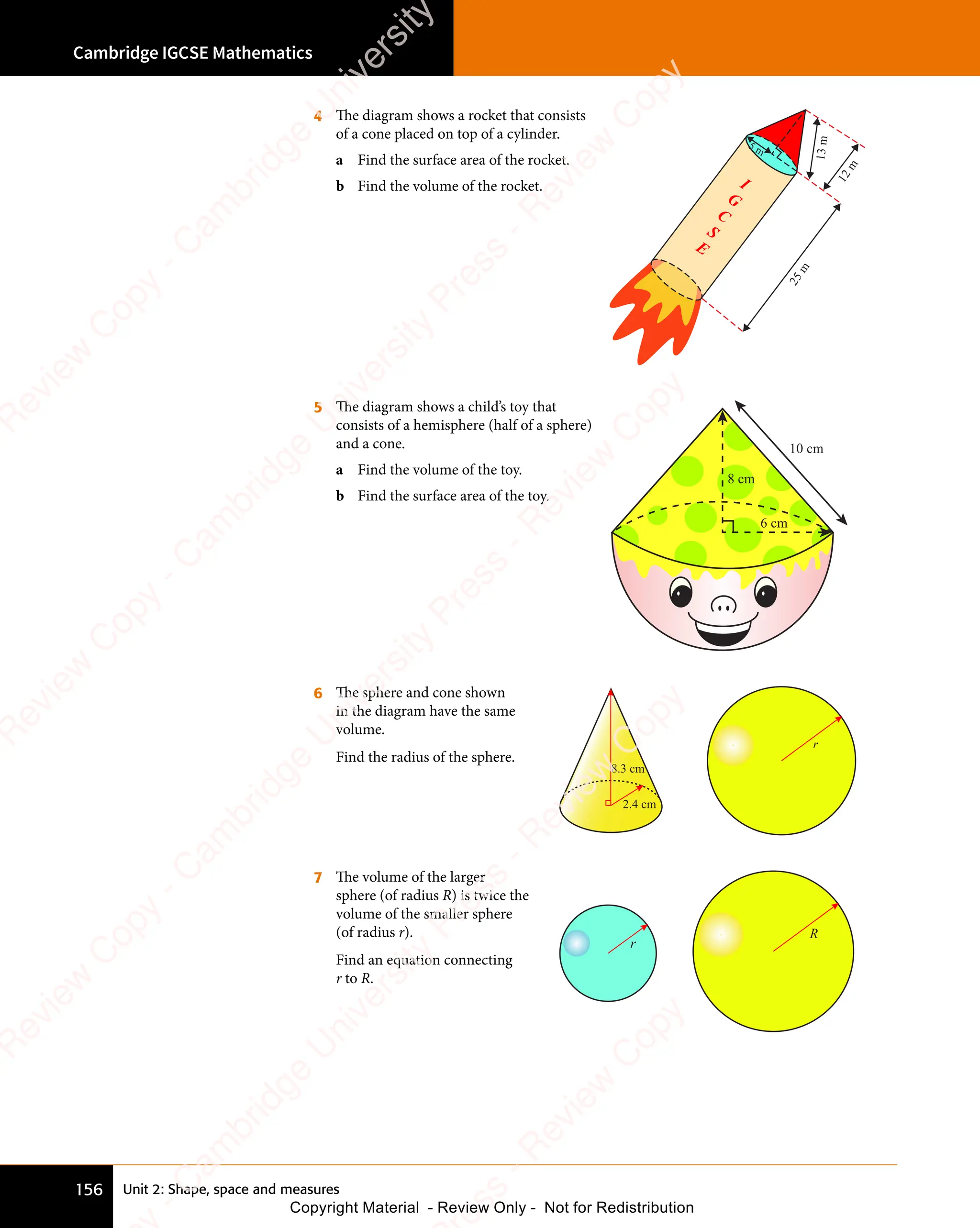 Cambridge IGCSE Mathematics
156 Unit 2: Shape, space and measures
4 The diagram shows a rocket that consists
of a cone placed on top of a cylinder.
a Find the surface area of the rocket.
b Find the volume of the rocket.
5 m
13
m
1
2
m
2
5
m
5 The diagram shows a child’s toy that
consists of a hemisphere (half of a sphere)
and a cone.
a Find the volume of the toy.
b Find the surface area of the toy.
8 cm
6 cm
10 cm
6 The sphere and cone shown
in the diagram have the same
volume.
Find the radius of the sphere.
2.4 cm
8.3 cm
r
7 The volume of the larger
sphere (of radius R) is twice the
volume of the smaller sphere
(of radius r).
Find an equation connecting
r to R.
R
r
e
s
s
-
R
e
v
i
e
w
C
o
p
y
-
C
a
m
b
r
i
d
g
e
U
n
i
v
e
r
s
i
t
y
P
r
e
s
s
-
R
e
v
i
e
w
C
o
p
y
R
e
v
i
e
w
C
o
p
y
-
C
a
m
b
r
i
d
g
e
U
n
i
v
e
r
s
i
t
y
P
r
e
s
s
-
R
e
v
i
e
w
C
o
p
y
R
e
v
i
e
w
C
o
p
y
-
C
a
m
b
r
i
d
g
e
U
n
i
v
e
r
s
i
t
y
P
r
e
s
s
-
R
e
v
i
e
w
C
o
p
y
R
e
v
i
e
w
C
o
p
y
-
C
a
m
b
r
i
d
g
e
U
n
i
v
e
r
s
i
t
y
Copyright Material - Review Only - Not for Redistribution
 