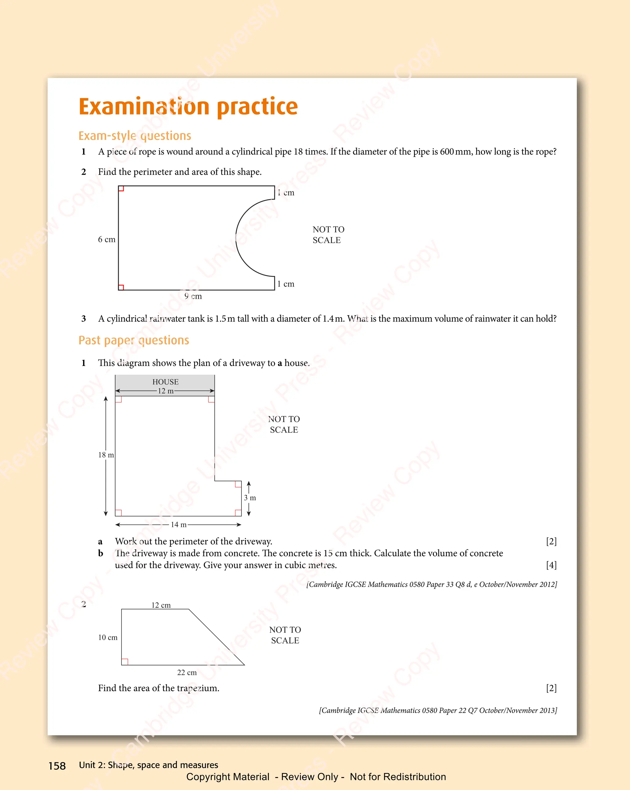 Unit 2: Shape, space and measures
158
Examination practice
Exam-style questions
1 A piece of rope is wound around a cylindrical pipe 18 times. If the diameter of the pipe is 600mm, how long is the rope?
2 Find the perimeter and area of this shape.
9 cm
1 cm
1 cm
NOT TO
SCALE
6 cm
3 A cylindrical rainwater tank is 1.5m tall with a diameter of 1.4m. What is the maximum volume of rainwater it can hold?
Past paper questions
1 This diagram shows the plan of a driveway to a house.
18 m
12 m
14 m
3 m
HOUSE
NOT TO
SCALE
a Work out the perimeter of the driveway. [2]
b The driveway is made from concrete. The concrete is 15 cm thick. Calculate the volume of concrete
used for the driveway. Give your answer in cubic metres. [4]
[Cambridge IGCSE Mathematics 0580 Paper 33 Q8 d, e October/November 2012]
2 12 cm
22 cm
10 cm
NOT TO
SCALE
Find the area of the trapezium. [2]
[Cambridge IGCSE Mathematics 0580 Paper 22 Q7 October/November 2013]
e
s
s
-
R
e
v
i
e
w
C
o
p
y
-
C
a
m
b
r
i
d
g
e
U
n
i
v
e
r
s
i
t
y
P
r
e
s
s
-
R
e
v
i
e
w
C
o
p
y
R
e
v
i
e
w
C
o
p
y
-
C
a
m
b
r
i
d
g
e
U
n
i
v
e
r
s
i
t
y
P
r
e
s
s
-
R
e
v
i
e
w
C
o
p
y
R
e
v
i
e
w
C
o
p
y
-
C
a
m
b
r
i
d
g
e
U
n
i
v
e
r
s
i
t
y
P
r
e
s
s
-
R
e
v
i
e
w
C
o
p
y
R
e
v
i
e
w
C
o
p
y
-
C
a
m
b
r
i
d
g
e
U
n
i
v
e
r
s
i
t
y
Copyright Material - Review Only - Not for Redistribution
 