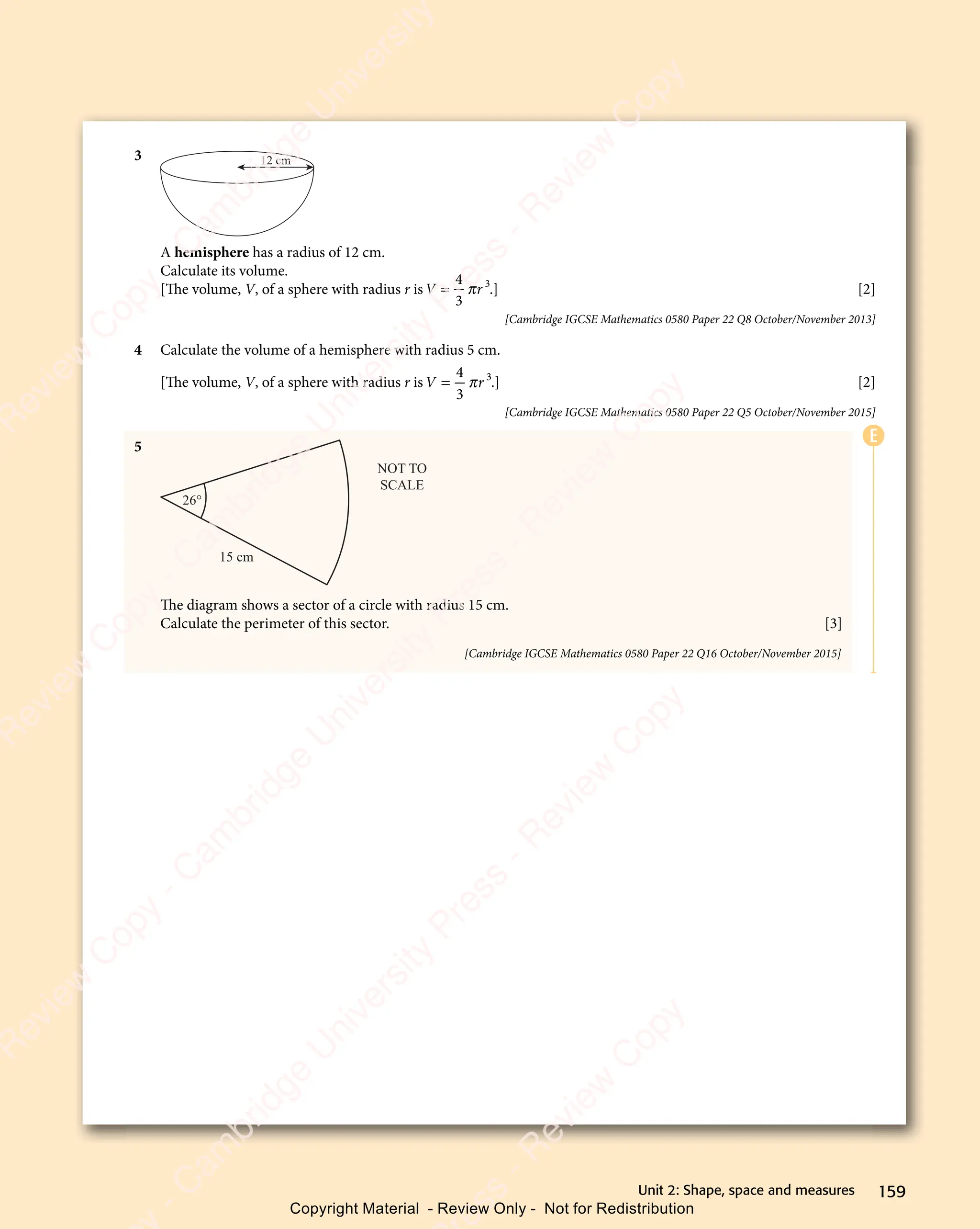 159
Unit 2: Shape, space and measures
3 12 cm
A hemisphere has a radius of 12 cm.
Calculate its volume.
[The volume, V, of a sphere with radius r isV r
V r
V r
V r
4
V r
V r
3
3
π
V r
V r .] [2]
[Cambridge IGCSE Mathematics 0580 Paper 22 Q8 October/November 2013]
4 Calculate the volume of a hemisphere with radius 5 cm.
[The volume, V, of a sphere with radius r isV r
V r
V r
V r
4
V r
V r
3
3
π
V r
V r .] [2]
[Cambridge IGCSE Mathematics 0580 Paper 22 Q5 October/November 2015]
5
NOT TO
SCALE
15 cm
26°
The diagram shows a sector of a circle with radius 15 cm.
Calculate the perimeter of this sector. [3]
[Cambridge IGCSE Mathematics 0580 Paper 22 Q16 October/November 2015]
E
e
s
s
-
R
e
v
i
e
w
C
o
p
y
-
C
a
m
b
r
i
d
g
e
U
n
i
v
e
r
s
i
t
y
P
r
e
s
s
-
R
e
v
i
e
w
C
o
p
y
R
e
v
i
e
w
C
o
p
y
-
C
a
m
b
r
i
d
g
e
U
n
i
v
e
r
s
i
t
y
P
r
e
s
s
-
R
e
v
i
e
w
C
o
p
y
R
e
v
i
e
w
C
o
p
y
-
C
a
m
b
r
i
d
g
e
U
n
i
v
e
r
s
i
t
y
P
r
e
s
s
-
R
e
v
i
e
w
C
o
p
y
R
e
v
i
e
w
C
o
p
y
-
C
a
m
b
r
i
d
g
e
U
n
i
v
e
r
s
i
t
y
Copyright Material - Review Only - Not for Redistribution
 