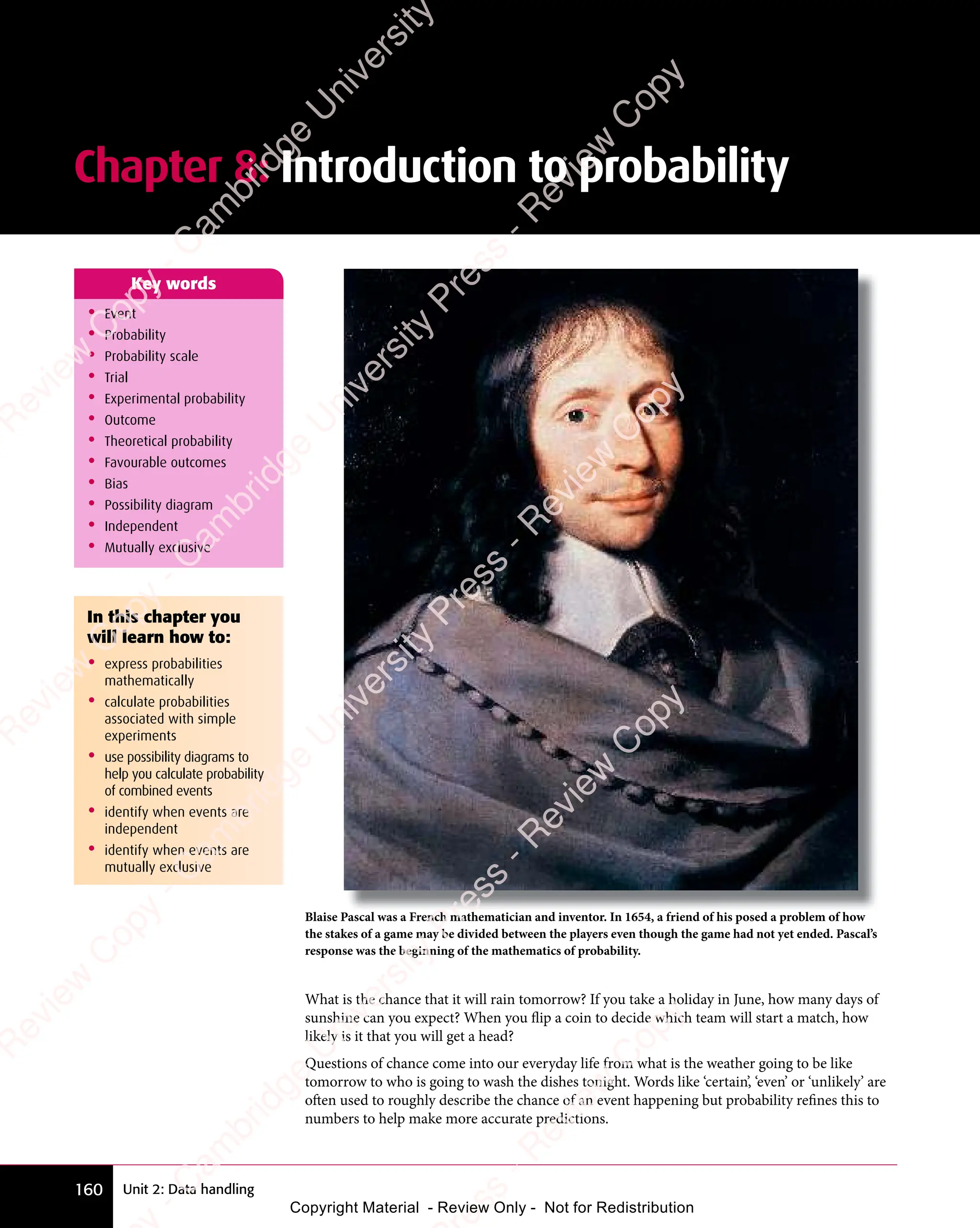 Unit 2: Data handling
160
Chapter 8: Introduction to probability
• Event
• Probability
• Probability scale
• Trial
• Experimental probability
• Outcome
• Theoretical probability
• Favourable outcomes
• Bias
• Possibility diagram
• Independent
• Mutually exclusive
Key words
Blaise Pascal was a French mathematician and inventor. In 1654, a friend of his posed a problem of how
the stakes of a game may be divided between the players even though the game had not yet ended. Pascal’s
response was the beginning of the mathematics of probability.
What is the chance that it will rain tomorrow? If you take a holiday in June, how many days of
sunshine can you expect? When you flip a coin to decide which team will start a match, how
likely is it that you will get a head?
Questions of chance come into our everyday life from what is the weather going to be like
tomorrow to who is going to wash the dishes tonight. Words like ‘certain’, ‘even’ or ‘unlikely’ are
often used to roughly describe the chance of an event happening but probability refines this to
numbers to help make more accurate predictions.
In this chapter you
will learn how to:
• express probabilities
mathematically
• calculate probabilities
associated with simple
experiments
• use possibility diagrams to
help you calculate probability
of combined events
• identify when events are
independent
• identify when events are
mutually exclusive
e
s
s
-
R
e
v
i
e
w
C
o
p
y
-
C
a
m
b
r
i
d
g
e
U
n
i
v
e
r
s
i
t
y
P
r
e
s
s
-
R
e
v
i
e
w
C
o
p
y
R
e
v
i
e
w
C
o
p
y
-
C
a
m
b
r
i
d
g
e
U
n
i
v
e
r
s
i
t
y
P
r
e
s
s
-
R
e
v
i
e
w
C
o
p
y
R
e
v
i
e
w
C
o
p
y
-
C
a
m
b
r
i
d
g
e
U
n
i
v
e
r
s
i
t
y
P
r
e
s
s
-
R
e
v
i
e
w
C
o
p
y
R
e
v
i
e
w
C
o
p
y
-
C
a
m
b
r
i
d
g
e
U
n
i
v
e
r
s
i
t
y
Copyright Material - Review Only - Not for Redistribution
 