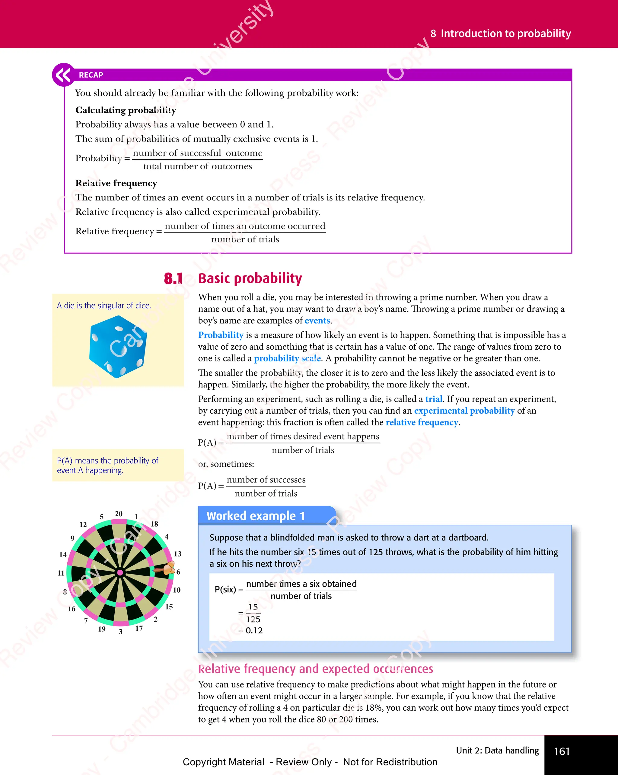 161
Unit 2: Data handling
8 Introduction to probability
8.1 Basic probability
When you roll a die, you may be interested in throwing a prime number. When you draw a
name out of a hat, you may want to draw a boy’s name. Throwing a prime number or drawing a
boy’s name are examples of events.
Probability is a measure of how likely an event is to happen. Something that is impossible has a
value of zero and something that is certain has a value of one. The range of values from zero to
one is called a probability scale. A probability cannot be negative or be greater than one.
The smaller the probability, the closer it is to zero and the less likely the associated event is to
happen. Similarly, the higher the probability, the more likely the event.
Performing an experiment, such as rolling a die, is called a trial. If you repeat an experiment,
by carrying out a number of trials, then you can find an experimental probability of an
event happening: this fraction is often called the relative frequency.
P(A)
number of times desired event happens
number of trials
=
or, sometimes:
P(A)
number of successes
number of trials
=
A die is the singular of dice.
P(A) means the probability of
event A happening.
RECAP
You should already be familiar with the following probability work:
Calculating probability
Probability always has a value between 0 and 1.
The sum of probabilities of mutually exclusive events is 1.
Probability =
number o
number of successful
successful
successful outcome
total number o
number of outcomes
Relative frequency
The number of times an event occurs in a number of trials is its relative frequency.
Relative frequency is also called experimental probability.
Relative frequency =
number o
number of times an o
an outcome o
utcome occurred
number o
number of trials
Worked example 1
Suppose that a blindfolded man is asked to throw a dart at a dartboard.
If he hits the number six 15 times out of 125 throws, what is the probability of him hitting
a six on his next throw?
P(six)
number times a six obtained
number of trials
=
=
=
15
125
0.
.1
0.
.1
0. 2
20 1
18
4
13
6
10
15
2
17
3
19
7
16
8
11
14
9
12
5
Relative frequency and expected occurrences
You can use relative frequency to make predictions about what might happen in the future or
how often an event might occur in a larger sample. For example, if you know that the relative
frequency of rolling a 4 on particular die is 18%, you can work out how many times you’d expect
to get 4 when you roll the dice 80 or 200 times.
e
s
s
-
R
e
v
i
e
w
C
o
p
y
-
C
a
m
b
r
i
d
g
e
U
n
i
v
e
r
s
i
t
y
P
r
e
s
s
-
R
e
v
i
e
w
C
o
p
y
R
e
v
i
e
w
C
o
p
y
-
C
a
m
b
r
i
d
g
e
U
n
i
v
e
r
s
i
t
y
P
r
e
s
s
-
R
e
v
i
e
w
C
o
p
y
R
e
v
i
e
w
C
o
p
y
-
C
a
m
b
r
i
d
g
e
U
n
i
v
e
r
s
i
t
y
P
r
e
s
s
-
R
e
v
i
e
w
C
o
p
y
R
e
v
i
e
w
C
o
p
y
-
C
a
m
b
r
i
d
g
e
U
n
i
v
e
r
s
i
t
y
Copyright Material - Review Only - Not for Redistribution
 