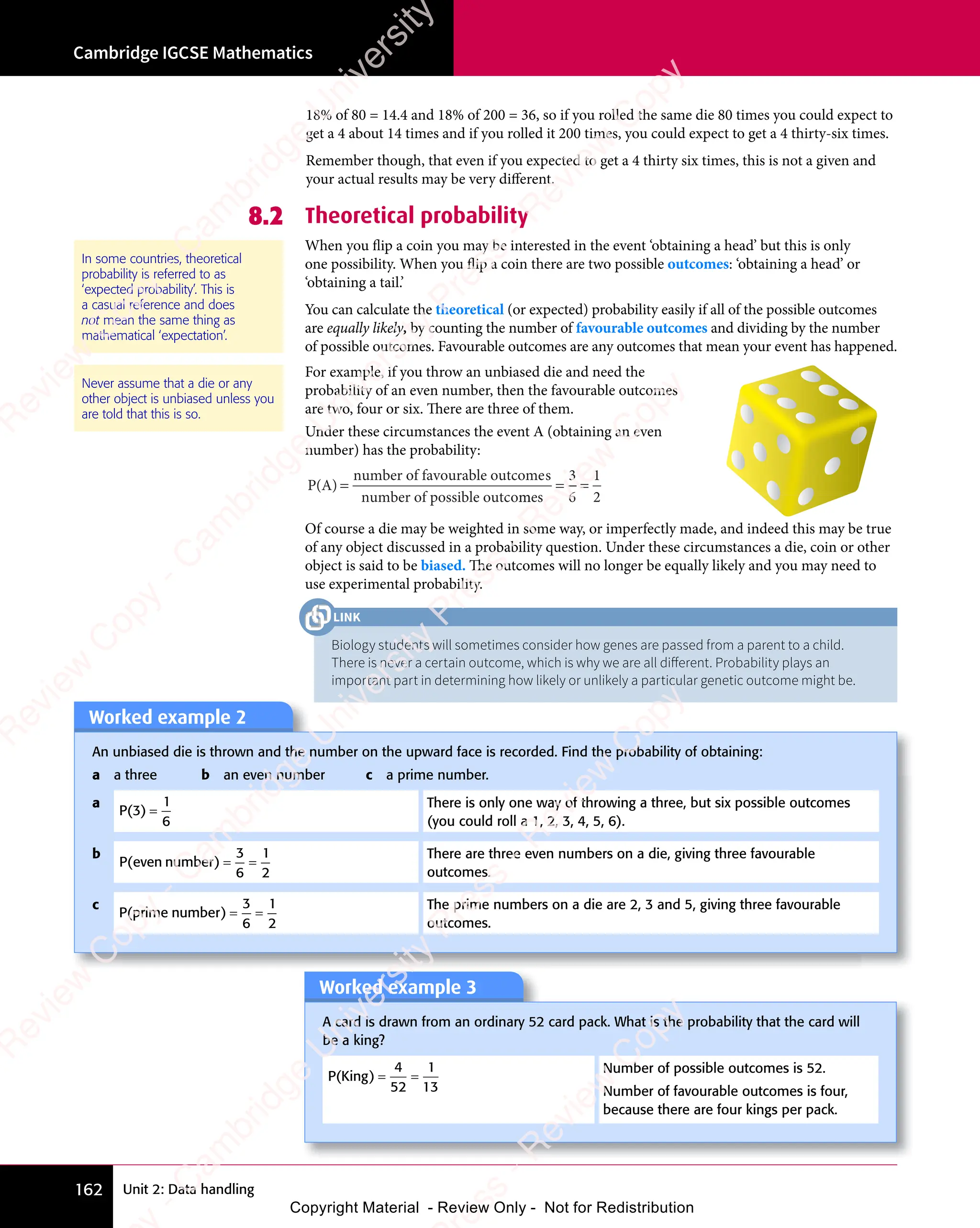 Cambridge IGCSE Mathematics
162 Unit 2: Data handling
Of course a die may be weighted in some way, or imperfectly made, and indeed this may be true
of any object discussed in a probability question. Under these circumstances a die, coin or other
object is said to be biased. The outcomes will no longer be equally likely and you may need to
use experimental probability.
Worked example 2
An unbiased die is thrown and the number on the upward face is recorded. Find the probability of obtaining:
a a three b an even number c a prime number.
a
P( )
3
1
6
=
There is only one way of throwing a three, but six possible outcomes
(you could roll a 1, 2, 3, 4, 5, 6).
b
P e numbe
( )
P e
( )
P even
( )
numbe
( )
r
( ) = =
= =
3
6
1
2
There are three even numbers on a die, giving three favourable
outcomes.
c
P prime numbe
( )
prime
( )
numbe
( )
r
( ) = =
= =
3
6
1
2
The prime numbers on a die are 2, 3 and 5, giving three favourable
outcomes.
Worked example 3
A card is drawn from an ordinary 52 card pack. What is the probability that the card will
be a king?
P King
( )
P K
( )
P Kin
( )
g
( ) = =
= =
4
52
1
13
Number of possible outcomes is 52.
Number of favourable outcomes is four,
because there are four kings per pack.
For example, if you throw an unbiased die and need the
probability of an even number, then the favourable outcomes
are two, four or six. There are three of them.
Under these circumstances the event A (obtaining an even
number) has the probability:
P(A)
number of favourable outcomes
number of possible outco
=
me
m
me
m s
= =
= =
3
6
1
2
Never assume that a die or any
other object is unbiased unless you
are told that this is so.
8.2 Theoretical probability
When you flip a coin you may be interested in the event ‘obtaining a head’ but this is only
one possibility. When you flip a coin there are two possible outcomes: ‘obtaining a head’ or
‘obtaining a tail.’
You can calculate the theoretical (or expected) probability easily if all of the possible outcomes
are equally likely, by counting the number of favourable outcomes and dividing by the number
of possible outcomes. Favourable outcomes are any outcomes that mean your event has happened.
In some countries, theoretical
probability is referred to as
‘expected probability’. This is
a casual reference and does
not mean the same thing as
mathematical ‘expectation’.
Biology students will sometimes consider how genes are passed from a parent to a child.
There is never a certain outcome, which is why we are all diﬀerent. Probability plays an
important part in determining how likely or unlikely a particular genetic outcome might be.
LINK
18% of 80 = 14.4 and 18% of 200 = 36, so if you rolled the same die 80 times you could expect to
get a 4 about 14 times and if you rolled it 200 times, you could expect to get a 4 thirty-six times.
Remember though, that even if you expected to get a 4 thirty six times, this is not a given and
your actual results may be very diﬀerent.
e
s
s
-
R
e
v
i
e
w
C
o
p
y
-
C
a
m
b
r
i
d
g
e
U
n
i
v
e
r
s
i
t
y
P
r
e
s
s
-
R
e
v
i
e
w
C
o
p
y
R
e
v
i
e
w
C
o
p
y
-
C
a
m
b
r
i
d
g
e
U
n
i
v
e
r
s
i
t
y
P
r
e
s
s
-
R
e
v
i
e
w
C
o
p
y
R
e
v
i
e
w
C
o
p
y
-
C
a
m
b
r
i
d
g
e
U
n
i
v
e
r
s
i
t
y
P
r
e
s
s
-
R
e
v
i
e
w
C
o
p
y
R
e
v
i
e
w
C
o
p
y
-
C
a
m
b
r
i
d
g
e
U
n
i
v
e
r
s
i
t
y
Copyright Material - Review Only - Not for Redistribution
 