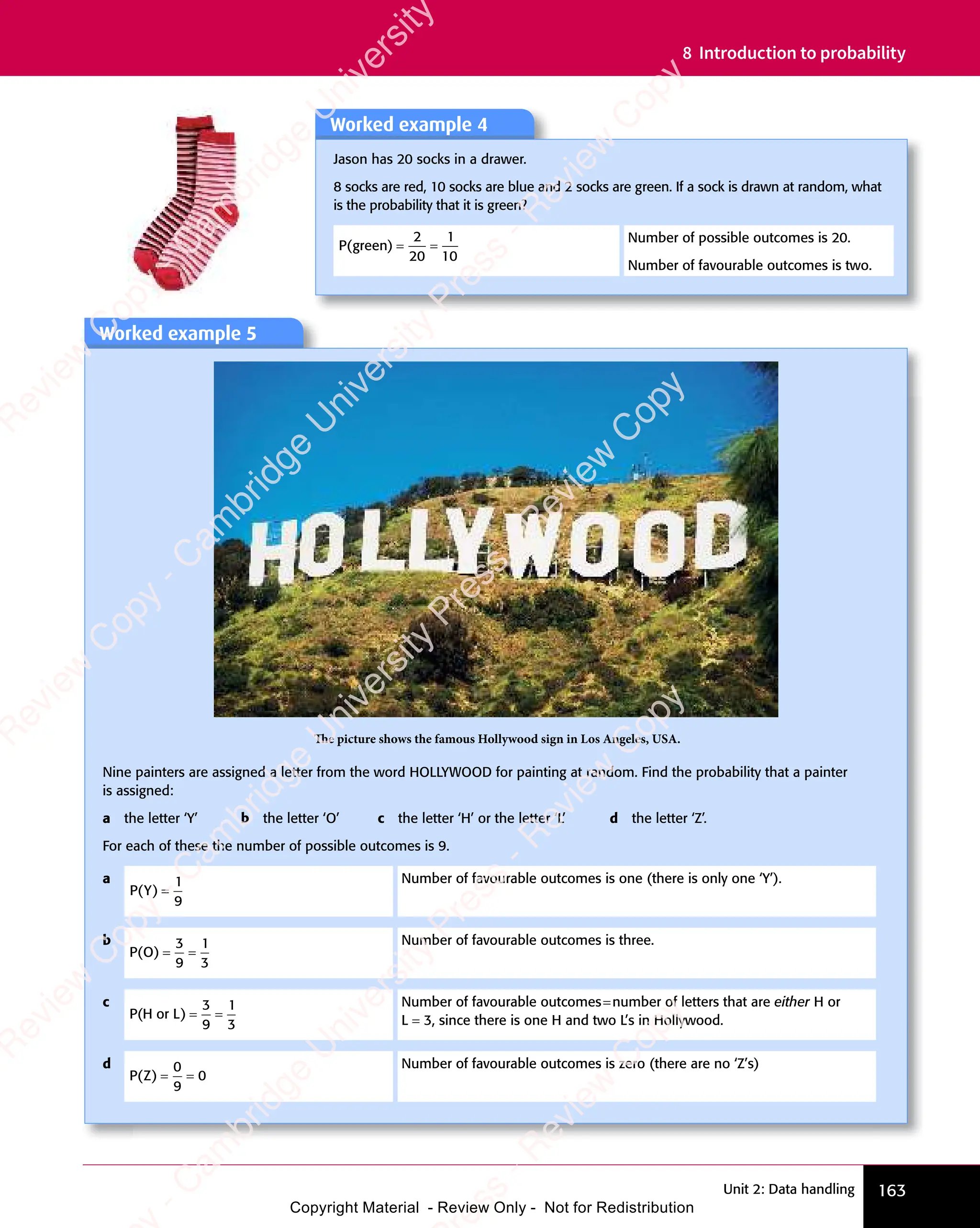 163
Unit 2: Data handling
8 Introduction to probability
Worked example 5
The picture shows the famous Hollywood sign in Los Angeles, USA.
Nine painters are assigned a letter from the word HOLLYWOOD for painting at random. Find the probability that a painter
is assigned:
a the letter ‘Y’ b the letter ‘O’ c the letter ‘H’ or the letter ‘L’ d the letter ‘Z’.
For each of these the number of possible outcomes is 9.
a
P Y
( )
P Y
( )
P Y =
1
9
Number of favourable outcomes is one (there is only one ‘Y’).
b
P O
( )
P O
( )
P O = =
= =
3
9
1
3
Number of favourable outcomes is three.
c
P H
( )
P H
( )
P H or
( )
L
( ) = =
= =
3
9
1
3
Number of favourable outcomes=number of letters that are either H or
L = 3, since there is one H and two L’s in Hollywood.
d
P Z
( )
P Z
( )
P Z = =
= =
0
9
0
Number of favourable outcomes is zero (there are no ‘Z’s)
Worked example 4
Jason has 20 socks in a drawer.
8 socks are red, 10 socks are blue and 2 socks are green. If a sock is drawn at random, what
is the probability that it is green?
P g
( )
P g
( )
P green
( ) = =
= =
2
20
1
10
Number of possible outcomes is 20.
Number of favourable outcomes is two.
e
s
s
-
R
e
v
i
e
w
C
o
p
y
-
C
a
m
b
r
i
d
g
e
U
n
i
v
e
r
s
i
t
y
P
r
e
s
s
-
R
e
v
i
e
w
C
o
p
y
R
e
v
i
e
w
C
o
p
y
-
C
a
m
b
r
i
d
g
e
U
n
i
v
e
r
s
i
t
y
P
r
e
s
s
-
R
e
v
i
e
w
C
o
p
y
R
e
v
i
e
w
C
o
p
y
-
C
a
m
b
r
i
d
g
e
U
n
i
v
e
r
s
i
t
y
P
r
e
s
s
-
R
e
v
i
e
w
C
o
p
y
R
e
v
i
e
w
C
o
p
y
-
C
a
m
b
r
i
d
g
e
U
n
i
v
e
r
s
i
t
y
Copyright Material - Review Only - Not for Redistribution
 