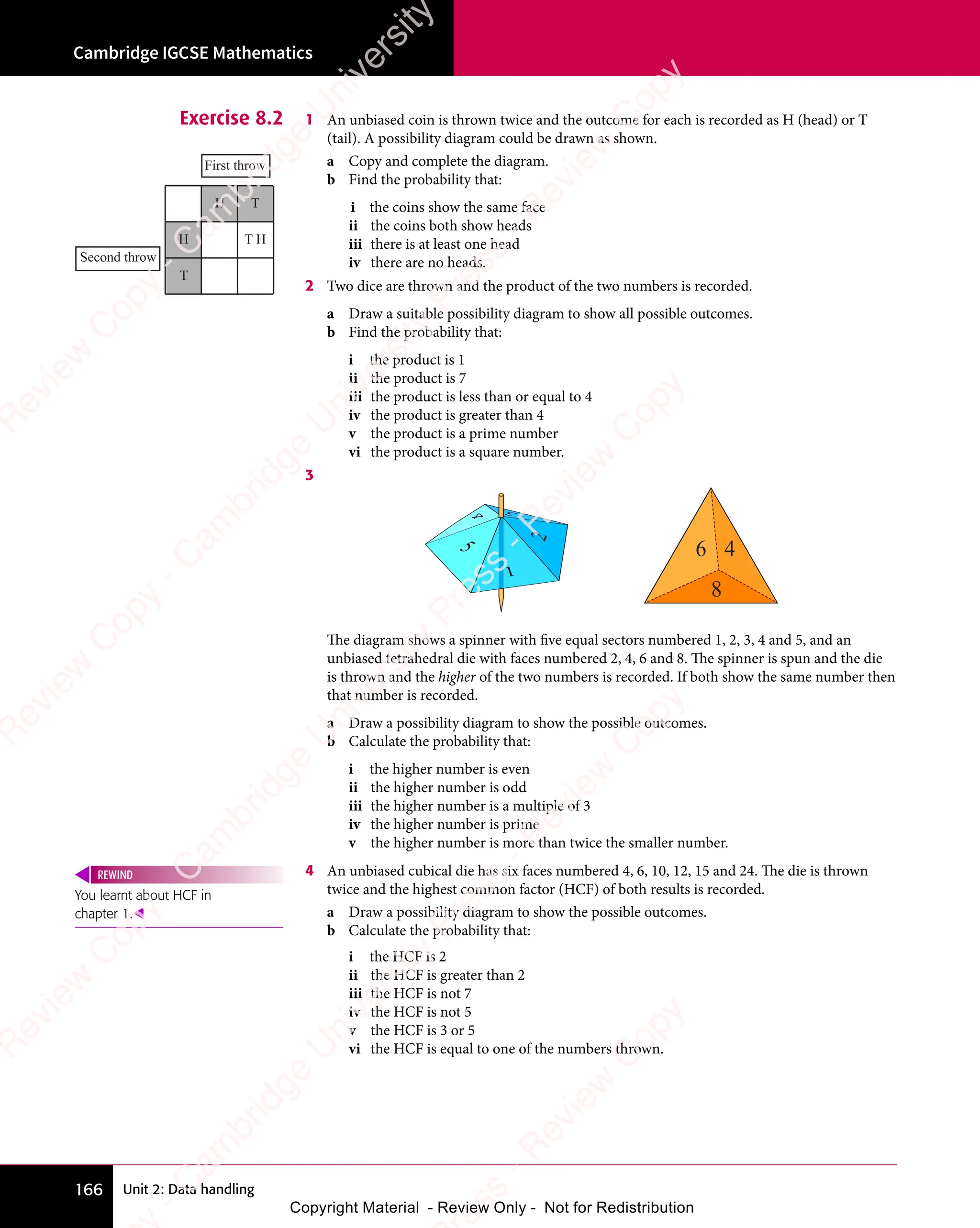 Cambridge IGCSE Mathematics
166 Unit 2: Data handling
Exercise 8.2 1 An unbiased coin is thrown twice and the outcome for each is recorded as H (head) or T
(tail). A possibility diagram could be drawn as shown.
a Copy and complete the diagram.
b Find the probability that:
i the coins show the same face
ii the coins both show heads
iii there is at least one head
iv there are no heads.
2 Two dice are thrown and the product of the two numbers is recorded.
a Draw a suitable possibility diagram to show all possible outcomes.
b Find the probability that:
i the product is 1
ii the product is 7
iii the product is less than or equal to 4
iv the product is greater than 4
v the product is a prime number
vi the product is a square number.
3
4
6
8
The diagram shows a spinner with five equal sectors numbered 1, 2, 3, 4 and 5, and an
unbiased tetrahedral die with faces numbered 2, 4, 6 and 8. The spinner is spun and the die
is thrown and the higher of the two numbers is recorded. If both show the same number then
that number is recorded.
a Draw a possibility diagram to show the possible outcomes.
b Calculate the probability that:
i the higher number is even
ii the higher number is odd
iii the higher number is a multiple of 3
iv the higher number is prime
v the higher number is more than twice the smaller number.
4 An unbiased cubical die has six faces numbered 4, 6, 10, 12, 15 and 24. The die is thrown
twice and the highest common factor (HCF) of both results is recorded.
a Draw a possibility diagram to show the possible outcomes.
b Calculate the probability that:
i the HCF is 2
ii the HCF is greater than 2
iii the HCF is not 7
iv the HCF is not 5
v the HCF is 3 or 5
vi the HCF is equal to one of the numbers thrown.
Second throw
H
H
T
T
T H
First throw
You learnt about HCF in
chapter 1.
REWIND
e
s
s
-
R
e
v
i
e
w
C
o
p
y
-
C
a
m
b
r
i
d
g
e
U
n
i
v
e
r
s
i
t
y
P
r
e
s
s
-
R
e
v
i
e
w
C
o
p
y
R
e
v
i
e
w
C
o
p
y
-
C
a
m
b
r
i
d
g
e
U
n
i
v
e
r
s
i
t
y
P
r
e
s
s
-
R
e
v
i
e
w
C
o
p
y
R
e
v
i
e
w
C
o
p
y
-
C
a
m
b
r
i
d
g
e
U
n
i
v
e
r
s
i
t
y
P
r
e
s
s
-
R
e
v
i
e
w
C
o
p
y
R
e
v
i
e
w
C
o
p
y
-
C
a
m
b
r
i
d
g
e
U
n
i
v
e
r
s
i
t
y
Copyright Material - Review Only - Not for Redistribution
 