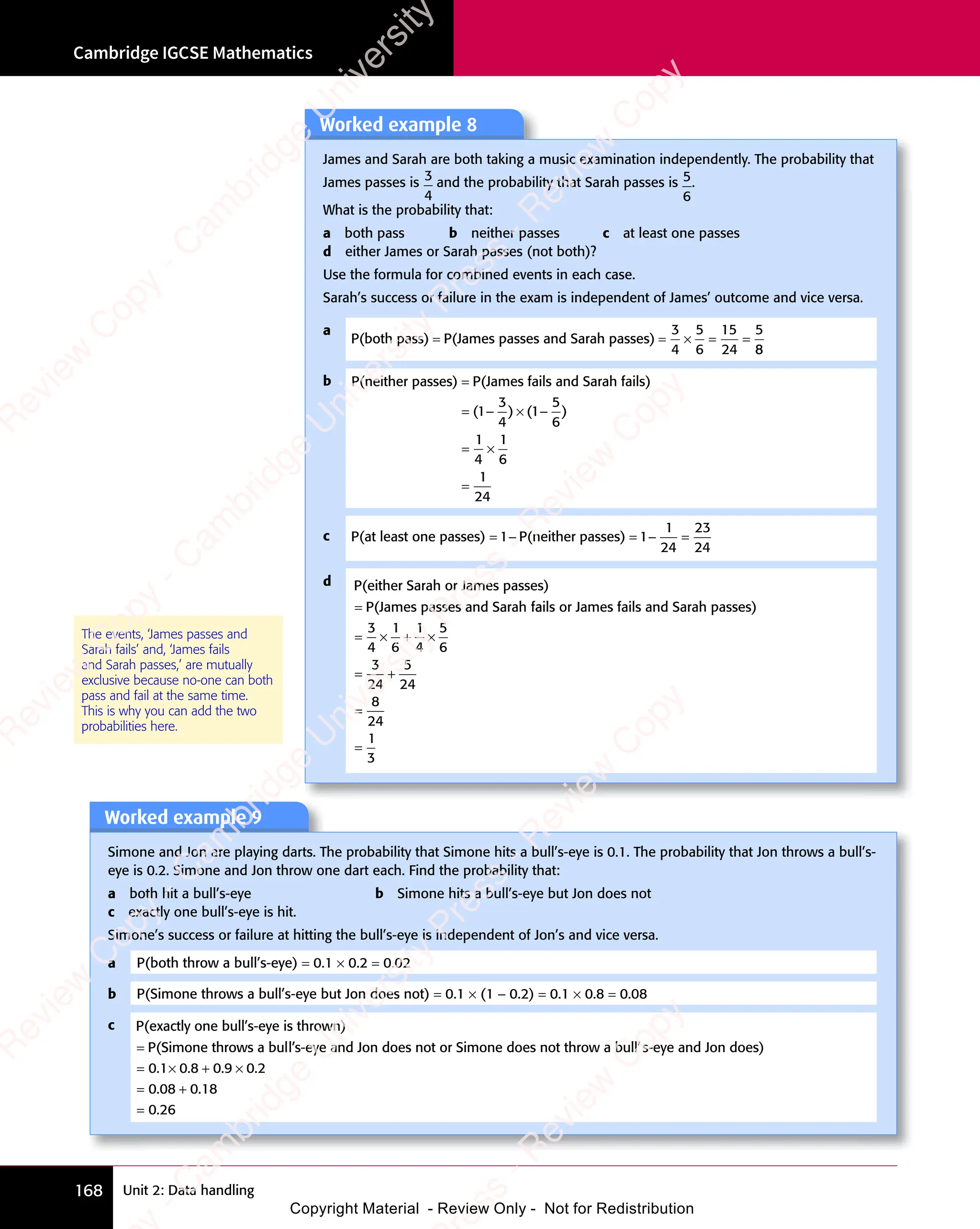 Cambridge IGCSE Mathematics
168 Unit 2: Data handling
The events, ‘James passes and
Sarah fails’ and, ‘James fails
and Sarah passes,’ are mutually
exclusive because no-one can both
pass and fail at the same time.
This is why you can add the two
probabilities here.
Worked example 9
Simone and Jon are playing darts. The probability that Simone hits a bull’s-eye is 0.1. The probability that Jon throws a bull’s-
eye is 0.2. Simone and Jon throw one dart each. Find the probability that:
a both hit a bull’s-eye b Simone hits a bull’s-eye but Jon does not
c exactly one bull’s-eye is hit.
Simone’s success or failure at hitting the bull’s-eye is independent of Jon’s and vice versa.
a P(both throw a bull’s-eye) = 0.1 × 0.2 = 0.02
b P(Simone throws a bull’s-eye but Jon does not) = 0.1 × (1 − 0.2) = 0.1 × 0.8 = 0.08
c P(exactly one bull’s-eye is thrown)
P(Simone throws a bull
= ’
’s-eye and Jon does not or Simone does not throw a bull’s-
-eye and Jon does)
s-
-eye and Jon does)
s-
= × + ×
= +
=
0 1 0 8
× + ×
0 8
× + ×
0 9
× + ×
0 9
× + × 0 2
0 0
= +
0 0
= +
8 0
= +
8 0
= +
8 0 18
0 26
. .
× + ×
. .
0 1
. .
0 1 0 8
. .
0 8
× + ×
0 8
× + ×
. .
× + ×
0 8 . .
× + ×
. .
0 9
. .
0 9
× + ×
0 9
× + ×
. .
× + ×
0 9 0 2
. .
0 2
. .
= +
. .
0 0
. .
0 0
= +
0 0
= +
. .
= +
0 08 0
. .
= +
8 0
= +
. .
8 0
0 2
0 2
Worked example 8
James and Sarah are both taking a music examination independently. The probability that
James passes is 3
4
and the probability that Sarah passes is 5
6
.
What is the probability that:
a both pass b neither passes c at least one passes
d either James or Sarah passes (not both)?
Use the formula for combined events in each case.
Sarah’s success or failure in the exam is independent of James’ outcome and vice versa.
a
P(both pass) P(James passes and Sarah passes)
= =
P(James passes and Sarah passes)
= = × =
× = =
3
4
5
6
15
24
5
8
8
b P(neither passes) P(James fails and Sarah fails)
=
= − ×
( )
( )
= −
( )
= − (
( )
( )
= −
( )
= −
( )
3
( )
( )
4
( )
( ) 1−
−
= ×
= ×
=
5
6
1
4
1
6
1
24
)
c P(at least one passes) P(neither passes)
= − = − =
1 1
P(neither passes)
1 1
= −
1 1
= − = −
1 1
= −
1
24
23
24
d P(either Sarah or James passes)
P(James passes and Sarah f
= ails or James fails and Sarah passes)
a
ails or James fails and Sarah passes)
a
= ×
= × + ×
+ ×
= +
= +
3
4
1
6
1
4
5
6
3
24
5
24
=
=
=
8
24
1
3
e
s
s
-
R
e
v
i
e
w
C
o
p
y
-
C
a
m
b
r
i
d
g
e
U
n
i
v
e
r
s
i
t
y
P
r
e
s
s
-
R
e
v
i
e
w
C
o
p
y
R
e
v
i
e
w
C
o
p
y
-
C
a
m
b
r
i
d
g
e
U
n
i
v
e
r
s
i
t
y
P
r
e
s
s
-
R
e
v
i
e
w
C
o
p
y
R
e
v
i
e
w
C
o
p
y
-
C
a
m
b
r
i
d
g
e
U
n
i
v
e
r
s
i
t
y
P
r
e
s
s
-
R
e
v
i
e
w
C
o
p
y
R
e
v
i
e
w
C
o
p
y
-
C
a
m
b
r
i
d
g
e
U
n
i
v
e
r
s
i
t
y
Copyright Material - Review Only - Not for Redistribution
 