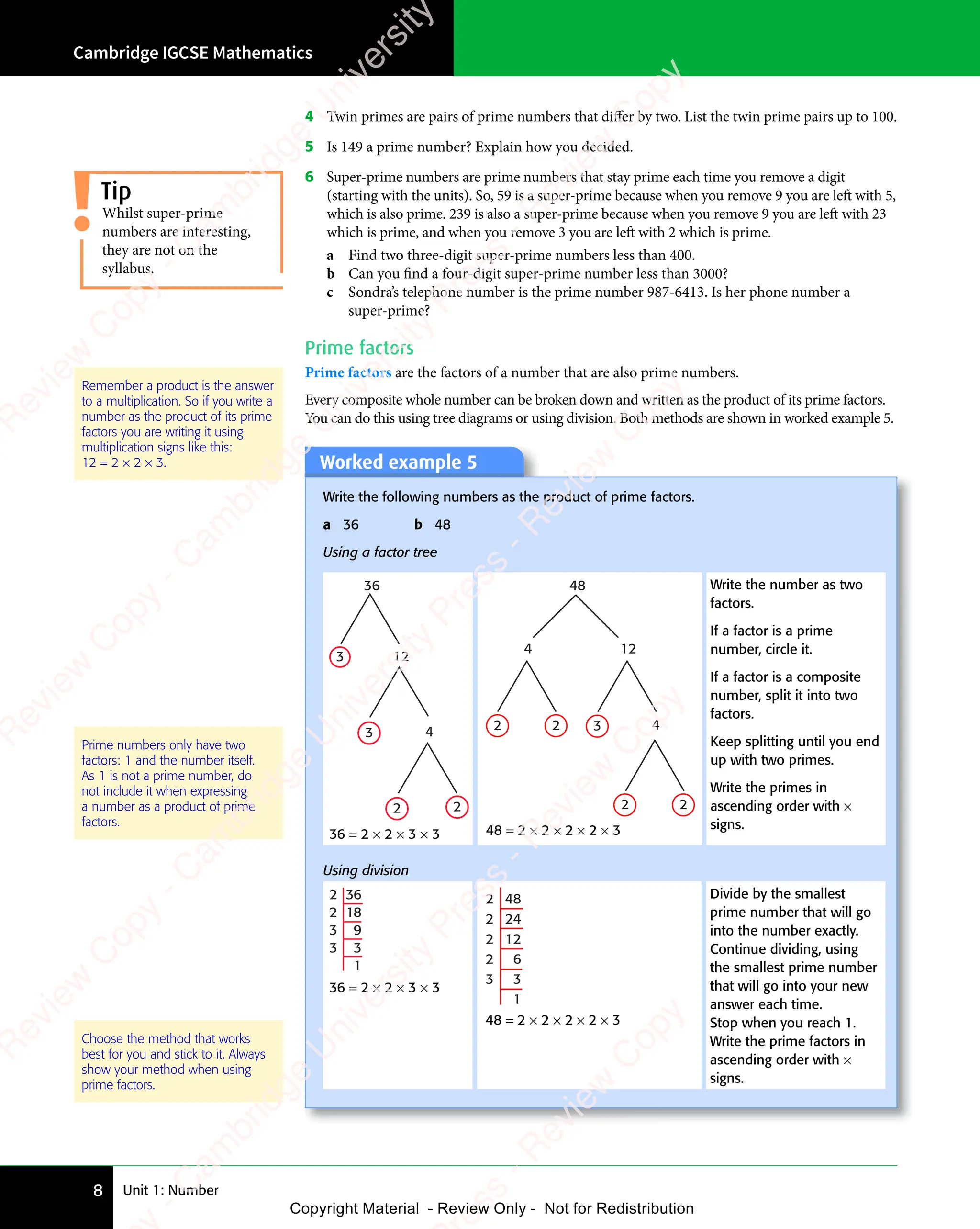 Unit 1: Number
Cambridge IGCSE Mathematics
8
4 Twin primes are pairs of prime numbers that diﬀer by two. List the twin prime pairs up to 100.
5 Is 149 a prime number? Explain how you decided.
6 Super-prime numbers are prime numbers that stay prime each time you remove a digit
(starting with the units). So, 59 is a super-prime because when you remove 9 you are left with 5,
which is also prime. 239 is also a super-prime because when you remove 9 you are left with 23
which is prime, and when you remove 3 you are left with 2 which is prime.
a Find two three-digit super-prime numbers less than 400.
b Can you find a four-digit super-prime number less than 3000?
c Sondra’s telephone number is the prime number 987-6413. Is her phone number a
super-prime?
Prime factors
Prime factors are the factors of a number that are also prime numbers.
Every composite whole number can be broken down and written as the product of its prime factors.
You can do this using tree diagrams or using division. Both methods are shown in worked example 5.
Prime numbers only have two
factors: 1 and the number itself.
As 1 is not a prime number, do
not include it when expressing
a number as a product of prime
factors.
Choose the method that works
best for you and stick to it. Always
show your method when using
prime factors.
Worked example 5
Write the following numbers as the product of prime factors.
a 36 b 48
Using a factor tree
36
12
3
3
2 2
4
36 = 2 × 2 × 3 × 3
48
12
4
3
2 2
2 2
4
48 = 2 × 2 × 2 × 2 × 3
Write the number as two
factors.
If a factor is a prime
number, circle it.
If a factor is a composite
number, split it into two
factors.
Keep splitting until you end
up with two primes.
Write the primes in
ascending order with ×
signs.
Using division
36
18
9
3
1
2
2
3
3
36 = 2 × 2 × 3 × 3
48
24
12
6
3
1
2
2
2
2
3
48 = 2 × 2 × 2 × 2 × 3
Divide by the smallest
prime number that will go
into the number exactly.
Continue dividing, using
the smallest prime number
that will go into your new
answer each time.
Stop when you reach 1.
Write the prime factors in
ascending order with ×
signs.
Whilst super-prime
numbers are interesting,
they are not on the
syllabus.
Tip
Remember a product is the answer
to a multiplication. So if you write a
number as the product of its prime
factors you are writing it using
multiplication signs like this:
12 = 2 × 2 × 3. e
s
s
-
R
e
v
i
e
w
C
o
p
y
-
C
a
m
b
r
i
d
g
e
U
n
i
v
e
r
s
i
t
y
P
r
e
s
s
-
R
e
v
i
e
w
C
o
p
y
R
e
v
i
e
w
C
o
p
y
-
C
a
m
b
r
i
d
g
e
U
n
i
v
e
r
s
i
t
y
P
r
e
s
s
-
R
e
v
i
e
w
C
o
p
y
R
e
v
i
e
w
C
o
p
y
-
C
a
m
b
r
i
d
g
e
U
n
i
v
e
r
s
i
t
y
P
r
e
s
s
-
R
e
v
i
e
w
C
o
p
y
R
e
v
i
e
w
C
o
p
y
-
C
a
m
b
r
i
d
g
e
U
n
i
v
e
r
s
i
t
y
Copyright Material - Review Only - Not for Redistribution
 