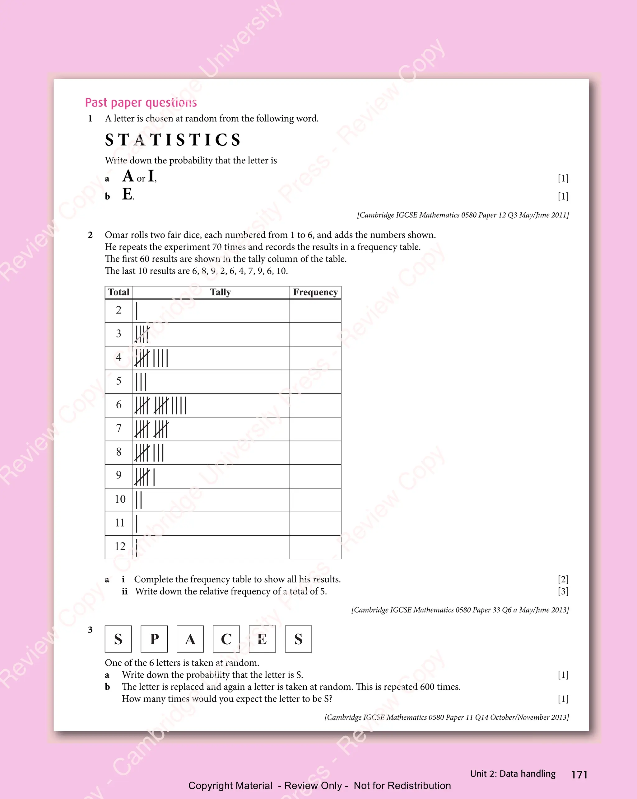 171
Unit 2: Data handling
Past paper questions
1 A letter is chosen at random from the following word.
S T A T I S T I C S
Write down the probability that the letter is
a Aor I, [1]
b E. [1]
[Cambridge IGCSE Mathematics 0580 Paper 12 Q3 May/June 2011]
2 Omar rolls two fair dice, each numbered from 1 to 6, and adds the numbers shown.
He repeats the experiment 70 times and records the results in a frequency table.
The first 60 results are shown in the tally column of the table.
The last 10 results are 6, 8, 9, 2, 6, 4, 7, 9, 6, 10.
Frequency
Tally
Total
2
3
4
5
6
7
8
9
10
11
12
a i Complete the frequency table to show all his results. [2]
ii Write down the relative frequency of a total of 5. [3]
[Cambridge IGCSE Mathematics 0580 Paper 33 Q6 a May/June 2013]
3
S P A C E S
One of the 6 letters is taken at random.
a Write down the probability that the letter is S. [1]
b The letter is replaced and again a letter is taken at random. This is repeated 600 times.
How many times would you expect the letter to be S? [1]
[Cambridge IGCSE Mathematics 0580 Paper 11 Q14 October/November 2013]
e
s
s
-
R
e
v
i
e
w
C
o
p
y
-
C
a
m
b
r
i
d
g
e
U
n
i
v
e
r
s
i
t
y
P
r
e
s
s
-
R
e
v
i
e
w
C
o
p
y
R
e
v
i
e
w
C
o
p
y
-
C
a
m
b
r
i
d
g
e
U
n
i
v
e
r
s
i
t
y
P
r
e
s
s
-
R
e
v
i
e
w
C
o
p
y
R
e
v
i
e
w
C
o
p
y
-
C
a
m
b
r
i
d
g
e
U
n
i
v
e
r
s
i
t
y
P
r
e
s
s
-
R
e
v
i
e
w
C
o
p
y
R
e
v
i
e
w
C
o
p
y
-
C
a
m
b
r
i
d
g
e
U
n
i
v
e
r
s
i
t
y
Copyright Material - Review Only - Not for Redistribution
 