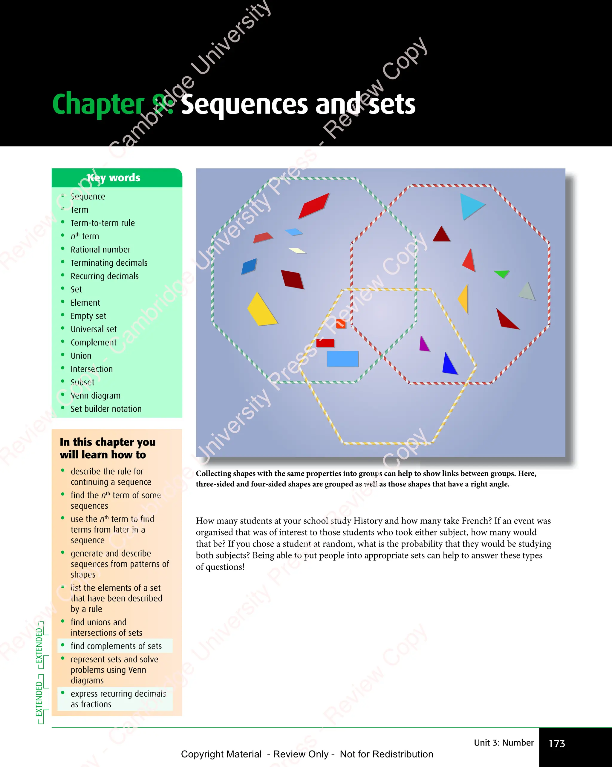 Chapter 9: Sequences and sets
173
Unit 3: Number
• Sequence
• Term
• Term-to-term rule
• nth
term
• Rational number
• Terminating decimals
• Recurring decimals
• Set
• Element
• Empty set
• Universal set
• Complement
• Union
• Intersection
• Subset
• Venn diagram
• Set builder notation
Key words
How many students at your school study History and how many take French? If an event was
organised that was of interest to those students who took either subject, how many would
that be? If you chose a student at random, what is the probability that they would be studying
both subjects? Being able to put people into appropriate sets can help to answer these types
of questions!
Collecting shapes with the same properties into groups can help to show links between groups. Here,
three-sided and four-sided shapes are grouped as well as those shapes that have a right angle.
In this chapter you
will learn how to
• describe the rule for
continuing a sequence
• find the nth
term of some
sequences
• use the nth
term to find
terms from later in a
sequence
• generate and describe
sequences from patterns of
shapes
• list the elements of a set
that have been described
by a rule
• find unions and
intersections of sets
• find complements of sets
• represent sets and solve
problems using Venn
diagrams
• express recurring decimals
as fractions
EXTENDED
EXTENDED
e
s
s
-
R
e
v
i
e
w
C
o
p
y
-
C
a
m
b
r
i
d
g
e
U
n
i
v
e
r
s
i
t
y
P
r
e
s
s
-
R
e
v
i
e
w
C
o
p
y
R
e
v
i
e
w
C
o
p
y
-
C
a
m
b
r
i
d
g
e
U
n
i
v
e
r
s
i
t
y
P
r
e
s
s
-
R
e
v
i
e
w
C
o
p
y
R
e
v
i
e
w
C
o
p
y
-
C
a
m
b
r
i
d
g
e
U
n
i
v
e
r
s
i
t
y
P
r
e
s
s
-
R
e
v
i
e
w
C
o
p
y
R
e
v
i
e
w
C
o
p
y
-
C
a
m
b
r
i
d
g
e
U
n
i
v
e
r
s
i
t
y
Copyright Material - Review Only - Not for Redistribution
 