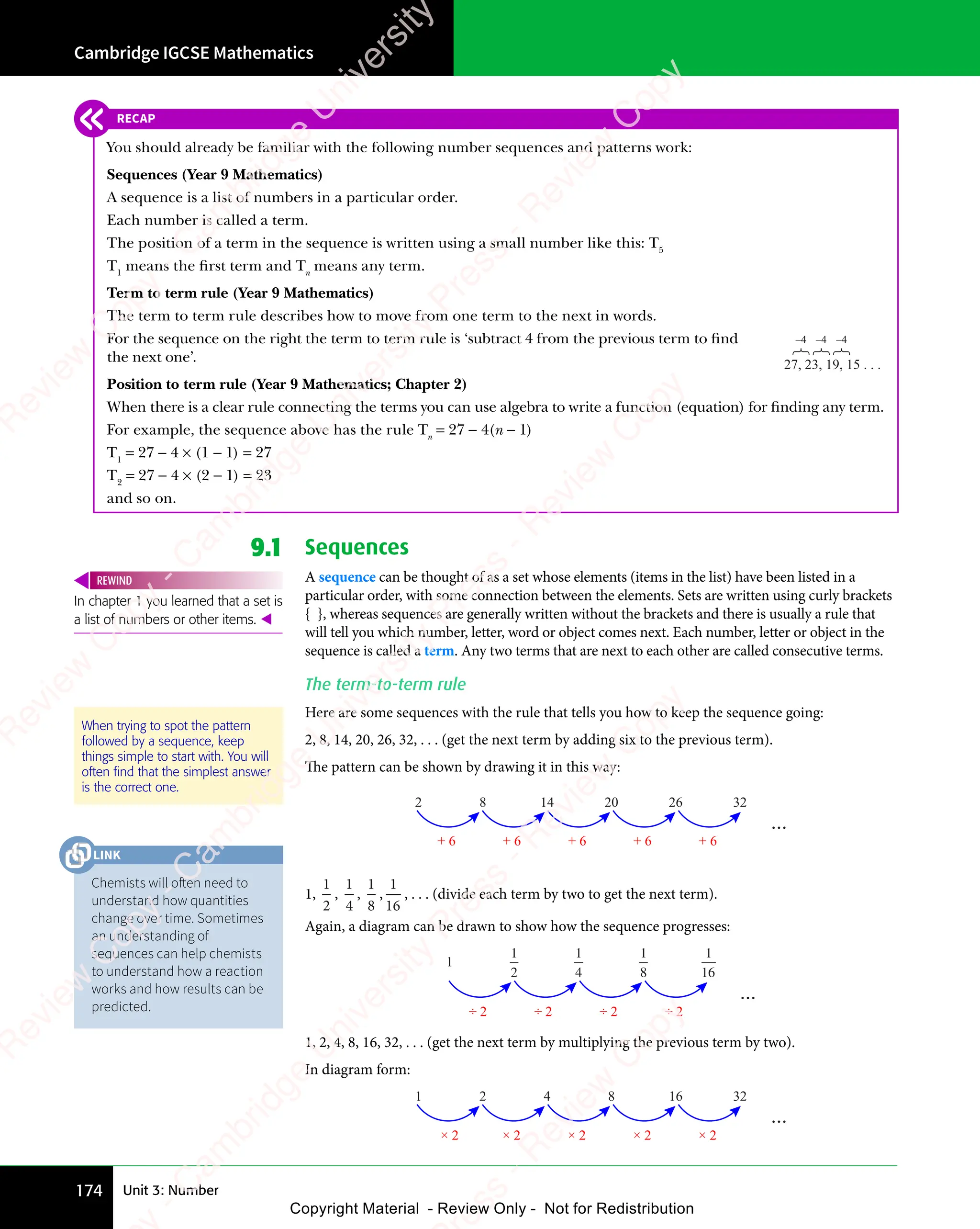 Cambridge IGCSE Mathematics
174 Unit 3: Number
9.1 Sequences
A sequence can be thought of as a set whose elements (items in the list) have been listed in a
particular order, with some connection between the elements. Sets are written using curly brackets
{ }, whereas sequences are generally written without the brackets and there is usually a rule that
will tell you which number, letter, word or object comes next. Each number, letter or object in the
sequence is called a term. Any two terms that are next to each other are called consecutive terms.
The term-to-term rule
Here are some sequences with the rule that tells you how to keep the sequence going:
2, 8, 14, 20, 26, 32, . . . (get the next term by adding six to the previous term).
The pattern can be shown by drawing it in this way:
2 8 14 20 26 32
+ 6 + 6 + 6 + 6 + 6
...
1,
1
2
,
1
4
,
1
8
,
1
16
, . . . (divide each term by two to get the next term).
Again, a diagram can be drawn to show how the sequence progresses:
1
2
1
4
1
8
1
16
1
...
÷ 2 ÷ 2 ÷ 2 ÷ 2
1, 2, 4, 8, 16, 32, . . . (get the next term by multiplying the previous term by two).
In diagram form:
1 2 4 8 16 32
...
× 2 × 2 × 2 × 2 × 2
In chapter 1 you learned that a set is
a list of numbers or other items. 
REWIND
When trying to spot the pattern
followed by a sequence, keep
things simple to start with. You will
often ﬁnd that the simplest answer
is the correct one.
RECAP
You should already be familiar with the following number sequences and patterns work:
Sequences (Year 9 Mathematics)
A sequence is a list of numbers in a particular order.
Each number is called a term.
The position of a term in the sequence is written using a small number like this: T5
T1
means the ﬁrst term and Tn
means any term.
Term to term rule (Year 9 Mathematics)
The term to term rule describes how to move from one term to the next in words.
For the sequence on the right the term to term rule is ‘subtract 4 from the previous term to ﬁnd
the next one’.
Position to term rule (Year 9 Mathematics; Chapter 2)
When there is a clear rule connecting the terms you can use algebra to write a function (equation) for ﬁnding any term.
For example, the sequence above has the rule Tn
= 27 − 4(n − 1)
T1
= 27 − 4 × (1 − 1) = 27
T2
= 27 − 4 × (2 − 1) = 23
and so on.
27, 23, 19, 15 . . .
–4 –4 –4
Chemists will often need to
understand how quantities
change over time. Sometimes
an understanding of
sequences can help chemists
to understand how a reaction
works and how results can be
predicted.
LINK
e
s
s
-
R
e
v
i
e
w
C
o
p
y
-
C
a
m
b
r
i
d
g
e
U
n
i
v
e
r
s
i
t
y
P
r
e
s
s
-
R
e
v
i
e
w
C
o
p
y
R
e
v
i
e
w
C
o
p
y
-
C
a
m
b
r
i
d
g
e
U
n
i
v
e
r
s
i
t
y
P
r
e
s
s
-
R
e
v
i
e
w
C
o
p
y
R
e
v
i
e
w
C
o
p
y
-
C
a
m
b
r
i
d
g
e
U
n
i
v
e
r
s
i
t
y
P
r
e
s
s
-
R
e
v
i
e
w
C
o
p
y
R
e
v
i
e
w
C
o
p
y
-
C
a
m
b
r
i
d
g
e
U
n
i
v
e
r
s
i
t
y
Copyright Material - Review Only - Not for Redistribution
 