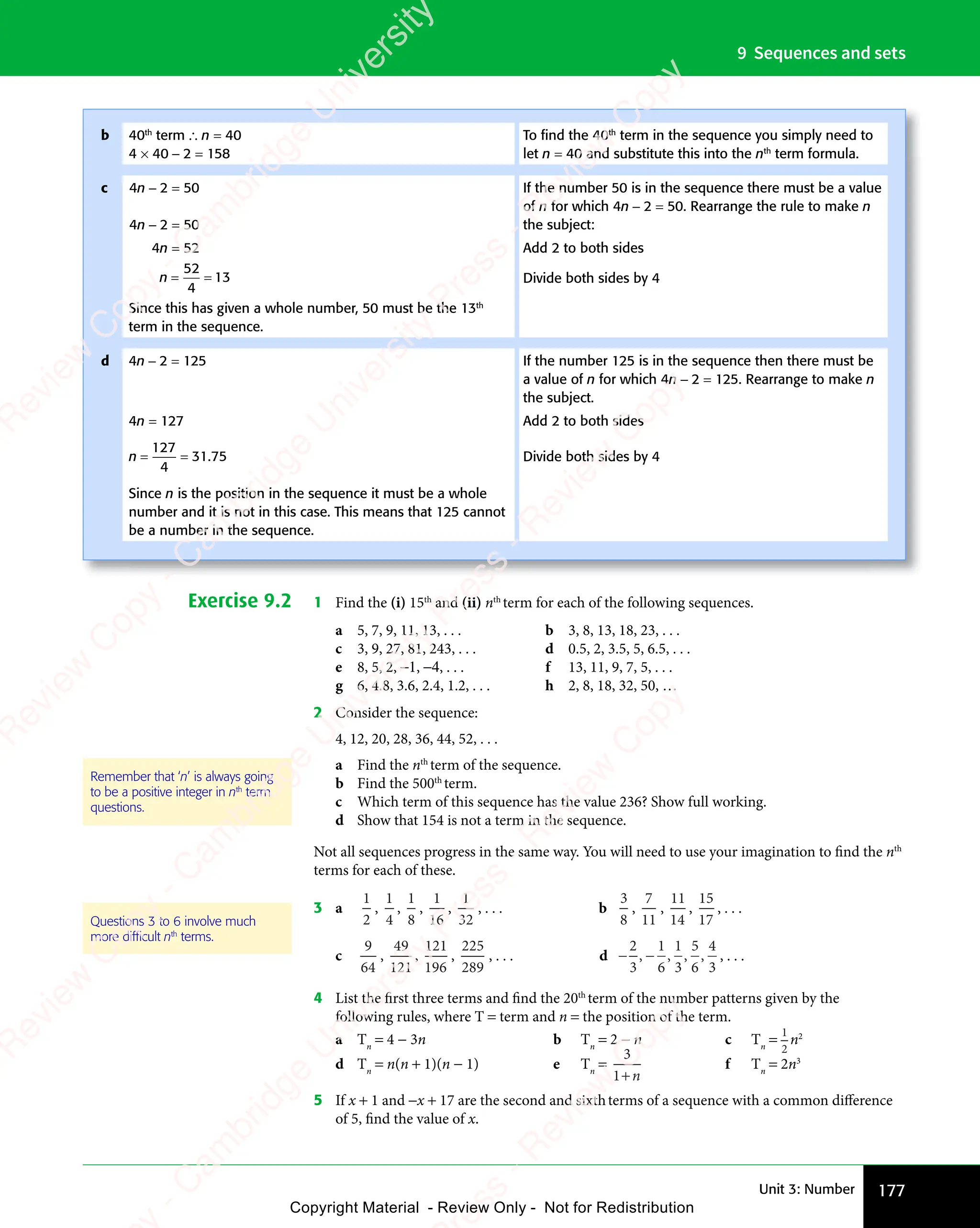 177
Unit 3: Number
9 Sequences and sets
Exercise 9.2 1 Find the (i) 15th
and (ii) nth
term for each of the following sequences.
a 5, 7, 9, 11, 13, . . . b 3, 8, 13, 18, 23, . . .
c 3, 9, 27, 81, 243, . . . d 0.5, 2, 3.5, 5, 6.5, . . .
e 8, 5, 2, −1, −4, . . . f 13, 11, 9, 7, 5, . . .
g 6, 4.8, 3.6, 2.4, 1.2, . . . h 2, 8, 18, 32, 50, …
2 Consider the sequence:
4, 12, 20, 28, 36, 44, 52, . . .
a Find the nth
term of the sequence.
b Find the 500th
term.
c Which term of this sequence has the value 236? Show full working.
d Show that 154 is not a term in the sequence.
Not all sequences progress in the same way. You will need to use your imagination to find the nth
terms for each of these.
3 a
1
2
,
1
4
,
1
8
,
1
16
,
1
32
, . . . b
3
8
,
7
11
,
11
14
,
15
17
, . . .
c
9
64
,
49
121
,
121
196
,
225
289
, . . . d − −
− −
2
3
1
6
1
3
5
6
4
3
, , , , , . . .
4 List the first three terms and find the 20th
term of the number patterns given by the
following rules, where T = term and n = the position of the term.
a Tn
= 4 − 3n b Tn
= 2 − n c Tn
=
1
2
n2
d Tn
= n(n + 1)(n − 1) e Tn
=
3
1+n
f Tn
= 2n3
5 If x + 1 and −x + 17 are the second and sixthterms of a sequence with a common difference
of 5, find the value of x.
Remember that ‘n’ is always going
to be a positive integer in nth
term
questions.
Questions 3 to 6 involve much
more difﬁcult nth
terms.
b 40th
term ∴ n = 40
4 × 40 − 2 = 158
To ﬁnd the 40th
term in the sequence you simply need to
let n = 40 and substitute this into the nth
term formula.
c 4n − 2 = 50
4n − 2 = 50
If the number 50 is in the sequence there must be a value
of n for which 4n − 2 = 50. Rearrange the rule to make n
the subject:
4n = 52 Add 2 to both sides
n = =
= =
52
4
13 Divide both sides by 4
Since this has given a whole number, 50 must be the 13th
term in the sequence.
d 4n − 2 = 125 If the number 125 is in the sequence then there must be
a value of n for which 4n − 2 = 125. Rearrange to make n
the subject.
4n = 127 Add 2 to both sides
n = =
= =
127
4
31 75
. Divide both sides by 4
Since n is the position in the sequence it must be a whole
number and it is not in this case. This means that 125 cannot
be a number in the sequence.
e
s
s
-
R
e
v
i
e
w
C
o
p
y
-
C
a
m
b
r
i
d
g
e
U
n
i
v
e
r
s
i
t
y
P
r
e
s
s
-
R
e
v
i
e
w
C
o
p
y
R
e
v
i
e
w
C
o
p
y
-
C
a
m
b
r
i
d
g
e
U
n
i
v
e
r
s
i
t
y
P
r
e
s
s
-
R
e
v
i
e
w
C
o
p
y
R
e
v
i
e
w
C
o
p
y
-
C
a
m
b
r
i
d
g
e
U
n
i
v
e
r
s
i
t
y
P
r
e
s
s
-
R
e
v
i
e
w
C
o
p
y
R
e
v
i
e
w
C
o
p
y
-
C
a
m
b
r
i
d
g
e
U
n
i
v
e
r
s
i
t
y
Copyright Material - Review Only - Not for Redistribution
 