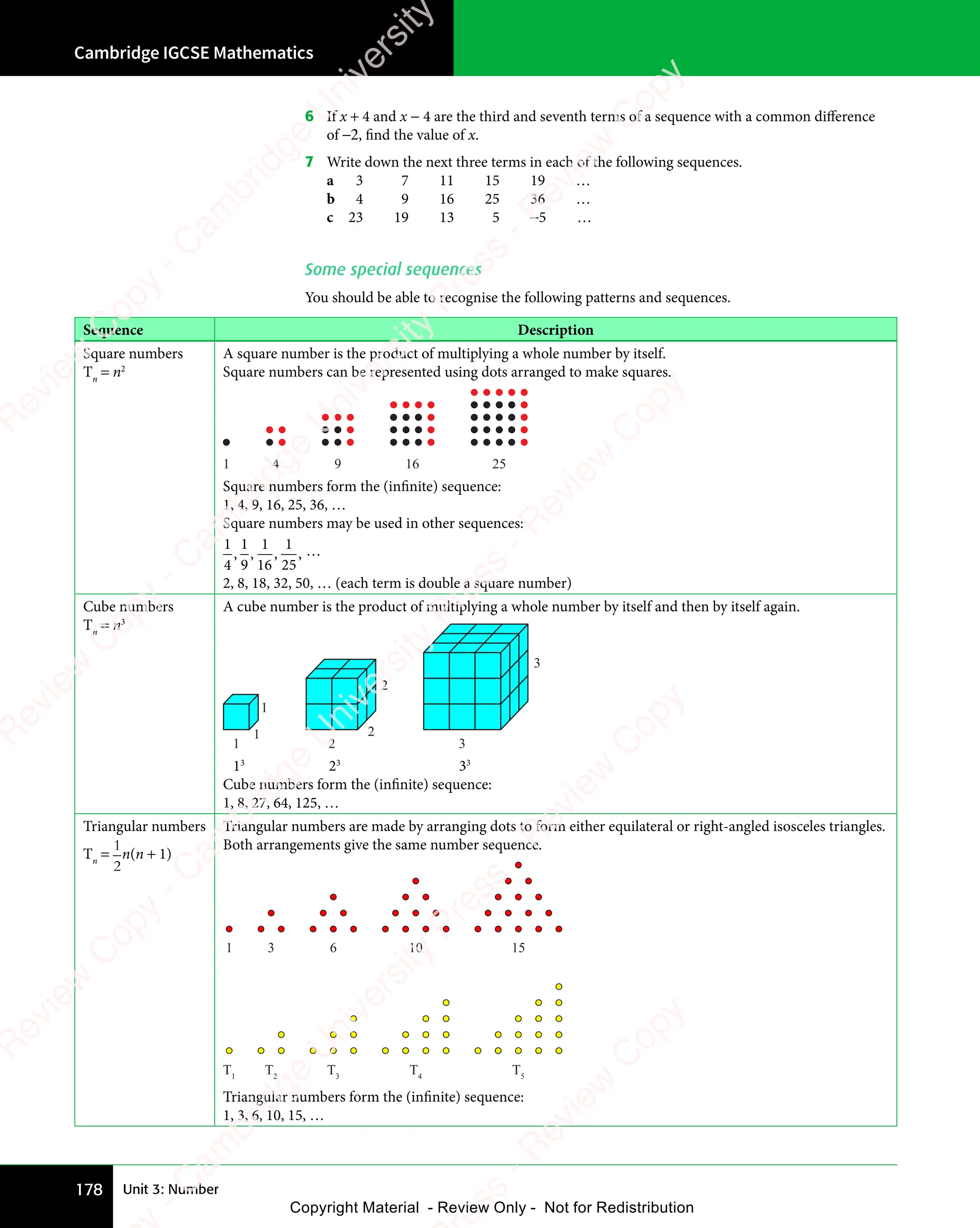 Cambridge IGCSE Mathematics
178 Unit 3: Number
6 If x + 4 and x − 4 are the third and seventh terms of a sequence with a common diﬀerence
of −2, find the value of x.
7 Write down the next three terms in each of the following sequences.
a 3 7 11 15 19 …
b 4 9 16 25 36 …
c 23 19 13 5 −5 …
Some special sequences
You should be able to recognise the following patterns and sequences.
Sequence Description
Square numbers
Tn
= n2
A square number is the product of multiplying a whole number by itself.
Square numbers can be represented using dots arranged to make squares.
1 4 9 16 25
Square numbers form the (infinite) sequence:
1, 4, 9, 16, 25, 36, …
Square numbers may be used in other sequences:
1
4
,
1
9
,
1
16
,
1
25
, …
2, 8, 18, 32, 50, … (each term is double a square number)
Cube numbers
Tn
= n3
A cube number is the product of multiplying a whole number by itself and then by itself again.
1 2 3
3
2
2
1
1
13
23
33
Cube numbers form the (infinite) sequence:
1, 8, 27, 64, 125, …
Triangular numbers
Tn
=
1
2
n(n + 1)
Triangular numbers are made by arranging dots to form either equilateral or right-angled isosceles triangles.
Both arrangements give the same number sequence.
1 3 6 10 15
T1
T2
T3
T4
T5
Triangular numbers form the (infinite) sequence:
1, 3, 6, 10, 15, …
e
s
s
-
R
e
v
i
e
w
C
o
p
y
-
C
a
m
b
r
i
d
g
e
U
n
i
v
e
r
s
i
t
y
P
r
e
s
s
-
R
e
v
i
e
w
C
o
p
y
R
e
v
i
e
w
C
o
p
y
-
C
a
m
b
r
i
d
g
e
U
n
i
v
e
r
s
i
t
y
P
r
e
s
s
-
R
e
v
i
e
w
C
o
p
y
R
e
v
i
e
w
C
o
p
y
-
C
a
m
b
r
i
d
g
e
U
n
i
v
e
r
s
i
t
y
P
r
e
s
s
-
R
e
v
i
e
w
C
o
p
y
R
e
v
i
e
w
C
o
p
y
-
C
a
m
b
r
i
d
g
e
U
n
i
v
e
r
s
i
t
y
Copyright Material - Review Only - Not for Redistribution
 