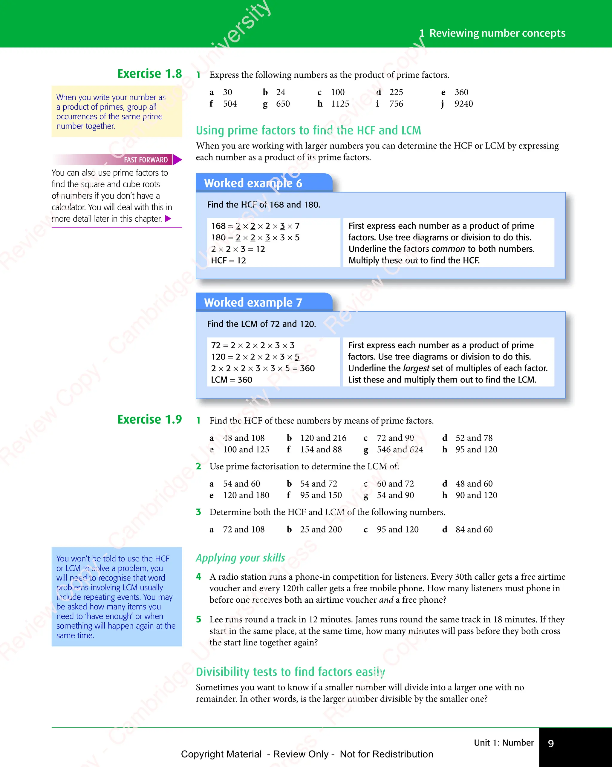 Unit 1: Number 9
1 Reviewing number concepts
Exercise 1.8 1 Express the following numbers as the product of prime factors.
a 30 b 24 c 100 d 225 e 360
f 504 g 650 h 1125 i 756 j 9240
Using prime factors to find the HCF and LCM
When you are working with larger numbers you can determine the HCF or LCM by expressing
each number as a product of its prime factors.
Worked example 6
Find the HCF of 168 and 180.
168 = 2 × 2 × 2 × 3 × 7
180 = 2 × 2 × 3 × 3 × 5
2 × 2 × 3 = 12
HCF = 12
First express each number as a product of prime
factors. Use tree diagrams or division to do this.
Underline the factors common to both numbers.
Multiply these out to ﬁnd the HCF.
Worked example 7
Find the LCM of 72 and 120.
72 = 2 × 2 × 2 × 3 × 3
120 = 2 × 2 × 2 × 3 × 5
2 × 2 × 2 × 3 × 3 × 5 = 360
LCM = 360
First express each number as a product of prime
factors. Use tree diagrams or division to do this.
Underline the largest set of multiples of each factor.
List these and multiply them out to ﬁnd the LCM.
Exercise 1.9 1 Find the HCF of these numbers by means of prime factors.
a 48 and 108 b 120 and 216 c 72 and 90 d 52 and 78
e 100 and 125 f 154 and 88 g 546 and 624 h 95 and 120
2 Use prime factorisation to determine the LCM of:
a 54 and 60 b 54 and 72 c 60 and 72 d 48 and 60
e 120 and 180 f 95 and 150 g 54 and 90 h 90 and 120
3 Determine both the HCF and LCM of the following numbers.
a 72 and 108 b 25 and 200 c 95 and 120 d 84 and 60
You won’t be told to use the HCF
or LCM to solve a problem, you
will need to recognise that word
problems involving LCM usually
include repeating events. You may
be asked how many items you
need to ‘have enough’ or when
something will happen again at the
same time.
Applying your skills
4 A radio station runs a phone-in competition for listeners. Every 30th caller gets a free airtime
voucher and every 120th caller gets a free mobile phone. How many listeners must phone in
before one receives both an airtime voucher and a free phone?
5 Lee runs round a track in 12 minutes. James runs round the same track in 18 minutes. If they
start in the same place, at the same time, how many minutes will pass before they both cross
the start line together again?
Divisibility tests to find factors easily
Sometimes you want to know if a smaller number will divide into a larger one with no
remainder. In other words, is the larger number divisible by the smaller one?
When you write your number as
a product of primes, group all
occurrences of the same prime
number together.
You can also use prime factors to
ﬁnd the square and cube roots
of numbers if you don’t have a
calculator. You will deal with this in
more detail later in this chapter. 
FAST FORWARD
e
s
s
-
R
e
v
i
e
w
C
o
p
y
-
C
a
m
b
r
i
d
g
e
U
n
i
v
e
r
s
i
t
y
P
r
e
s
s
-
R
e
v
i
e
w
C
o
p
y
R
e
v
i
e
w
C
o
p
y
-
C
a
m
b
r
i
d
g
e
U
n
i
v
e
r
s
i
t
y
P
r
e
s
s
-
R
e
v
i
e
w
C
o
p
y
R
e
v
i
e
w
C
o
p
y
-
C
a
m
b
r
i
d
g
e
U
n
i
v
e
r
s
i
t
y
P
r
e
s
s
-
R
e
v
i
e
w
C
o
p
y
R
e
v
i
e
w
C
o
p
y
-
C
a
m
b
r
i
d
g
e
U
n
i
v
e
r
s
i
t
y
Copyright Material - Review Only - Not for Redistribution
 