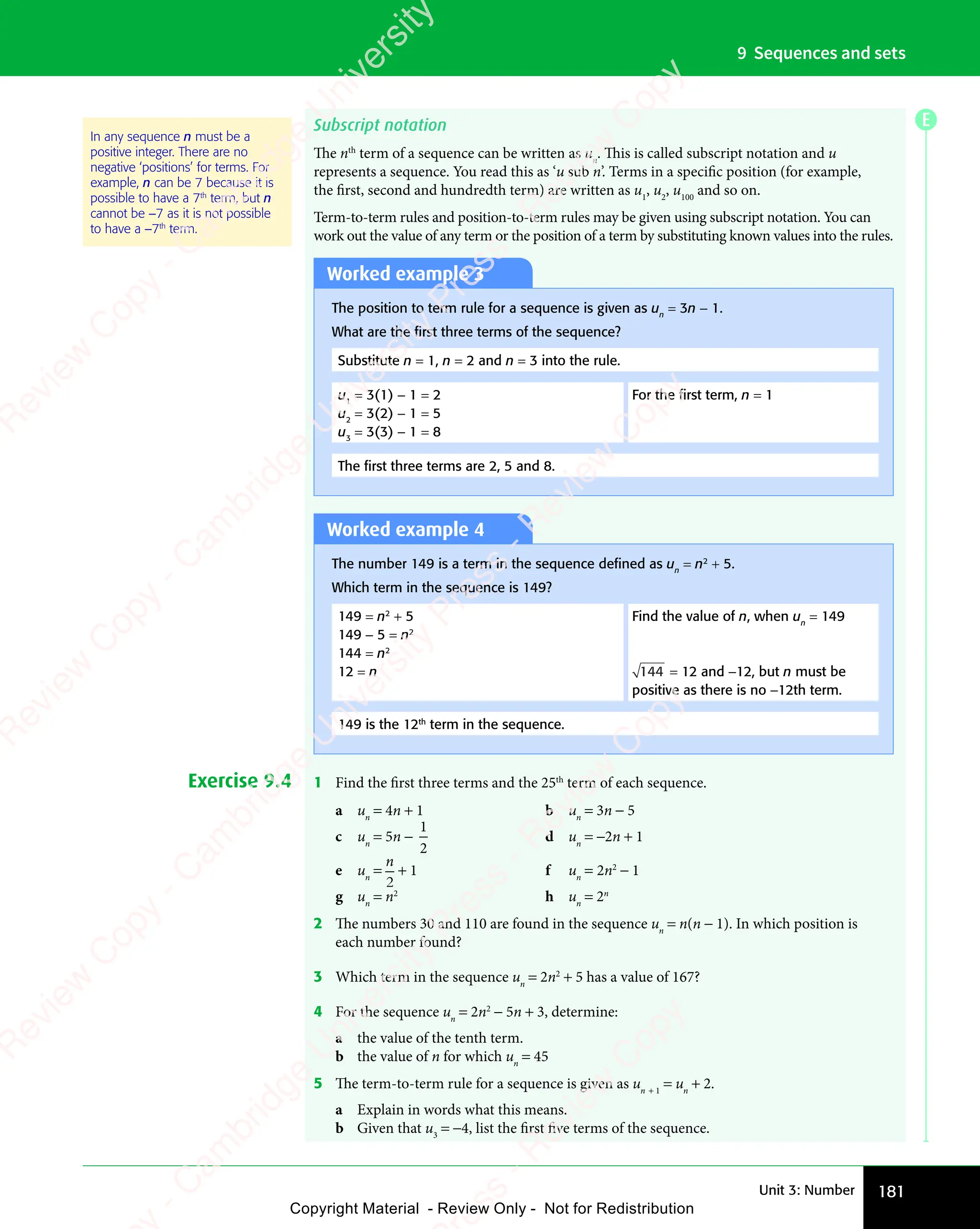 181
Unit 3: Number
9 Sequences and sets
Subscript notation
The nth
term of a sequence can be written as un
. This is called subscript notation and u
represents a sequence. You read this as ‘u sub n’. Terms in a specific position (for example,
the first, second and hundredth term) are written as u1
, u2
, u100
and so on.
Term-to-term rules and position-to-term rules may be given using subscript notation. You can
work out the value of any term or the position of a term by substituting known values into the rules.
In any sequence n must be a
positive integer. There are no
negative ‘positions’ for terms. For
example, n can be 7 because it is
possible to have a 7th
term, but n
cannot be −7 as it is not possible
to have a −7th
term.
Worked example 3
The position to term rule for a sequence is given as un
= 3n − 1.
What are the ﬁrst three terms of the sequence?
Substitute n = 1, n = 2 and n = 3 into the rule.
u1
= 3(1) − 1 = 2
u2
= 3(2) − 1 = 5
u3
= 3(3) − 1 = 8
For the ﬁrst term, n = 1
The ﬁrst three terms are 2, 5 and 8.
Worked example 4
The number 149 is a term in the sequence deﬁned as un
= n2
+ 5.
Which term in the sequence is 149?
149 = n2
+ 5
149 − 5 = n2
144 = n2
12 = n
Find the value of n, when un
= 149
144 = 12 and −12, but n must be
positive as there is no −12th term.
149 is the 12th
term in the sequence.
Exercise 9.4 1 Find the first three terms and the 25th
term of each sequence.
a un
= 4n + 1 b un
= 3n − 5
c un
= 5n −
1
2
d un
= −2n + 1
e un
=
n
2
+ 1 f un
= 2n2
− 1
g un
= n2
h un
= 2n
2 The numbers 30 and 110 are found in the sequence un
= n(n − 1). In which position is
each number found?
3 Which term in the sequence un
= 2n2
+ 5 has a value of 167?
4 For the sequence un
= 2n2
− 5n + 3, determine:
a the value of the tenth term.
b the value of n for which un
= 45
5 The term-to-term rule for a sequence is given as un + 1
= un
+ 2.
a Explain in words what this means.
b Given that u3
= −4, list the first five terms of the sequence.
E
e
s
s
-
R
e
v
i
e
w
C
o
p
y
-
C
a
m
b
r
i
d
g
e
U
n
i
v
e
r
s
i
t
y
P
r
e
s
s
-
R
e
v
i
e
w
C
o
p
y
R
e
v
i
e
w
C
o
p
y
-
C
a
m
b
r
i
d
g
e
U
n
i
v
e
r
s
i
t
y
P
r
e
s
s
-
R
e
v
i
e
w
C
o
p
y
R
e
v
i
e
w
C
o
p
y
-
C
a
m
b
r
i
d
g
e
U
n
i
v
e
r
s
i
t
y
P
r
e
s
s
-
R
e
v
i
e
w
C
o
p
y
R
e
v
i
e
w
C
o
p
y
-
C
a
m
b
r
i
d
g
e
U
n
i
v
e
r
s
i
t
y
Copyright Material - Review Only - Not for Redistribution
 