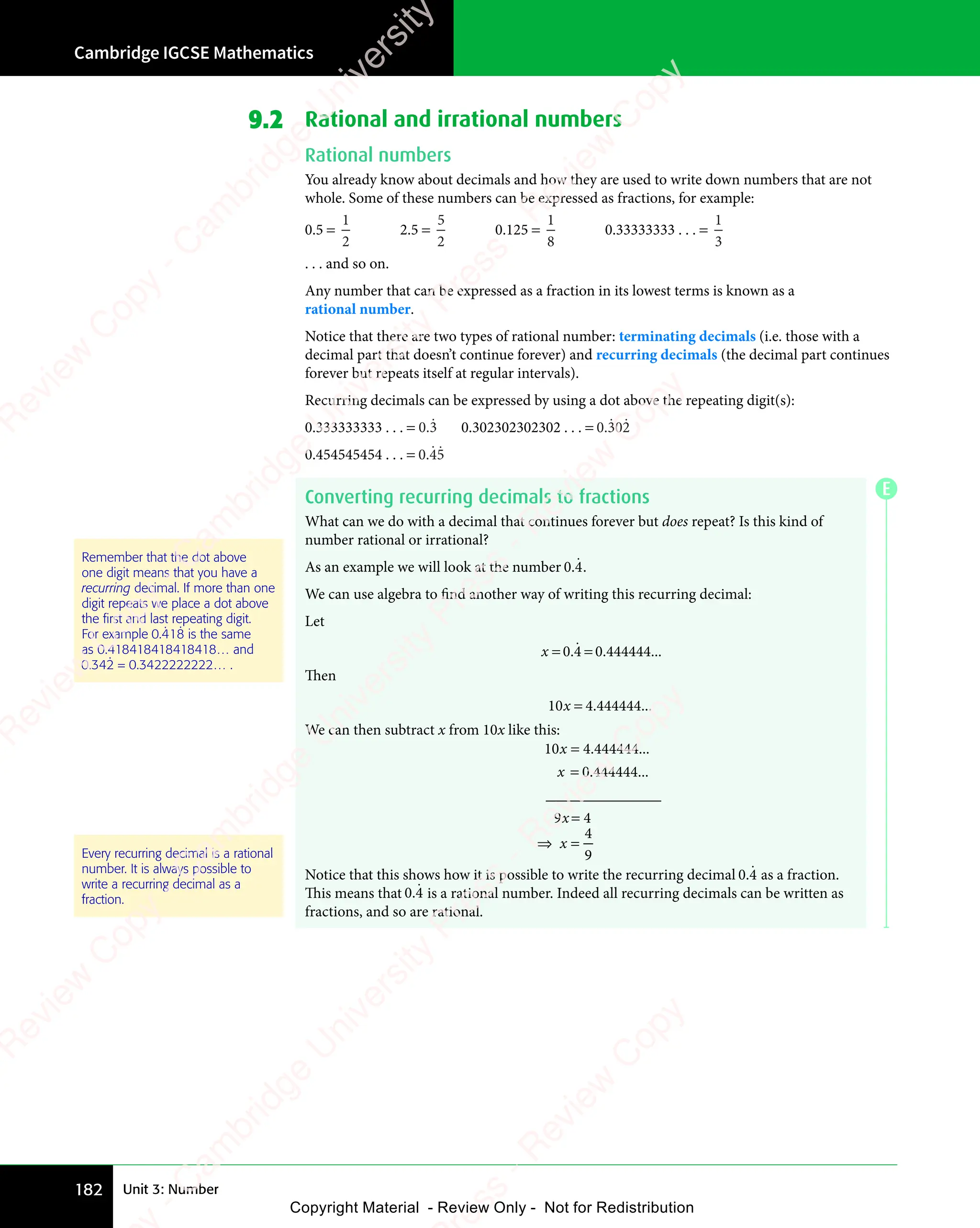 Cambridge IGCSE Mathematics
182 Unit 3: Number
9.2 Rational and irrational numbers
Rational numbers
You already know about decimals and how they are used to write down numbers that are not
whole. Some of these numbers can be expressed as fractions, for example:
0.5 =
1
2
2.5 =
5
2
0.125 =
1
8
0.33333333 . . . =
1
3
. . . and so on.
Any number that can be expressed as a fraction in its lowest terms is known as a
rational number.
Notice that there are two types of rational number: terminating decimals (i.e. those with a
decimal part that doesn’t continue forever) and recurring decimals (the decimal part continues
forever but repeats itself at regular intervals).
Recurring decimals can be expressed by using a dot above the repeating digit(s):
0.333333333 . . . = 0 3
0 3
0 3
ɺ 0.302302302302 . . . = 0 302
.ɺ ɺ
0.454545454 . . . = 0 45
0 4
0 4
ɺ ɺ
Converting recurring decimals to fractions
What can we do with a decimal that continues forever but does repeat? Is this kind of
number rational or irrational?
As an example we will look at the number 0 4
.ɺ.
We can use algebra to find another way of writing this recurring decimal:
Let
x = =
0 4
= =
0 4
= = 0 444444
. .
0 4
. .
0 4 0
. . ...
ɺ
Then
10 4 444444
0 4
0 4
0 4
0 4. ...
We can then subtract x from 10x like this:
10 4 444444
0 444444
9 4
x
x
9 4
9 4
=
=
9 4
9 4
. ...
. ...
_______________
4
9
⇒ =
x
⇒ =
Notice that this shows how it is possible to write the recurring decimal 0 4
.ɺ as a fraction.
This means that 0 4
.ɺ is a rational number. Indeed all recurring decimals can be written as
fractions, and so are rational.
Remember that the dot above
one digit means that you have a
recurring decimal. If more than one
digit repeats we place a dot above
the ﬁrst and last repeating digit.
For example 0.418
ɺ ɺ is the same
as 0.418418418418418… and
0.342
ɺ = 0.3422222222… .
Every recurring decimal is a rational
number. It is always possible to
write a recurring decimal as a
fraction.
E
e
s
s
-
R
e
v
i
e
w
C
o
p
y
-
C
a
m
b
r
i
d
g
e
U
n
i
v
e
r
s
i
t
y
P
r
e
s
s
-
R
e
v
i
e
w
C
o
p
y
R
e
v
i
e
w
C
o
p
y
-
C
a
m
b
r
i
d
g
e
U
n
i
v
e
r
s
i
t
y
P
r
e
s
s
-
R
e
v
i
e
w
C
o
p
y
R
e
v
i
e
w
C
o
p
y
-
C
a
m
b
r
i
d
g
e
U
n
i
v
e
r
s
i
t
y
P
r
e
s
s
-
R
e
v
i
e
w
C
o
p
y
R
e
v
i
e
w
C
o
p
y
-
C
a
m
b
r
i
d
g
e
U
n
i
v
e
r
s
i
t
y
Copyright Material - Review Only - Not for Redistribution
 