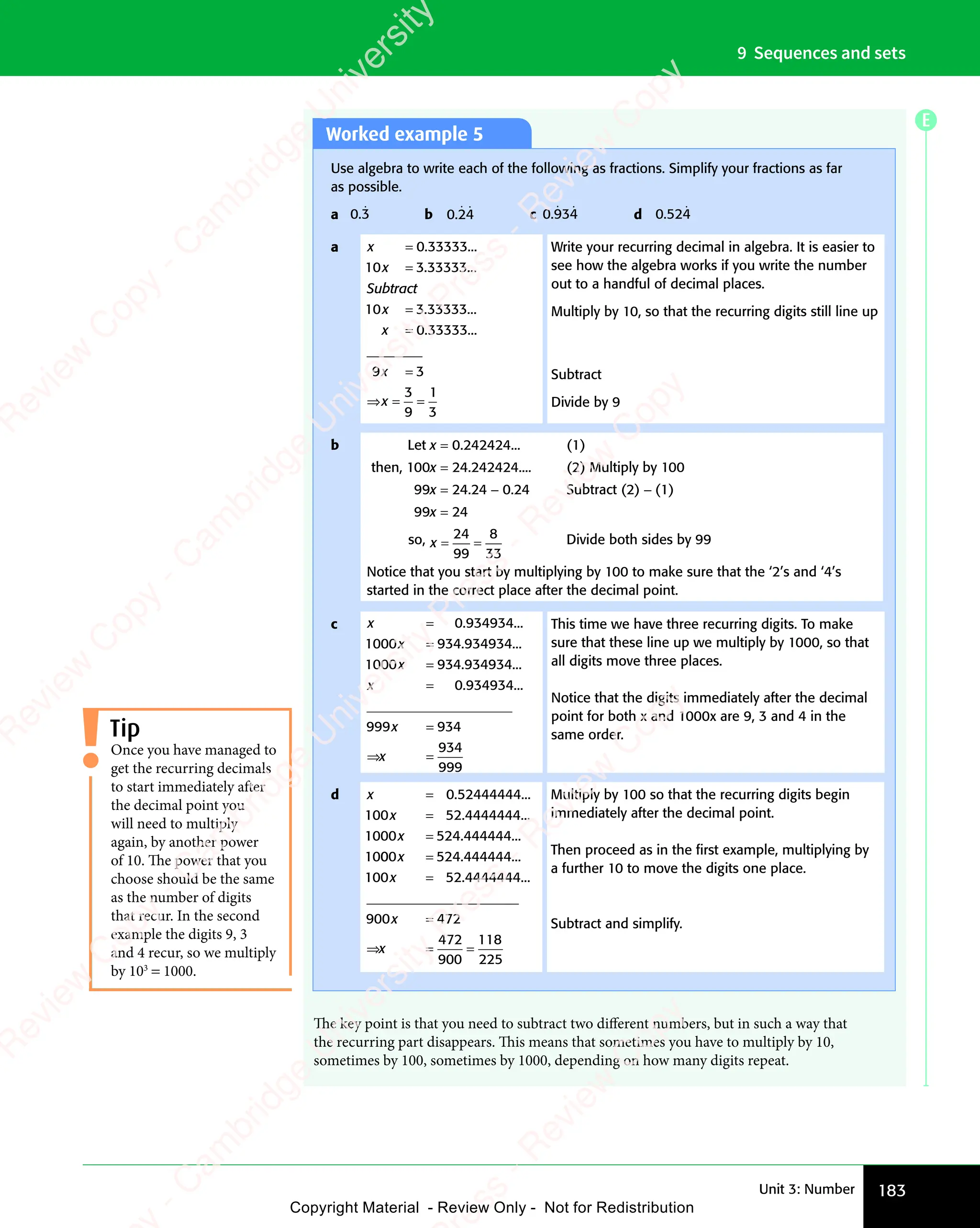 183
Unit 3: Number
9 Sequences and sets
Worked example 5
Use algebra to write each of the following as fractions. Simplify your fractions as far
as possible.
a 0.3
ɺ b 0.24
ɺ ɺ c 0.934
ɺ ɺ d 0.524
ɺ
a x
x
Subtract
x
x
=
=
=
=
0.33333...
10 3.33333...
3.33333...
0.33333.
10
.
..
3
________
9
3
9
1
3
x
x
=
⇒ =
x
⇒ = =
Write your recurring decimal in algebra. It is easier to
see how the algebra works if you write the number
out to a handful of decimal places.
Multiply by 10, so that the recurring digits still line up
Subtract
Divide by 9
b Let x = 0.242424... (1)
then, 100x = 24.242424.... (2) Multiply by 100
99x = 24.24 − 0.24 Subtract (2) − (1)
99x = 24
so, x = =
= =
24
99
8
33
Divide both sides by 99
Notice that you start by multiplying by 100 to make sure that the ‘2’s and ‘4’s
started in the correct place after the decimal point.
c x
x
x
x
=
=
=
=
0.934934...
934.934934...
1000
1000 934 934934
. ...
0 934934
999 934
934
999
. ...
_____________________
x
x
=
⇒ =
x
⇒ =
x
This time we have three recurring digits. To make
sure that these line up we multiply by 1000, so that
all digits move three places.
Notice that the digits immediately after the decimal
point for both x and 1000x are 9, 3 and 4 in the
same order.
d x
x
x
=
=
=
0.52444444...
100 52 4444444
1000 524 444444
10
. ...
. ...
00
0
00
0 524 444444
100 52 4444444
x
x
=
=
. ...
. ...
______________________
_
_
____________________
____________________
____________________
____________________
900 472
472
900
118
225
x
x
=
⇒ =
x
⇒ =
x =
Multiply by 100 so that the recurring digits begin
immediately after the decimal point.
Then proceed as in the ﬁrst example, multiplying by
a further 10 to move the digits one place.
Subtract and simplify.
Once you have managed to
get the recurring decimals
to start immediately after
the decimal point you
will need to multiply
again, by another power
of 10. The power that you
choose should be the same
as the number of digits
that recur. In the second
example the digits 9, 3
and 4 recur, so we multiply
by 103
= 1000.
Tip
The key point is that you need to subtract two different numbers, but in such a way that
the recurring part disappears. This means that sometimes you have to multiply by 10,
sometimes by 100, sometimes by 1000, depending on how many digits repeat.
E
e
s
s
-
R
e
v
i
e
w
C
o
p
y
-
C
a
m
b
r
i
d
g
e
U
n
i
v
e
r
s
i
t
y
P
r
e
s
s
-
R
e
v
i
e
w
C
o
p
y
R
e
v
i
e
w
C
o
p
y
-
C
a
m
b
r
i
d
g
e
U
n
i
v
e
r
s
i
t
y
P
r
e
s
s
-
R
e
v
i
e
w
C
o
p
y
R
e
v
i
e
w
C
o
p
y
-
C
a
m
b
r
i
d
g
e
U
n
i
v
e
r
s
i
t
y
P
r
e
s
s
-
R
e
v
i
e
w
C
o
p
y
R
e
v
i
e
w
C
o
p
y
-
C
a
m
b
r
i
d
g
e
U
n
i
v
e
r
s
i
t
y
Copyright Material - Review Only - Not for Redistribution
 