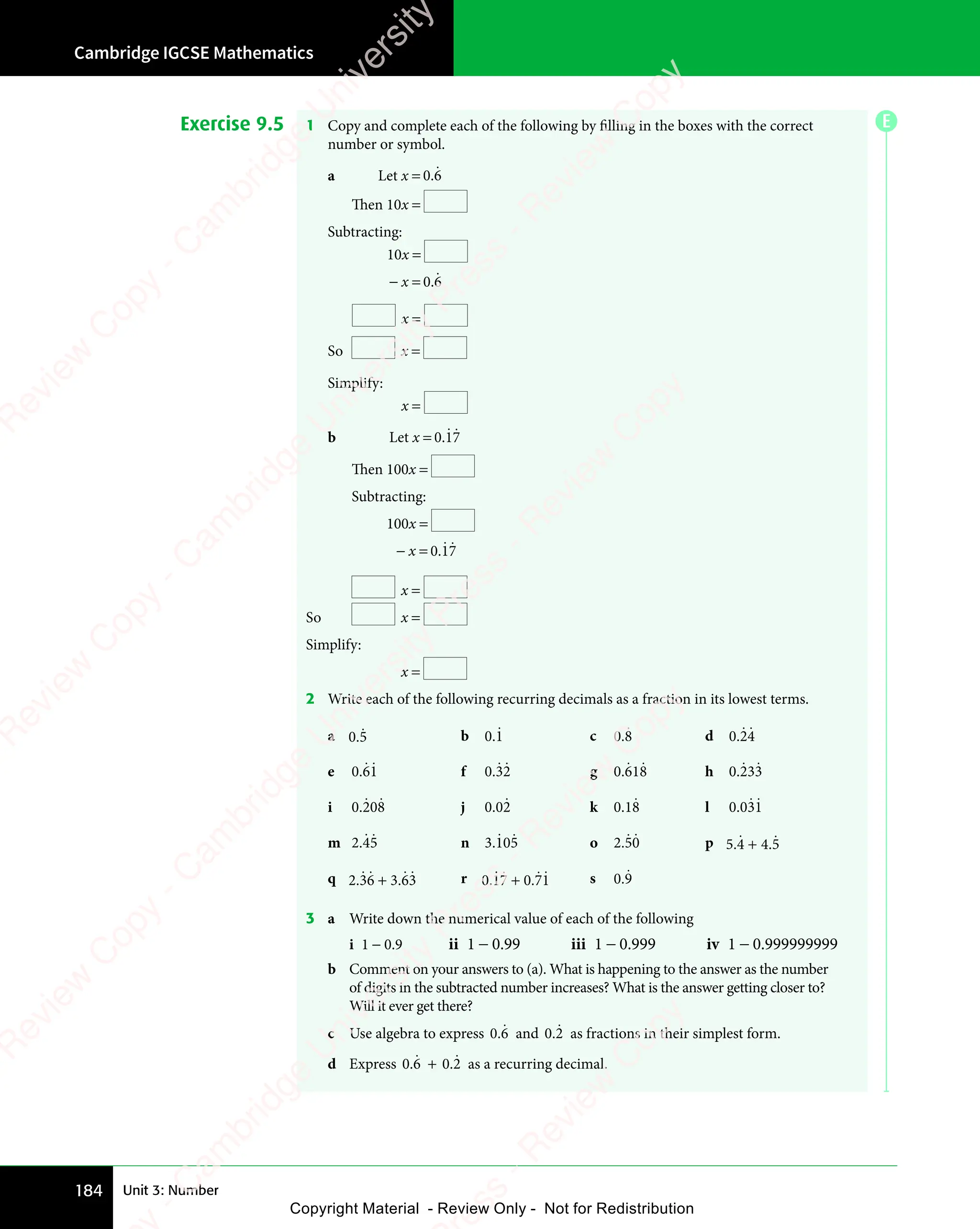 Cambridge IGCSE Mathematics
184 Unit 3: Number
Exercise 9.5 1 Copy and complete each of the following by filling in the boxes with the correct
number or symbol.
a Let x = 0 6
.ɺ
Then 10x =
Subtracting:
10x =
− x = 0 6
.ɺ
x =
So x =
Simplify:
x =
b Let x = 0 17
.ɺ ɺ
Then 100x =
Subtracting:
100x =
− x = 0 17
.ɺ ɺ
x =
So x =
Simplify:
x =
2 Write each of the following recurring decimals as a fraction in its lowest terms.
a 0.5
ɺ b 0 1
0 1
0 1
ɺ c 0 8
0 8
0 8
ɺ d 0 24
0 2
0 2
ɺɺ
e 0 61
0 6
0 6
ɺ ɺ f 0 32
0 3
0 3
ɺ ɺ g 0 618
.ɺ ɺ h 0 233
.ɺ ɺ
i 0 208
.ɺ ɺ j 0 02
0 0
0 0ɺ k 0 18
0 1
0 1ɺ l 0 031
. ɺ ɺ
m 2 45
.
2 4
2 4
ɺ ɺ n 3 105
.ɺ ɺ o 2 50
2 5
2 5
ɺ ɺ p 5 4 4 5
. .
5 4
. .
5 4 4 5
. .
4 5
ɺ ɺ
+
. .
. .
q 2 36 3 63
. .
36
. .
3 6
. .
3 6
ɺ ɺ ɺɺ
+
. .
. . r 0 17 0 71
. .
17
. .
0 7
. .
0 7
ɺ ɺ ɺɺ
+
. .
. . s 0 9
0 9
0 9
ɺ
3 a Write down the numerical value of each of the following
i 1 − 0.9 ii 1 − 0.99 iii 1 − 0.999 iv 1 − 0.999999999
b Comment on your answers to (a). What is happening to the answer as the number
of digits in the subtracted number increases? What is the answer getting closer to?
Will it ever get there?
c Use algebra to express 0 6
0 6
0 6
ɺ and 0 2
0 2
0 2
ɺ as fractions in their simplest form.
d Express 0 6
0 6
0 6
ɺ + 0 2
0 2
0 2
ɺ as a recurring decimal.
E
e
s
s
-
R
e
v
i
e
w
C
o
p
y
-
C
a
m
b
r
i
d
g
e
U
n
i
v
e
r
s
i
t
y
P
r
e
s
s
-
R
e
v
i
e
w
C
o
p
y
R
e
v
i
e
w
C
o
p
y
-
C
a
m
b
r
i
d
g
e
U
n
i
v
e
r
s
i
t
y
P
r
e
s
s
-
R
e
v
i
e
w
C
o
p
y
R
e
v
i
e
w
C
o
p
y
-
C
a
m
b
r
i
d
g
e
U
n
i
v
e
r
s
i
t
y
P
r
e
s
s
-
R
e
v
i
e
w
C
o
p
y
R
e
v
i
e
w
C
o
p
y
-
C
a
m
b
r
i
d
g
e
U
n
i
v
e
r
s
i
t
y
Copyright Material - Review Only - Not for Redistribution
 